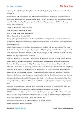 Âu dƣơng chính Lan Ưu Đàm Hoa
Tạo Ebook: Nguyễn Kim Vỹ Nguồn truyện: vnthuquan.net
dệt xong. Đặc biệt, chàng ta không hề có vũ khí hay hành lý, đôi giầy vải dƣới chân đã rách mũi, lộ
cả ngón ra.
Chàng ta bƣớc vào tửu quán, gọi một mâm cơm nhỏ và bầu rƣợu. An xong chàng nhâm nhi chén
rƣợu, nhìn về phía rừng liễu xanh mƣớt đằng đông. Trời đã vào xuân, tiết trời ấm áp, hoa cỏ tốt tƣơi
và cảnh vật đầy sức sống. Bỗng chàng ta tức cảnh sinh tình, ngâm nga nho nhỏ bài Ức Dƣơng
Liễu(11)của Bạch Cƣ Dị.
“Tằng tài dƣơng liễu Giang Nam ngạn,
Nhất biệt Giang Nam lƣỡng độ xuân.
Giao ức thanh thanh giang ngạn thƣợng,
Bất tri phan chiết hà thị nhân?”(12)
Giọng ngâm quen thuộc kia là của Âu Dƣơng Chính Lan. Chàng đã thoát khỏi vực sâu và tái xuất
giang hồ với dung mạo của Báo Ứng Lang Quân Trọng Phú Lan. Thật là tấu xảo khi chàng và Lang
Quân lại trùng tên.
Chàng đang trên đƣờng trở lại Nam Kinh sum họp với gia đình. Mất nén vàng mà Báo Ứng Lang
Quân để lại không đủ để mua ngựa cỡi, chàng đành đi bộ và ngủ ngoài trời. Sau hơn năm giam mình
dƣới đấy vực sâu tĩnh mịch, chàng đã có thời gian để suy nghĩ về kiếp nhân sinh, đạo tâm sáng láng
hơn xƣa nên ung dung trong mọi hoàn cảnh.
Thấy thực khách lục tục đứng lên, Chính Lan biết đò ngang sắp sang đến, bèn tính tiền rồi bƣớc ra.
Chàng mừng rỡ khi thấy Sơn Đông Tử Phòng Từ Kính Nhan. Lão đang đứng chắp tay sau lƣng,
buồn bã nhìn dòng nƣớc chảy về Đông. Phải chăng lão u sầu về cái chết của Hồng Nhất Điểm?
Thân phụ Từ lão đã thọ ân cứu mạng của Hoàng Hạc Tú Sĩ. Vì vậy, lão theo di mệnh, một lòng trung
thành với đồ đệ của Tú Sĩ. Nhƣng Chính Lan bỗng nhận ra Từ Kính Nhan không đứng một mình,
quanh lão còn có bảy tám cao thủ nữa. Y phục của họ đều giống nhau, đều là võ phục xanh nhạt,
lƣng thêu đóa hoa sen trắng. Chàng thận trọng dừng bƣớc, không đến nhận ngƣời quen nữa. Lát sau,
đò ngang cặp bến, Sơn Đông Tử Phòng cùng đám thanh y võ sĩ dẫn ngựa lên thuyền. Lạ lùng thay,
chẳng ai dám đồng hành với họ. Thuyền rời bờ, Chính Lan nghe ngƣời sau lƣng nói với giọng căm
hận:
- Bọn Bạch Liên giáo ngày càng lộng hành, thật chƣớng tai gai mắt. Từ khi Hồng Nhất Điểm đại
hiệp tạ thế đến nay, bọn chúng công khai khuynh đảo võ lâm, chẳng coi ai ra gì cả.
Chính Lan quay lại, nhận ra ngƣời vừa nói là một chàng trai mập mạp, tuổi độ hai bốn, hai lăm, áo
thƣ sinh vải thô, lƣng đeo trƣờng kiếm nhƣng tay tả kè kè tráp gỗ. Chính Lan nghe lòng ấm lại khi
thấy còn có ngƣời mến mộ mình. Chàng mỉm cƣời hỏi thử:
- Dƣờng nhƣ huynh đài có tác phong giống nhƣ Âu Dƣơng công tử?
Chàng trai đỏ mặt, ngƣợng ngùng đáp:
 