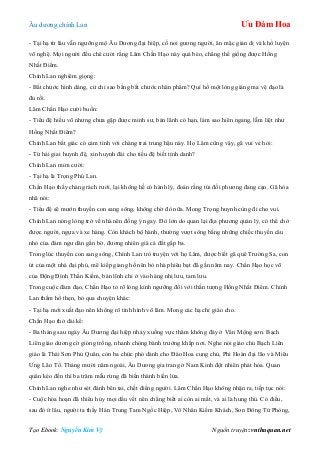 Âu dƣơng chính Lan Ưu Đàm Hoa
Tạo Ebook: Nguyễn Kim Vỹ Nguồn truyện: vnthuquan.net
- Tại hạ từ lâu vẫn ngƣỡng mộ Âu Dƣơng đại hiệp, cố noi gƣơng ngƣời, ăn mặc giản dị và khổ luyện
võ nghệ. Mọi ngƣời đều chê cƣời rằng Lâm Chấn Hạo này quá béo, chẳng thể giống đƣợc Hồng
Nhất Điểm.
Chính Lan nghiêm giọng:
- Bắt chƣớc hình dáng, cử chỉ sao bằng bắt chƣớc nhân phẩm? Quí hồ một lòng giáng ma vệ đạo là
đủ rồi.
Lâm Chấn Hạo cƣời buồn:
- Tiểu đệ hiếu võ nhƣng chƣa gặp đƣợc minh sƣ, bản lãnh có hạn, làm sao hiên ngang, lẫm liệt nhƣ
Hồng Nhất Điểm?
Chính Lan bất giác có cảm tình với chàng trai trung hậu này. Họ Lâm cũng vậy, gã vui vẻ hỏi:
- Tứ hải giai huynh đệ, xin huynh đài cho tiều đệ biết tính danh?
Chính Lan mỉm cƣời:
- Tại hạ là Trọng Phú Lan.
Chấn Hạo thấy chàng rách rƣới, lại không hề có hành lý, đoán rằng túi đối phƣơng đang cạn. Gã hòa
nhã nói:
- Tiểu đệ sẽ mƣớn thuyền con sang sông, không chờ đò nữa. Mong Trọng huynh cùng đi cho vui.
Chính Lan nóng lòng trở về nhà nên đồng ý ngay. Đò lớn do quan lại địa phƣơng quản lý, có thể chở
đƣợc ngƣời, ngựa và xe hàng. Còn khách bộ hành, thƣờng vƣợt sông bằng những chiếc thuyền câu
nhỏ của đám ngƣ dân gần bờ, đƣơng nhiên giá cả đắt gấp ba.
Trong lúc thuyền con sang sông, Chính Lan trò truyện với họ Lâm, đƣợc biết gã quê Trƣờng Sa, con
út của một nhà đại phú, mê kiếp giang hồ nên bỏ nhà phiêu bạt đã gần năm nay. Chấn Hạo học võ
của Động Đình Thần Kiếm, bản lĩnh chỉ ở vào hàng nhị lƣu, tam lƣu.
Trong cuộc đàm đạo, Chấn Hạo tỏ rõ lòng kính ngƣỡng đối với thần tƣợng Hồng Nhất Điểm. Chính
Lan thầm hổ thẹn, bỏ qua chuyện khác:
- Tại hạ mới xuất đạo nên không rõ tình hình võ lâm. Mong các hạ chỉ giáo cho.
Chấn Hạo thở dài kể:
- Ba tháng sau ngày Âu Dƣơng đại hiệp nhảy xuống vực thẳm không đáy ở Vân Mộng sơn. Bạch
Liên giáo dƣơng cờ gióng trống, nhanh chóng bành trƣớng khắp nơi. Nghe nói giáo chủ Bạch Liên
giáo là Thái Sơn Phủ Quân, còn ba chức phó dành cho Đào Hoa cung chủ, Phi Hoàn đại lão và Miêu
Ƣng Lão Tổ. Tháng mƣời năm ngoái, Âu Dƣơng gia trang ở Nam Kinh đột nhiên phát hỏa. Quan
quân kéo đến thì ba trăm mẫu rừng đã biến thành biển lửa.
Chính Lan nghe nhƣ sét đánh bên tai, chết điếng ngƣời. Lâm Chấn Hạo không nhận ra, tiếp tục nói:
- Cuộc hỏa hoạn đã thiêu hủy mọi dấu vết nên chẳng biết ai còn ai mất, và ai là hung thủ. Có điều,
sau đó ít lâu, ngƣời ta thấy Hán Trung Tam Ngốc Hiệp, Vô Nhân Kiếm Khách, Sơn Đông Tử Phòng,
 