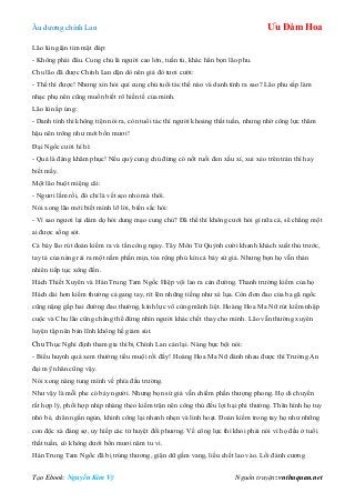 Âu dƣơng chính Lan Ưu Đàm Hoa
Tạo Ebook: Nguyễn Kim Vỹ Nguồn truyện: vnthuquan.net
Lão lùn giận tím mặt đáp:
- Không phải đâu. Cung chủ là ngƣời cao lớn, tuấn tú, khác hẳn bọn lão phu.
Chu lão đã đƣợc Chính Lan dặn dò nên giả đò tƣơi cƣời:
- Thế thì đƣợc! Nhƣng xin hỏi quí cung chủ tuổi tác thế nào và danh tính ra sao? Lão phu sắp làm
nhạc phụ nên cũng muốn biết rõ hiền tế của mình.
Lão lùn ấp úng:
- Danh tính thì không tiện nói ra, còn tuổi tác thì ngƣời khoảng thất tuần, nhƣng nhờ công lực thâm
hậu nên trông nhƣ mới bốn mƣơi!
Đại Ngốc cƣời hì hì:
- Quả là đáng khâm phục! Nếu quý cung chủ đừng có nốt ruồi đen xấu xí, xui xẻo trên trán thì hay
biết mấy.
Một lão buột miệng cãi:
- Ngƣơi lầm rồi, đó chỉ là vết sẹo nhỏ mà thôi.
Nói xong lão mới biết mình lỡ lời, biến sắc hỏi:
- Vì sao ngƣơi lại dám dọ hỏi dung mạo cung chủ? Đã thế thì không cƣới hỏi gì nữa cả, sẽ chẳng một
ai đƣợc sống sót.
Cả bảy lão rút đoản kiếm ra và tấn công ngay. Tây Môn Tử Quỳnh cƣời khanh khách xuất thủ trƣớc,
tay tả của nàng rải ra một nắm phấn mịn, tỏa rộng phủ kín cả bảy sứ giả. Nhƣng bọn họ vẫn thản
nhiên tiếp tục xông đến.
Hách Thiết Xuyên và Hán Trung Tam Ngốc Hiệp vội lao ra cản đƣờng. Thanh trƣờng kiếm của họ
Hách dài hơn kiếm thƣờng cả gang tay, rít lên những tiếng nhƣ xé lụa. Còn đơn đao của ba gã ngốc
cũng nặng gấp hai đƣờng đao thƣờng, kình lực vô cùng mãnh liệt. Hoàng Hoa Ma Nữ rút kiếm nhập
cuộc và Chu lão cũng chẳng thể đứng nhìn ngƣời khác chết thay cho mình. Lão vẫn thƣờng xuyên
luyện tập nên bản lĩnh không hề giảm sút.
Chu Thục Nghi định tham gia thì bị Chính Lan cản lại. Nàng bực bội nói:
- Biểu huynh quá xem thƣờng tiểu muội rồi đấy! Hoàng Hoa Ma Nữ đánh nhau đƣợc thì Trƣờng An
đại mỹ nhân cũng vậy.
Nói xong nàng tung mình về phía đấu trƣờng.
Nhƣ vậy là mỗi phe có bảy ngƣời. Nhƣng bọn sứ giả vẫn chiếm phần thƣợng phong. Họ di chuyển
rất hợp lý, phối hợp nhịp nhàng theo kiếm trận nên công thủ đều lợi hại phi thƣờng. Thân hình họ tuy
nhỏ bé, chân ngắn ngủn, khinh công lại nhanh nhẹn và linh hoạt. Đoản kiếm trong tay họ nhƣ những
con độc xà đáng sợ, uy hiếp các tử huyệt đối phƣơng. Về công lực thì khỏi phải nói vì họ đều ở tuổi
thất tuần, có không dƣới bốn mƣơi năm tu vi.
Hán Trung Tam Ngốc đã bị trúng thƣơng, giận dữ gầm vang, liều chết lao vào. Lối đánh cƣơng
 