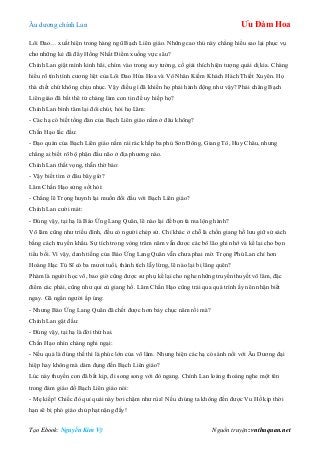 Âu dƣơng chính Lan Ưu Đàm Hoa
Tạo Ebook: Nguyễn Kim Vỹ Nguồn truyện: vnthuquan.net
Lôi Đao… xuất hiện trong hàng ngũ Bạch Liên giáo. Những cao thủ này chẳng hiểu sao lại phục vụ
cho những kẻ đã đẩy Hồng Nhất Điểm xuống vực sâu?
Chính Lan giật mình kinh hãi, chìm vào trong suy tƣởng, cố giải thích hiện tƣợng quái dị kia. Chàng
hiểu rõ tính tình cƣơng liệt của Lôi Đao Hứa Hoa và Vô Nhân Kiếm Khách Hách Thiết Xuyên. Họ
thà chết chứ không chịu nhục. Vậy điều gì đã khiến họ phải hành động nhƣ vậy? Phải chăng Bạch
Liên giáo đã bắt thê tử chàng làm con tin để uy hiếp họ?
Chính Lan bình tâm lại đôi chút, hỏi họ Lâm:
- Các hạ có biết tổng đàn của Bạch Liên giáo nằm ở đâu không?
Chấn Hạo lắc đầu:
- Đạo quán của Bạch Liên giáo nằm rải rác khắp ba phủ Sơn Đông, Giang Tô, Huy Châu, nhƣng
chẳng ai biết rõ bộ phận đầu não ở địa phƣơng nào.
Chính Lan thất vọng, thẫn thờ bảo:
- Vậy biết tìm ở đâu bây giờ?
Lâm Chấn Hạo sửng sốt hỏi:
- Chẳng lẽ Trọng huynh lại muốn đối đầu với Bạch Liên giáo?
Chính Lan cƣời mát:
- Đúng vậy, tại hạ là Báo Ứng Lang Quân, lẽ nào lại để bọn tà ma lộng hành?
Võ lâm cũng nhƣ triều đình, đều có ngƣời chép sử. Chỉ khác ở chỗ là chốn giang hồ lƣu giữ sử sách
bằng cách truyền khẩu. Sự tích trong vòng trăm năm vẫn đƣợc các bô lão ghi nhớ và kể lại cho bọn
tiểu bối. Vì vậy, danh tiếng của Báo Ứng Lang Quân vẫn chƣa phai mờ. Trọng Phú Lan chỉ hơn
Hoàng Hạc Tú Sĩ có ba mƣơi tuổi, thành tích lẫy lừng, lẽ nào lại bị lãng quên?
Phàm là ngƣời học võ, bao giờ cũng đƣợc sƣ phụ kể lại cho nghe những truyền thuyết võ lâm, đặc
điểm các phái, cũng nhƣ qui củ giang hồ. Lâm Chấn Hạo cũng trải qua quá trình ấy nên nhận biết
ngay. Gã ngẩn ngƣời ấp úng:
- Nhƣng Báo Ứng Lang Quân đã chết đƣợc hơn bảy chục năm rồi mà?
Chính Lan gật đầu:
- Đúng vậy, tại hạ là đời thứ hai.
Chấn Hạo nhìn chàng nghi ngại:
- Nếu quả là đúng thế thì là phúc lớn của võ lâm. Nhƣng hiện các hạ có sánh nổi với Âu Dƣơng đại
hiệp hay không mà dám đụng đến Bạch Liên giáo?
Lúc này thuyền con đã bắt kịp, đi song song với đò ngang. Chính Lan loáng thoáng nghe một tên
trong đám giáo đồ Bạch Liên giáo nói:
- Mẹ kiếp! Chiếc đò quỉ quái này bơi chậm nhƣ rùa! Nếu chúng ta không đến đƣợc Vu Hồ kịp thời
hạn sẽ bị phó giáo chủ phạt nặng đấy!
 