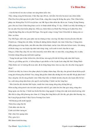 Âu dƣơng chính Lan Ưu Đàm Hoa
Tạo Ebook: Nguyễn Kim Vỹ Nguồn truyện: vnthuquan.net
- Lão đệ thử trổ tài cho ta đƣợc mở rộng thêm kiến văn.
Thấy chàng xƣng hô thân mật, Chấn Hạo dạn dĩ hơn, rút kiếm thi triển ba mƣơi sáu chiêu kiếm.
Phái Hoa Sơn phát nguyên từ phái Toàn Chân, cũng nằm trong hệ thống đạo giáo. Thái Chân kiếm
pháp của Hoàng Hạc Tú Sĩ là tuyệt học của Mã Ngọc chân nhân đại đệ tử của Vƣơng Trùng Dƣơng
giáo chủ của Toàn Chân đáng đƣợc coi là võ thuật chính thống. Vì vậy, Chính Lan thấy hết những sơ
hở của pho Hoa Sơn kiếm pháp kia. Dẫu sao, thiên bẩm của Hách Đại Thông sƣ tổ phái Hoa Sơn
cũng không bằng đại sƣ huynh Mã Ngọc. Hai ngƣời cùng ở trong Toàn Chân thất tử nhƣng căn cơ
khác xa nhau.
Tuy Mã Ngọc chết sớm, giáo phái tan tác nhƣng sở học của ông vẫn đƣợc lƣu truyền cho đến đời
Chính Lan. Chàng bèn chỉ điểm, bổ khuyết những khiếm khuyết cho Lâm Chấn Hạo. Chàng kiên
nhẫn giảng giải từng chiêu, nên đến nửa đêm kiếm thuật của họ Lâm đã hoàn bị hơn trƣớc. Gã mừng
rỡ khôn cùng, say sƣa luyện tập dƣới ánh trăng vàng, cuối canh tƣ mới chịu lăn ra ngủ.
Sáng ra, Chấn Hạo chạy bổ vào trấn mau mấy mòn điểm tâm và rƣợu thịt, cung phụng cho sƣ phụ.
Gã nhìn chàng bằng cặp mắt kính ngƣỡng:
- Trọng huynh quả là bậc kiếm tiên, tiểu đệ học nửa ngày đã tiến bộ bằng mấy năm khổ luyện.
Thực ra, gã chẳng quá lời, vì kiếm pháp có quá nhiều sơ hở, luyện hoài cũng thế thôi. Động Đình
Thần Kiếm mở võ trƣờng để mƣu sinh, đệ tử đông hàng trăm, làm sao dạy cho chu đáo từng ngƣời
đƣợc?
Chính Lan thấy họ Lâm to béo phục phịch, bộ pháp chậm chạp, liền dạy cho gã một đoạn khẩu quyết
trong pho Hoàng Hạc Khinh Vân, chàng dùng kiếm đánh dấu những bộ trên mặt đất bắt gã phải bƣớc
theo càng lúc tốc độ càng nhanh. Lâm Chấn Hạo hiếu võ thành tật nên chuyên cần luyện đến bở hơi
tai, cuối cùng cũng nắm đƣợc yếu quyết của bộ pháp. Chính Lan hài lòng bảo:
- Nếu Lâm lão đệ chú tâm khổ luyện, muốn bảo toàn mạng sống cũng chẳng khó gì.
Đêm xuống, trăng mƣời sáu trải ánh sáng trên mặt hồ, gió xuân hiu hiu làm gợn sóng, trông nhƣ
hàng ngàn con rắn bạc. Chính Lan buồn bã nhìn vầng nguyệt lơ lửng trên mặt nƣớc mênh mông, nhớ
đến thê tử sống chết phƣơng nào chƣa rõ. Chàng đau lòng khôn xiết thở dài, gởi gắm nhớ thƣơng vào
bài Vọng Nguyệt Hoài Viễn(13)của Trƣơng Cửu Linh:
“Hồ thƣợng sinh minh nguyệt
Thiên thai cộng thử thì
Tình nhân oán dao dạ
Cảnh tịch khởi tƣơng tƣ
Diệt chúc liên quang mãn
Phi y giác lộ ti
Bất kham danh thủ tặng
 