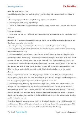 Âu dƣơng chính Lan Ưu Đàm Hoa
Tạo Ebook: Nguyễn Kim Vỹ Nguồn truyện: vnthuquan.net
Hoàn tẩm mộng giai kỳ.”(14)
Lâm Chấn Hạo cũng đƣợc học hành đàng hoàng nên hiểu đƣợc tình cảm của Chính Lan. Gã rụt rè
hỏi:
- Phải chăng Trọng huynh nhớ nhung hình bóng mỹ nhân nơi quê nhà?
Chính Lan gƣợng cƣời, không đáp và bảo gã:
- Lâm lão đệ, chúng ta tìm cách vào đảo thôi. Bờ hồ quá rộng, biết bọn Bạch Liên giáo đến từ hƣớng
nào?
Chấn Hạo tán thành:
- Trọng huynh yên tâm. Lúc chiều, tiểu đệ đã ghé nhà lão ngƣ phủ hỏi mƣớn thuyền. Nơi ấy cách đây
không xa.
Hai ngƣời đi về hƣớng tây, lát sau đã đến một túp chòi lá ven hồ. Chấn Hạo đƣa lão chủ thuyền hai
chục lƣợng bạch ngân, vui vẻ dặn dò:
- Nếu chúng ta không trở lại trả thuyền, lão cứ việc mua chiếc thuyền mới mà sử dụng.
Số bạc này gấp đôi trị giá chiếc thuyền câu nên lão dân chài này rất hoan hỉ, thầm vái hai vị thƣợng
khách chết mất xác cho xong.
Chính Lan và Chấn Hạo chèo nhanh về phía hòn đảo giữa hồ. Vừa đƣợc hơn nửa chặng đƣờng đã
nghe tiếng quát tháo ở phía đông. Chính Lan chèo nhanh về hƣớng ấy, nhận ra hai mƣơi chiếc thuyền
dài đang tiến đến đảo, và đang bị các cung thủ Bố Y hội bắn chặn. Ngoài tên thƣờng họ còn dùng
loại tên có quấn vải tẩm dầu ở mũi để đốt thuyền của Bạch Liên giáo. Những mũi tên ấy bay vun vút
nhƣ dệt lƣới, nên đã có ba chiếc thuyền bốc cháy, và mƣời mấy gã thanh y trúng tên, gào lên thảm
khốc. Nói chung, ngƣời trên đảo nhờ thuật xạ tiễn điêu luyện đã chặn đƣợc bƣớc tiến của đối
phƣơng.
Nhƣng bất ngờ nhà cửa trên đảo bốc cháy ngùn ngụt. Chính Lan than thầm, đoán rằng Bạch Liên
giáo đã gài nội ứng vào Bố Y hội. Đám cháy đã khiến ngƣời trên đảo phải phân tán lực lƣợng để cứu
hỏa. Vì vậy, phòng tuyến mỏng đi. Phe Bạch Liên giáo thừa cơ tiến lên.
Chính Lan nghe tiếng chim ƣng đập cánh trên cao, ngẩng đầu nhìn lên, nhận ra tám con thần điêu
khổng lồ của Đào Hoa cung đang bay vút về phía đảo và sắp hạ cánh. Các cao thủ Bố Y hội vội
dƣơng trƣờng cung bắn chặn. Nhờ vậy, mƣời mấy chiếc thuyền kia đến đƣợc mép đảo. Chính Lan
kinh hãi đốc thúc Chấn Hạo chèo nhanh. Hai ngƣời đặt chân lên đảo thì Bố Y hội đã rút vào trung
tâm cố thủ. Chính Lan nóng ruột nắm tay Chấn Hạo kéo đi nhƣ bay, tìm đến nơi đang vang lên tiếng
reo hò, và lửa cháy rực trời.
Cuộc chiến đang diễn ra quanh một tòa thạch thất rất kiên cố, hình dáng kỳ lạ. Nó không vuông vức
mà lại đƣợc xây thành hình bát giác, tƣờng vây bên ngoài bằng đá, chỉ thấp ngang ngực ngƣời. Nhờ
có chỗ ẩn thân kín đáo, hơn trăm cao thủ Bố Y hội cầm chân đƣợc đối phƣơng.
 