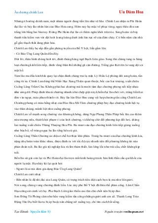 Âu dƣơng chính Lan Ưu Đàm Hoa
Tạo Ebook: Nguyễn Kim Vỹ Nguồn truyện: vnthuquan.net
Nhƣng ở hƣớng chính nam, một nhóm ngƣời đang tiến lên nhƣ vũ bão. Chính Lan nhận ra Phi Hoàn
đại lão và bảy lão nhân lùn của Đào Hoa cung. Hôm nay họ mặc võ phục vàng, ngực thêu đóa sen
trắng lớn bằng hai bàn tay. Riêng Phi Hoàn đại lão có thêm ngân khôi trên tóc. Song hoàn và bảy
thanh tiểu kiếm vun vút dệt lƣới loang loáng dƣới ánh lửa rực rỡ của đám cháy. Có bốn năm căn nhà
gỗ gần thạch thất đang phát hỏa.
Chính Lan thấy họ sắp đến gần phòng tuyến của Bố Y hội, liền gầm lên:
- Có Báo Ứng Lang Quân đến đây.
Dứt lời, thân hình chàng lƣớt tới, đánh thủng hàng ngũ Bạch Liên giáo. Song thủ chàng tung ra hàng
loạt chƣởng kình liên tiếp, đánh văng thân thể những gã cản đƣờng. Tiếng gào thét rên la vang dội cả
mặt hồ.
Tám lão ma đầu kinh hãi quay lại chặn đánh chàng trai lạ mặt. Lý Hiểu Lộ phóng đôi song hoàn, tấn
công từ xa. Chính Lan dùng thế Nhất Hạc Xung Thiên quen thuộc, bốc cao hai trƣợng, xuất chiêu
Cuồng Lãng Trầm Chu. Không phải hai chƣởng mà là mƣời tám đạo chƣởng phong nối tiếp nhau
nhƣ sóng dữ. Phép đánh khoái chƣởng nhanh nhƣ chớp giật này khiến đại lão chới với, trúng liền hai
đòn vào ngực, máu phun thành vòi. Bảy lão lùn Đào Hoa cung vội hợp chƣởng tấn công Chính Lan.
Chƣởng phong có màu hồng nhạt của Đào Hoa Mê Tâm chƣởng pháp bảy đạo chƣởng kình hội tụ
vào thân chàng, mãnh liệt nhƣ cuồng phong.
Chính Lan vỗ mạnh song chƣởng vào khoảng không, dùng Ngự Phong Thân Pháp bốc lên cao thêm
nửa trƣợng nữa, thoát khỏi phạm vi của lƣới chƣởng, và không chờ đối phƣơng kịp đổi hơi, chàng
lao xuống xuất chiêu Thăng Thƣợng Hoa Phi. Ba mƣơi sáu đạo chƣởng kình liên tiếp giáng xuống
nhƣ búa bổ, vỗ trúng ngực ba lão tống hôn sứ giả.
Cuồng Lãng Thần Chƣởng ảo diệu ở chỗ hƣ thực khó phân. Trong ba mƣơi sáu đạo chƣởng kình kia,
nặng nhẹ hoàn toàn khác nhau, đƣợc đánh ra với tốc độ cực nhanh nên đối phƣơng không tài nào
phán đoán nổi. Ba lão già tội nghiệp kia rú lên thảm thiết, lăn lông lốc nhƣ trái cầu, chết không kịp
trối.
Bốn lão sứ giả còn lại và Phi Hoàn đại lão trợn mắt kinh hoàng trƣớc bản lình thần sầu quỉ khốc của
ngƣời lạ mặt. Họ nhảy lùi lại quát hỏi:
- Ngƣơi là ai mà dám giả dạng Báo Ứng Lang Quân?
Chính Lan cƣời nhạt:
- Bổn nhân là đệ nhị đại của Lang Quân, có trọng trách tiêu diệt sạch bọn tà ma nhƣ lũ ngƣơi.
Nói xong, chàng vung chƣởng đánh liền. Lúc này phe Bố Y hội đã thừa thế phản công. Lâm Chấn
Hạo cũng sát cánh với họ. Phe Bạch Liên giáo thiếu cao thủ chủ chốt nên bị áp đảo.
Sơn Đông Tử Phòng câm nhƣ hến vung kiếm tấn công những ngƣời anh em cũ. Thanh Long Trảo
Đặng Tân Dụ biết lão ta bị ép buộc nên chẳng nỡ xuống tay, chỉ tìm cách bắt sống.
 