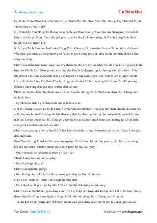 Âu dƣơng chính Lan Ưu Đàm Hoa
Tạo Ebook: Nguyễn Kim Vỹ Nguồn truyện: vnthuquan.net
Cả Thiểm Điện Thần Kiếm Đỗ Vĩnh Huy, Thiên Thủ Thƣ Sinh Trân Dật, Giang Tây Thần Bộ Trịnh
Thiều cũng có mặt ở đây.
Họ Trân thấy Sơn Đông Tử Phòng đang đánh với Thanh Long Trảo, liền lén phóng một viên thiết
liên tử vào huyệt Ngƣu Tỵ ở đầu gối phải của lão. Họ Từ khụy xuống, bị Thanh Long Trảo điểm
huyệt, vác vào thạch thất.
Nhắc lại, Chính Lan dở pho Cuồng Lãng Thần Chƣởng đấu với năm lão ma đã hơn trăm chiêu mà
vẫn chƣa giết đƣợc ai. Đối phƣơng sợ hãi chàng nên dùng phép du đấu, tránh đòn trực diện và tấn
công sau lƣng.
Chính Lan thầm tính toán, xông vào Phi Hoàn đại lão. Họ Lý vội nhảy lùi, để bốn lão sứ giả tập kích
hậu tâm Chính Lan. Nhƣng việc tấn công đại lão chỉ là động tác giả, chƣởng kình rất yếu ớt. Thực
lực dồn cả vào song cƣớc đƣa chàng bay ngƣợc về sau bọn sứ giả. Với vị trí thuận lợi này, Chính
Lan xuất chiêu Lãng Đả Quần Thạch, hàng loạt chƣởng kình nhƣ sóng dữ vỗ vào đầu đối phƣơng.
Bốn lão lùn trúng đòn gục ngã, xƣơng đầu vỡ vụn.
Phi Hoàn đại lão hồn phi phách tán, co chân đào tẩu nhƣng đã bị Chính Lan chặn đầu. Chàng cƣời
lạnh lẽo bảo:
- Lý Hiểu Lộ, trƣớc khi nhắm mắt lão sẽ biết ta là ai.
Dứt lời, chàng xuất chiêu Điệp Lãng Xuyên Sơn, chƣởng kình thu gọn, nối nhau khoan vào màn hắc
ảnh của song hoàn. Đôi vòng sắt bật khỏi tay đại lão, nhƣờng đƣờng cho một mũi tên máu bắn vào
mắt lão, xuyên thủng não bộ. Công phu này đã tố cáo lai lịch của Chính Lan, nhƣng họ Lý đã chết,
chẳng thể khai báo với ai đƣợc nữa.
Chính Lan xoay qua hỗ trợ bọn Bố Y hội kết liễu chiến trƣờng. Hơn trăm gã đao thủ Bạch Liên giáo
đều chết sạch.
Bọn Thanh Long Trảo kéo đến tạ ơn tƣơng trợ. Chính Lan nhìn những gƣơng mặt thân quen, lòng
bồi hồi xúc động. Nhƣng chàng chƣa dám nhận họ mà hỏi ngay:
- Chƣ vị tìm ra kẻ nội gián đã phóng hỏa chƣa?
Thanh Long Trảo ngƣợng ngùng:
- Bẩm đại hiệp chƣa ạ?
Chính Lan nghiêm giọng:
- Nếu không tìm ra kẻ ấy thì đừng mong gì chống lại Bạch Liên giáo.
Giang Tây Thần Bộ Trịnh Thiều nghiến răng đáp:
- Đại hiệp dạy rất phải, tại hạ thề sẽ lôi cổ tên khốn khiếp ấy ra ánh sáng.
Chính Lan sợ Bạch Liên giáo dùng con tin để uy hiếp nên tuyệt đối không dám tiết lộ lai lịch. Trong
thân phận Báo Ứng Lang Quân, chàng dễ đối phó với chúng hơn. Chàng lạnh lùng nói:
- Tại hạ tình cờ đi ngang đây, thấy bọn Bạch Liên giáo đáng ghét nên ra tay tiêu diệt, giờ xin cáo
 