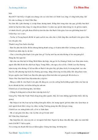 Âu dƣơng chính Lan Ưu Đàm Hoa
Tạo Ebook: Nguyễn Kim Vỹ Nguồn truyện: vnthuquan.net
biệt.
Bọn Bố Y hội thấy võ nghệ của chàng còn cao siêu hơn cả Chính Lan, lòng vô cũng kính phục, hết
lời cảm tạ chàng và Lâm Chấn Hạo.
Họ Lâm đắc ý phi thƣờng vì có dịp đƣợc dƣơng danh. Đồng thời trong trận vừa qua, gã thấy bản lĩnh
mình lợi hại hơn hẳn, lòng vô cùng khoan khoái. Cả năm nay gã chỉ dám trừng trị vài gã lƣu manh,
vô danh tiểu tốt, giờ giết đƣợc đến bảy tám tên đao thủ Bạch Liên giáo, bảo sao gã không hoan hỉ?
Chấn Hạo vui vẻ nói:
- Tại hạ và Trọng huynh đã thề sẽ quét sạch tà ma, nếu chƣ vị biết tổng đàn của Bạch Liên giáo ở đâu
xin chỉ giáo cho.
Thanh Long Trảo buồn rầu đáp:
- Bọn lão phu tìm kiếm đã lâu nhƣng không thành công, có lẽ phải nhờ đến Cái bang mới đƣợc.
Chính Lan nhân dịp ấy dọ hỏi:
- Chƣ vị tìm tổng đàn Bạch Liên giáo làm gì? Tại hạ mới hạ sơn nên không rõ ân oán giang hồ.
Đặng lão bùi ngùi kể:
- Hội chủ của bổn hội là Hồng Nhất Điểm đại hiệp, tên gọi là Âu Dƣơng Chính Lan. Hơn năm trƣớc,
ngƣời đến Bắc Kinh tiêu diệt bọn Ngụy Trung Hiền, cứu nguy cho xã tắc. Chính Lan thọ thƣơng
trậm trọng, trên đƣờng về bị bọn đầu sỏ Bạch Liên giáo bây giờ phục kích, bỏ mạng dƣới vực sâu.
Sau đó, đối phƣơng tập kích Âu Dƣơng gia trang, dùng chim ƣng rải độc phấn, bắt sống đƣợc toàn
bộ gia quyến của Chính Lan. Bọn lão phu ngày đêm tìm kiếm nơi giam giữ để cứu họ ra.
Thiên Thủ Thƣ Sinh Trân Dật nhăn nhó, tiếp lời:
- Đáng sợ nhất là việc Bạch Liên giáo đã dùng các con tin cƣỡng bách những ngƣời thân của bọn tại
hạ trở thành kẻ thù, trở kiếm chống lại anh em.
Chính Lan cố nén thƣơng tâm, hỏi thêm:
- Chẳng lẽ chẳng một ai thoát khỏi trận tập kích ấy?
Giang Tây Thần Bộ Trịnh Thiều lúng túng nhìn quanh, thấy chỉ toàn những ngƣời thân thiết, liền hạ
giọng:
- Đại hiệp có ân lớn, bọn tại hạ chẳng dám giấu diếm, chỉ mong ngƣời giữ kín dùm cho. Quả thực có
một ngƣời thoát khỏi vòng vây, nhảy xuống Trƣờng giang tìm đến Quí gia trang.
Chính Lan vui mừng khôn xiết, cố tỏ vẻ lãnh đạm:
- Đã có nội gián trên đảo, việc ấy đâu còn gì bí mật nữa?
Đỗ Vĩnh Huy biện bạch:
- Đại hiệp lầm rồi, việc này chỉ có vài ngƣời biết thôi. Ngƣời ấy đƣợc đƣa đến đây, giấu vào mật thất
trƣớc khi Bố Y hội tụ quân.
Té ra trong tòa thạch thất kia có hầm ngầm. Chàng hài lòng, hờ hững hỏi:
 