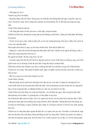 Âu dƣơng chính Lan Ưu Đàm Hoa
Tạo Ebook: Nguyễn Kim Vỹ Nguồn truyện: vnthuquan.net
- Thế ngƣời ấy là ai?
Thanh Long Trảo thì thầm:
- Ngũ phu nhân Liễu Thi Mạn. Nàng quen với chất độc nên không bất tỉnh ngay, kịp phá vòng vây
chạy về phía bò sông. Dù bị trúng một chƣởng vào lƣng nhƣng vẫn về đến Quí gia trang mới gục
ngã.
Trịnh Thiều buồn bã tiếp lời:
- Tiếc rằng phu nhân cứ mãi mê man, cơ thể ngày càng hƣ nhƣợc.
Chính Lan biến sắc, nhƣng nhờ mang mặt nạ nên không ai phát hiện. Chàng nói thật chậm để không
run giọng:
- Tại hạ có học qua y đạo, chữa trị đƣợc tất cả các loại chƣởng thƣơng. Nếu chƣ vị thấy cần, tại hạ sẽ
ra tay cứu ngũ phu nhân.
Bốn ngƣời nhìn nhau ái ngại, sợ câu nam nữ hữu biệt. Trân Dật bi phẫn bảo:
- Chẳng lẽ vì chút tiểu tiết mà để ngũ phu nhân phải chết oan? Chính Lan là ngƣời độ lƣợng, chắc ở
chốn suối vàng cũng hiểu cho bọn ta.
Ba ngƣời tán thành, Thanh Long Trảo vội nói:
- Lão phu cùng Trân lão đệ, Đỗ lão đệ ra tập họp anh em, trƣớc là để kiểm tra thƣơng vong, sau là để
giữ bí mật việc trị thƣơng. Trịnh đệ mau đƣa Trọng đại hiệp vào thạch thất.
Chấn Hạo đi theo bọn Thanh Long Trảo vì không tiện đến nơi cấm địa. Giang Tây Thần Bộ đƣa
Chính Lan vào trong. Nửa ngoài là khách sảnh, ngăn với phần sau bởi một bức vách dày. Chính Lan
hiếu kỳ hỏi:
- Đây là cơ ngơi của ai mà kiểu dáng kỳ lạ vậy?
Trịnh Thiều vội đáp:
- Bẩm đại hiệp, mƣời năm trƣớc Bát Quái môn đặt căn cứ ở nơi đây. Tà phái này thƣờng bắt cóc
trinh nữ để hiến tế nên bị quân triều đình tiêu diệt. Tại hạ từng đƣợc tri phủ Giang Tây cử sang phối
hợp với lực lƣợng bộ đầu An Khánh để điều tra, nhờ vậy mới biết rõ nơi đây.
Trịnh Thiều móc chìa khóa mở cánh cửa thép dày, vào rồi khóa lại ngay. Khu trong bày biện nhƣ
khuê phòng của nữ nhân. Có giƣờng hoa, có bàn phấn và kệ sách.
Họ Trịnh bƣớc đến trƣớc kệ sách, rút ra vài quyển rồi thò tay vào ấn một nút bí mật nào đấy. Chiếc
giƣờng trải nệm gấm kia tự động chạy sang một bên, để lộ nắp hầm. Xuống hết mƣời bậc thang, gã
lại mần mò điều động cơ quan, nắp hầm sập xuống và có tiếng di chuyển về chỗ cũ của chiếc giƣờng
bên trên.
Chính Lan vô cùng thán phục ngƣời đã thiết kế ra cơ quan tinh xảo này. Căn hầm có kích thƣớc rộng
nhƣ tòa nhà bên trên, trần đƣợc chống đỡ bằng cột đá xây vững chắc. Chính Lan ngƣớc lên, nhận ra
một khe hở rộng hai gang chạy suốt nóc hầm. Gió và ánh sáng lọt vào từ đây. Té ra bức tƣờng ngăn
 