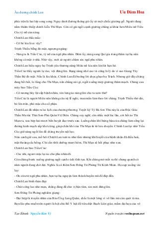 Âu dƣơng chính Lan Ưu Đàm Hoa
Tạo Ebook: Nguyễn Kim Vỹ Nguồn truyện: vnthuquan.net
phía trên là hai lớp song song. Ngay dƣới đƣờng thông gió ấy có một chiếc giƣờng gỗ. Ngƣời đang
nằm thiêm thiếp chính Liễu Thi Mạn. Còn cô gái ngồi cạnh giƣờng chẳng ai khác hơn Miêu nữ Tiểu
Cúc tỳ nữ của nàng.
Chính Lan thắc mắc:
- Cô bé kia là ai vậy?
Trịnh Thiều bỗng đỏ mặt, ngƣợng ngùng:
- Nàng ta là Tiểu Cúc, tỳ nữ của ngũ phu nhân. Đêm ấy, nàng sang Quí gia trang thăm tại hạ nên
không có mặt ở nhà. Nhờ vậy, mới có ngƣời chăm sóc ngũ phu nhân.
Chính Lan hiểu ngay họ Trịnh yêu thƣơng nàng Miêu nữ kia nên lén lút hẹn hò.
Tiểu Cúc thấy ngƣời lạ vào, vội đứng lên. Bụng nàng nhô cao và cũng là lý do vì sao Giang Tây
Thần Bộ đỏ mặt. Nếu là lúc khác, Chính Lan đã buông lời chọc ghẹo họ Trịnh. Nhƣng giờ đây chàng
đang bồi hồi, lo lắng cho Thi Mạn, nên chẳng nói gì, ngồi xuống mép giƣờng thăm mạch. Chàng cau
mày bảo Tiểu Cúc:
- Cô nƣơng hãy lật sấp bệnh nhân, vén lƣng áo nàng lên cho ta xem thử?
Tiểu Cúc là ngƣời Miêu nên không câu nệ lễ nghi, mau mắn làm theo lời chàng. Trịnh Thiều thở dài,
bỏ lên trên, phó mặc cho số phận.
Chính Lan đã nhận ra lai lịch của chƣởng thƣơng. Tuyệt kỹ Tỳ Bà Am Thủ này là của Độc Giác
Thần Ma tức Thái Sơn Phủ Quân Vũ Diên. Chàng suy nghĩ, cân nhắc một lúc lâu, cởi hết áo Thi
Mạn ra, xoa bóp hai mƣơi bốn huyệt đạo trƣớc sau. Luồng chân khí hùng hậu của chàng làm sống lại
đƣờng kinh mạch sắp khô cứng, giúp chân khí của Thi Mạn từ từ lƣu chuyển. Chính Lan lại nhờ Tiểu
Cúc giữ nàng ngồi lên để chàng truyền nội lực.
Nửa canh giờ sau, mồ hôi Chính Lan toát ra nhƣ tắm nhƣng khí huyết của bệnh nhân đã điều hoà,
mặt thoáng sắc hồng. Chỉ cần tĩnh dƣỡng mƣơi hôm, Thi Mạn sẽ hồi phục nhƣ xƣa.
Chính Lan bảo Tiểu Cúc:
- Cúc nhi, ngƣơi mặc lại áo cho phu nhân đi.
Còn chàng bƣớc xuống giƣờng ngồi cạnh vách tĩnh tọa. Khi chàng mở mắt ra thì chung quanh có
năm ngƣời đang chờ đợi. Nghĩa là có thêm Sơn Đông Tử Phòng Từ Kính Nhan. Họ sụp xuống vái
lạy:
- Ơn cứu tử ngũ phu nhân, bọn tại hạ nguyện làm thân khuyển mã để đáp đền.
Chính Lan bình thản đáp:
- Chút công lao nhỏ mọn, chẳng đáng để chƣ vị bận tâm, xin mời đứng lên.
Sơn Đông Tử Phòng nghiêm giọng:
- Đại hiệp là truyền nhân của Báo Ứng Lang Quân, chắc là một lòng vì võ lâm mà càn quét tà ma.
Bọn lão phu muốn tôn ngƣời là hội chủ Bố Y hội để tiêu diệt Bạch Liên giáo, mầm đại họa của võ
 