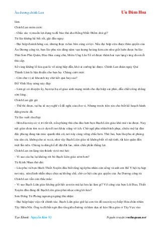 Âu dƣơng chính Lan Ưu Đàm Hoa
Tạo Ebook: Nguyễn Kim Vỹ Nguồn truyện: vnthuquan.net
lâm.
Chính Lan mỉm cƣời:
- Chắc các vị muốn lợi dụng ta để báo thù cho Hồng Nhất Điểm chứ gì?
Từ lão không hề bối rối, gật đầu ngay:
- Đại hiệp đoán không sai, nhƣng thực ra hai bên cùng có lợi. Nếu đại hiệp cứu đƣợc thân quyến của
Âu Dƣơng công tử, bọn lão phu xin dâng năm vạn lƣợng hoàng kim còn nhƣ giết luôn đƣợc ba lão
Thái Sơn Phủ Quân, Đào Hoa cung chủ, Miêu Ƣng Lão Tổ sẽ đƣợc thêm hai vạn lạng vàng cho mỗi
thủ cấp.
Số vàng khổng lồ kia quả là vô cùng hấp dẫn, khó ai cƣỡng lại đƣợc. Chính Lan đoán ngay Quí
Thành Lâm là hậu thuẫn cho bọn họ. Chàng cƣời mát:
- Còn chƣ vị sẽ khoanh tay chờ kết quả hay sao?
Đỗ Vĩnh Huy nóng nảy đáp:
- Làm gì có chuyện ấy, bọn tại hạ sẽ giao sinh mạng mình cho đại hiệp sai phái, dẫu chết cũng chẳng
sờn lòng.
Chính Lan gật gù:
- Thế thì đƣợc, tại hạ sẽ suy nghĩ về đề nghị của chƣ vị. Nhƣng trƣớc tiên xin cho biết kế hoạch hành
động trƣớc đã.
Từ lão vuốt râu đáp:
- Hòn đảo này có vị trí rất tốt, nếu phòng thủ chu đáo hơn bọn Bạch Liên giáo khó mà vào đƣợc. Nay
nội gián chƣa tìm ra có dọn đi nơi khác cũng vô ích. Chờ ngũ phu nhân bình phục, chiêu mộ lại đàn
độc phong đang tản mác quanh nhà cũ, nơi này càng vững chắc hơn. Thứ hai, bọn lão phu sẽ phong
tỏa căn cứ, không cho ai ra cả, nhƣ vậy Bạch Liên giáo sẽ không biết rõ nội tình, tất kéo quân đến
một lần nữa. Chúng ta dùng kế dĩ dật đãi lao, nắm chắc phần thắng lợi.
Chính Lan im lặng tán thành và tò mò hỏi:
- Vì sao các hạ lại không rời bỏ Bạch Liên giáo sớm hơn?
Từ Kính Nhan thở dài:
- Lão phu và bọn Hách Thiết Xuyên đâu biết rằng ngũ phu nhân còn sống và anh em Bố Y hội tụ họp
nơi này, nên đành nhẫn nhục chịu sự khống chế, chờ cơ hội cứu gia quyến của Âu Dƣơng công tử.
Chính Lan vẫn còn thắc mắc:
- Vì sao Bạch Liên giáo không giết hết con tin mà lại lƣu lại làm gì? Võ công của bọn Lôi Đao, Thiết
Xuyên đâu đáng để Bạch Liên giáo phải nhọc công lôi kéo?
Sơn Đông Tử Phòng ngƣợng ngùng thú nhận:
- Đại hiệp luận việc rất chính xác. Bạch Liên giáo giữ lại con tin để sau này uy hiếp Hỏa chân nhân
Tây Môn Nhỉ. Ông ta đã bất ngờ đào tẩu giữa đƣờng và hăm dọa sẽ kéo Hỏa giáo ở Tây Vực vào
 