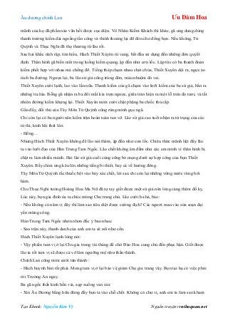 Âu dƣơng chính Lan Ưu Đàm Hoa
Tạo Ebook: Nguyễn Kim Vỹ Nguồn truyện: vnthuquan.net
mãnh của họ đã phần nào vãn hồi đƣợc cục diện. Vô Nhân Kiếm Khách thì khác, gã ung dung dùng
thanh trƣờng kiếm dài ngoằng tấn công và thỉnh thoảng lại đỡ đòn cho đồng bọn. Nếu không, Tử
Quỳnh và Thục Nghi đã thọ thƣơng từ lâu rồi.
Sau hai khắc rình rập, tìm hiểu, Hách Thiết Xuyên rú vang, bắt đầu sử dụng đến những đòn quyết
định. Thân hình gã biến mất trong luồng kiếm quang, ập đến nhƣ cơn lốc. Lập tức có ba thanh đoản
kiếm phối hợp với nhau mà chống đỡ. Tiếng thép chạm nhau chát chúa, Thiết Xuyên dội ra, ngực áo
rách ba đƣờng. Ngƣợc lại, ba lão sứ giả cũng trúng đòn, máu nhuộm đỏ vai.
Thiết Xuyên cƣời lạnh, lao vào lần nữa. Thanh kiếm của gã chạm vào lƣỡi kiếm của ba sứ giả, bắn ra
những tia lửa. Bỗng gã nhận ra ba đôi mắt kia trợn ngƣợc, giữa trán hiện ra một lỗ tròn đỏ tƣơi, và tất
nhiên đƣờng kiếm khựng lại. Thiết Xuyên mỉm cƣời chặt phăng ba chiếc thủ cấp.
Gần đấy, đối thủ của Tây Môn Tử Quỳnh cũng rùng mình gục ngã.
Chỉ còn lại có ba ngƣời nên kiếm trận hoàn toàn tan vỡ. Lão sứ giả cao tuổi nhận ra tử trạng của các
tử thi, kinh hãi thét lên:
- Hồng…
Nhƣng Hách Thiết Xuyên không để lão nói thêm, ập đến nhƣ cơn lốc. Chiêu thức mãnh liệt đẩy lão
ta vào lƣỡi đao của Hán Trung Tam Ngốc. Lão chết không êm đềm nhƣ các em mình vì thân hình bị
chặt ra làm nhiều mảnh. Hai lão sứ giả cuối cùng cũng bỏ mạng dƣới sự hợp công của bọn Thiết
Xuyên. Bầy chim ƣng kêu lên những tiếng bi thiết, bay cả về hƣớng đông.
Tây Môn Tử Quỳnh rắc thuốc bột vào bảy xác chết, lát sau chỉ còn lại những vũng nƣớc vàng hôi
hám.
Chu Thục Nghi tƣởng Hoàng Hoa Ma Nữ đã tự tay giết đƣợc một sứ giả nên lòng càng thêm đố kỵ.
Lúc này, bọn gia đinh ùa ra chúc mừng Chu trang chủ. Lão cƣời ha hả, bảo:
- Nếu không có năm vị đây thì làm sao tiêu diệt đƣợc cƣờng địch? Các ngƣơi mau vào sửa soạn đại
yến mừng công.
Hán Trung Tam Ngốc nhơn nhơn đắc ý bảo nhau:
- Sau trận này, thanh danh của anh em ta sẽ nổi nhƣ cồn.
Hách Thiết Xuyên lạnh lùng nói:
- Vậy phiền tam vị ở lại Chu gia trang vài tháng để chờ Đào Hoa cung chủ đến phục hận. Giết đƣợc
lão ta rồi tam vị sẽ đƣợc cả võ lâm ngƣỡng mộ nhƣ thần thánh.
Chính Lan cũng mỉm cƣời tán thành:
- Hách huynh bàn rất phải. Mong tam vị ở lại bảo vệ giùm Chu gia trang vậy. Bọn tại hạ có việc phải
rời Trƣờng An ngay.
Ba gã ngốc thất kinh hồn vía, sụp xuống van xin:
- Xin Âu Dƣơng bằng hữu đừng đẩy bọn ta vào chỗ chết. Không có chƣ vị, anh em ta làm sao kham
 