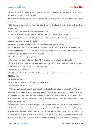 Âu dƣơng chính Lan Ưu Đàm Hoa
Tạo Ebook: Nguyễn Kim Vỹ Nguồn truyện: vnthuquan.net
Trung Nguyên. Hỏa khí của họ vô cùng lợi hại, vì vậy Thái Sơn Phủ Quân không dám đụng chạm
đến con tin, và giữ kín hạ lạc tổng đàn.
Chính Lan yêu thƣơng Hỏa chân nhân, xem ông nhƣ cha mẹ ruột của mình, nên rất hân hoan. Chàng
vui vẻ nói:
- Nếu đúng nhƣ vậy thì giờ này Hỏa chân nhân đã sắp vào đến Trung Nguyên, chúng ta không đơn
độc nữa rồi.
Bỗng chàng trở nên tƣ lự, im lặng rất lâu và tuyên bố:
- Tại hạ sẽ ở đây cho đến lúc ngũ phu nhân bình phục, sau đó sẽ trả lời dứt khoát.
Cả bọn rời mật thất, trở lên mặt đất. Chính Lan và Lâm Chấn Hạo đƣợc bố trí ở ngay trong khách
sảnh tức nửa ngoài của tòa nhà bát giác.
Sáng mƣời tám tháng ba, Sơn Đông Tử Phòng đến bàn bạc với Chính Lan:
- Muốn tìm ra nội gián, phải mời cho đƣợc Ma Nhãn đầu đà Nhiếp Văn Sở ở Mỹ Nhân Cốc, cạnh
dòng sông Ô Giang. Lão ta có thuật nhiếp hồn rất cao cƣờng, hỏi ai cũng lòi ra sự thật. Ngoài ra, lão
còn thiện nghề độc dƣợc, rất có ích cho chúng ta.
Chính Lan có biết nhân vật tà quái ấy, chàng cƣời bảo:
- Chƣa chắc vàng ròng đã thu phục đƣợc Ma Nhãn đầu đà, ta sẽ cùng đi với Từ các hạ.
Từ lão cũng có ý ấy, mừng rỡ chấp thuận ngay. Hai ngƣời lên thuyền con rời đảo, vào trấn lấy ngựa
của Chính Lan và Lâm Chấn Hạo, đi về hƣớng đông.
Trên đƣờng đi, Từ lão kể lể:
- Ma Nhãn đầu đà vốn là ngƣời dân tộc Xá, tƣớng mạo cổ quái, xấu xí nên mặc cảm, ít khi ra khỏi
Mỹ Nhân Cốc.
Chính Lan bật cƣời:
- Lão ta nhƣ vậy sao lại đặt tên nơi ở là Mỹ Nhân Cốc?
Từ Kính Nhan giải thích:
- Thứ nhất trƣớc cửa cốc có một ngôi mộ cổ bằng đá, trên bia có khắc độc một chữ Ngu. Thứ hai,
dân gian vùng Ô giang có truyền tụng rằng Hạng Vũ đã đem xác Ngu Cơ Từ Chi Hạ theo mình, lúc
cùng đƣờng mới chôn nàng ở sơn cốc, và ngôi mộ cổ kia chính là của Ngu Cơ. Vì vậy, sơn cốc kia
đƣợc gọi là Mỹ Nhân cốc đã hàng trăm năm nay. Khi Ma Nhãn đầu đà chọn nơi ấy làm chỗ ẩn cƣ thì
vẫn giữ nguyên tên cũ.
Trƣa hôm sau, Chính Lan và Sơn Đông Tử Phòng đến Mỹ Nhân cốc. Quả nhiên, ngay mé hữu của
cốc là một ngôi mộ cao hơn đầu ngƣời, chung quanh cỏ mọc đầu, kẽ đá kín rêu xanh. Lạ lùng thay,
dƣới gốc hàng liễu gìa có cột đàn ngựa độ bảy con. Và trong cốc vọng ra tiếng quát tháo, tiếng rên la.
Hai ngƣời vội xuống ngựa, lƣớt vào bên trong. Trƣớc mặt họ là bãi chiến trƣờng khốc liệt giữa một
tăng nhân tóc dài cổ đeo vòng niệm châu tay cầm thiền trƣợng với sáu lão già mặc Miêu phục, sử
 