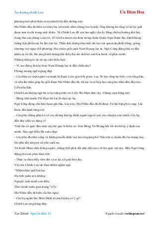 Âu dƣơng chính Lan Ưu Đàm Hoa
Tạo Ebook: Nguyễn Kim Vỹ Nguồn truyện: vnthuquan.net
phƣơng mới phát hiện ra nó mãnh liệt đến dƣờng nào.
Ma Nhãn đầu đà thừa cơ nhảy lùi, tròn mắt nhìn chàng trai lạ mặt. Ông không tin rằng có kẻ lại giết
đƣợc tam tà chỉ trong một chiêu. Và Chính Lan đã xóa tan nghi vấn ấy bằng chiêu chƣởng thứ hai.
Song thủ của chàng xoáy tít, vỗ liền ba mƣơi sáu thức trong chiêu Quần Ngƣ Dƣợc Ba, đánh thủng
luồng độc phấn của ba lão còn lại. Thân ảnh chàng nhƣ mũi tên lao vút qua màn phấn trắng, giáng
chƣởng vào ngực đối phƣơng. Hai chiêu giết sạch Nam Hoang lục tà, Ngô Công động chủ sợ đến
nhũn cả tứ chi. Bà càng kinh hoàng khi thấy đại sát tinh trẻ tuổi kia bƣớc về phía mình.
Nhƣng chàng ta lại nở nụ cƣời hiền hoà:
- Vì sao động chủ lại theo Nam Hoang lục tà đến chốn này?
Chung nƣơng ngỡ ngàng đáp:
- Lão thân có một ngƣời sƣ muội bị Bạch Liên giáo bắt giam. Lục Tà bảo rằng họ biết vị trí tổng đàn,
và nếu lão thân giúp họ giết đƣợc Ma Nhãn đầu đà, thì lục tà sẽ hợp lực cùng lão thân đến đấy cứu
Liễu nha đầu.
Chính Lan không ngờ bà ta lại nặng tình với Liễu Thi Mạn nhƣ vậy. Chàng cảm động nói:
- Động chủ muốn Thi Mạn thì xin đi theo tại hạ.
Ngô Công động chủ hân hoan gật đầu. Lúc này, Ma Nhãn đầu đà đã đƣợc Từ lão băng bó xong. Lão
bƣớc đến lạnh lùng nói:
- Lão phu chẳng phải kẻ vô ơn, nhƣng không thích ngƣời ngoài xen vào chuyện của mình. Các hạ
đến đây chắc có dụng ý?
Tính lão cổ quái đến mức này thì quả là hiếm có. Sơn Đông Tử Phòng bối rối trình bày ý định của
mình. Nào ngờ Đầu Đà cƣời nhạt:
- Lão phu đã chán sống và không muốn dính vào ân oán giang hồ. Nếu nhị vị muốn đòi lại mạng này,
lão phu sẵn sàng tự sát cho sạch nợ.
Từ Kính Nhan chết điếng ngƣời, chẳng biết phải đối phó thế nào với lão quái vật này. Đến Ngô Công
động chủ còn phải than trời:
- Thực ta chƣa thấy trên đời có ai lại cổ quái hơn lão.
Vậy mà Chính Lan lại thản nhiên ngâm nga:
“Nhân nhàn quế hoa lạc
Dạ tĩnh xuân sơn không
Nguyệt xuất minh sơn điểu
Thời minh xuân giản trung.”(15)
Ma Nhãn đầu đà biến sắc hỏi ngay:
- Các hạ ngâm bài Điểu Minh Giản(16)này có ý gì?
Chính Lan ung dung đáp:
 