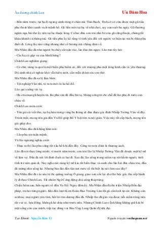 Âu dƣơng chính Lan Ưu Đàm Hoa
Tạo Ebook: Nguyễn Kim Vỹ Nguồn truyện: vnthuquan.net
- Bốn năm trƣớc, tại hạ đi ngang cánh rừng ở chân núi Thái Bạch. Tình cờ có cứu đƣợc một gã tiều
phu thoát khỏi nanh vuốt mãnh hổ. Gã liền mời tại hạ về nhà chơi, say sƣa suốt ba ngày. Gã thƣờng
ngâm nga bài thơ ấy nên tại hạ thuộc lòng. Cả hai đứa con trai nhỏ bé của gã cũng thuộc, chúng rất
kháu khỉnh và thông tuệ. Gã tiều phu ấy kể rằng vì tình yêu đối với ngƣời vợ hiện tại mà bị thân phụ
đuổi đi. Lòng lúc nào cũng nhung nhớ cố hƣơng mà chẳng dám về.
Ma Nhãn đầu đà nhƣ ngƣời bị chùy sắt nện vào, lảo đảo ôm ngực. Lão run rẩy hỏi:
- Các hạ có gặp vợ của hắn không?
Chính Lan nghiêm giọng:
- Có chứ, nàng ta quả là một hiền phụ hiếm có, đối với trƣợng phu một lòng kính cẩn và yêu thƣơng.
Dù cảnh nhà có nghèo khó vẫn luôn cƣời, cần mẫn chăm sóc con thơ.
Ma Nhãn đầu đà sa lệ lẩm bẩm:
- Tội nghiệp Vân nhi, té ra ta mới là kẻ hồ đồ.
Lão quì xuống vái tạ:
- Ơn cứu mạng khuyển tử, lão phu xin đê đầu bái tạ. Mong công tử chỉ chỗ để lão phu đi rƣớc con
cháu về.
Chính Lan mỉm cƣời:
- Tôn giá cứ viết thƣ, tại hạ hứa trong vòng ba tháng sẽ đƣa đƣợc gia đình Nhiếp Tƣờng Vân về đây.
Trƣớc mắt, mong tôn giá đến Vu Hồ giúp Bố Y hội tìm ra nội gián. Việc này rất cấp bách, mong tôn
giá giúp cho.
Ma Nhãn đầu đà khẳng khái nói:
- Lão phu xin tuân mệnh.
Và lão ngƣợng nghịu cƣời:
- Thực ra thì lão phu cũng rất xấu hổ khi đến đấy. Công tử rƣớc dùm là thƣợng sách.
Lão đã nói thực lòng mình, vì mƣời năm trƣớc, con trai lão là Nhiếp Tƣờng Vân đã chuộc một kỹ nữ
về làm vợ. Đầu đà nổi lôi đình đuổi cả hai đi. Sau đó, lão sống trong niềm ray rứt khôn nguôi, tính
tình trở nên quái dị. Nay nghe nói nàng kỹ nữ kia rất hiền thục và sanh cho lão hai đứa cháu trai, đầu
đà mừng nhƣ sống lại. Nhƣng bảo lão đến tận nơi rƣớc về thì biết ăn nói làm sao đây?
Ma Nhãn đầu đà vác sáu tử thi quăng xuống Ô giang, giao sơn cốc lại cho lão bộc già, thu xếp hành
lý đi theo Chính Lan. Tất nhiên Ngô Công động chủ cũng tháp tùng.
Chiều hôm sau, bốn ngƣời về đến Vu Hồ. Ngay đêm ấy, Ma Nhãn đầu đà thi triển Nhiếp Hồn đại
pháp, tra hỏi từng ngƣời. Khi đến lƣợt Kim Hoàn Đao Trƣơng Lân thì gã cắn lƣỡi tự sát. Không còn
ai khác, mọi ngƣời yên tâm, hết lời tán dƣơng đầu đà. Nhiếp lão đã giải tỏa đƣợc nỗi niềm riêng nên
rất vui vẻ, hòa đồng, không khó chịu nhƣ trƣớc nữa. Nhƣng Chính Lan vẫn khăng khăng giữ kín bí
mật sống còn của mình, tiếp tục đóng vai Báo Ứng Lang Quân đệ nhị đại.
 