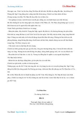 Âu dƣơng chính Lan Ưu Đàm Hoa
Tạo Ebook: Nguyễn Kim Vỹ Nguồn truyện: vnthuquan.net
Hai ngày sau, Tiểu Cúc lên báo rằng Thi Mạn đã hồi tỉnh, bắt đầu ăn uống đều đặn. Sơn Đông Tử
Phòng dắt Ngô Công động chủ xuống mật thất thăm nàng. Chính Lan thản nhiên đi theo.
Chung nƣơng vừa thấy Thi Mạn đã chạy đến ôm và khóc lóc:
- Tội nghiệp sƣ muội, mới đôi mƣơi mà đã góa chồng, lại còn bệnh hoạn suýt chết thế này.
Bà liến thoắng kể lại cho nàng nghe câu chuyện ở Mỹ Nhân cốc. Thi Mạn cũng không ngờ vị sƣ tỷ
khô khan này lại là ngƣời đầy tình nghĩa nhƣ vậy.
Trịnh Thiều giới thiệu Chính Lan với nàng:
- Bẩm phu nhân, đây chính là Trọng đại hiệp, ngƣời đã chữa trị vết chƣởng thƣơng cho phu nhân.
Khi tỉnh lại, nàng đã đƣợc tỳ nữ Tiểu Cúc kể lại cho nghe. Giờ thấy mặt ân nhân, lòng càng thêm hổ
thẹn. Chàng trai anh tuấn, tài ba kia đã đụng chạm đến thân thể nàng. Nhƣng do bản chất sơn dã,
phóng khoáng, nàng không đặt nặng vấn đề nam nữ hữu biệt, nhanh chóng xua tan nỗi băn khoăn
trong lòng. Thi Mạn vòng tay nói:
- Tiểu muội cảm ơn đại hiệp đã cứu mạng.
Chính Lan nhìn gƣơng mặt gày gò, hốc hác, lòng yêu thƣơng bừng cháy. Chỉ muốn bƣớc đến ôm
nàng vào lòng. Nhƣng hoàn cảnh không cho phép, chàng đành gƣợng cƣời, nói vài câu khách sáo:
- Phu nhân chớ có bận tâm vì việc ấy. Tƣơng trợ đồng đạo là nghĩa vụ của ngƣời hiệp khách.
Thi Mạn buồn bã bảo:
- Khẩu khí của đại hiệp chẳng khác gì tiên phu lúc còn sinh thời.
Chính Lan giật mình, tự nhủ sẽ cẩn trọng hơn.
Những ngày sau đó, Bố Y hội rộn ràng dốc sức xây dựng lại căn cứ và tuyến phòng thủ. Ngô Công
động chủ đến khu rừng quanh Âu Dƣơng gia trang, chiêu mộ đàn độc phong của Thi Mạn đƣa về Vu
Hồ.
Bà và Ma Nhãn đầu đà trở thành hộ pháp của Bố Y hội. Đầu tháng tƣ, Thi Mạn đã hoàn toàn bình
phục, Chính Lan lặng lẽ rời Vu Hồ, không nói một lời từ biệt. Lâm Chấn Hạo bị bỏ lại, vui vẻ tham
gia Bố Y hội.
Ưu Đàm Hoa
Âu dƣơng chính Lan
Hồi 11
Tam ngốc thuỳ chi tam nghĩa sĩ
Đào hoa vĩnh bất kiến đông phong
 