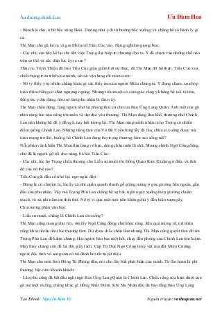 Âu dƣơng chính Lan Ưu Đàm Hoa
Tạo Ebook: Nguyễn Kim Vỹ Nguồn truyện: vnthuquan.net
- Bẩm hội chủ, ở bờ bắc sông Hoài. Dƣờng nhƣ y đi từ hƣớng bắc xuống, và chẳng hề có hành lý gì
cả.
Thi Mạn cho gã lui ra và gọi Miêu nữ Tiểu Cúc vào. Nàng nghiêm giọng bảo:
- Cúc nhi, em hãy kể lại chi tiết việc Trọng đại hiệp trị thƣơng cho ta. Y đã chạm vào những chỗ nào
trên cơ thể và sắc diện lúc ấy ra sao?
Thực ra, Trịnh Thiều đã bảo Tiểu Cúc giấu giếm bớt sự thực, để Thi Mạn đỡ hổ thẹn. Tiểu Cúc xoa
chiếc bụng tròn trĩnh của mình, uể oải vặn lƣng rồi mỉm cƣời:
- Nô tỳ thấy y tự nhiên chẳng khác gì các thầy mo của ngƣời Miêu chúng ta. Y đụng chạm, xoa bóp
toàn thân chẳng có chút ngƣợng ngùng. Nhƣng tiểu muội có cảm giác rằng y không hề nổi tà tâm,
động tác y dịu dàng, nhƣ sợ làm phu nhân bị đau vậy.
Thi Mạn chấn động, lặng ngƣời nhớ lại phong thái cử chỉ của Báo Ứng Lang Quân. Ánh mắt của gã
nhìn nàng lúc nào cũng trìu mến và dạt dào yêu thƣơng. Thi Mạn đang đau khổ, thƣơng nhớ Chính
Lan nên không hề để ý đến gã, nay hồi tƣởng lại, Thi Mạn rùng mình nhận ra họ Trọng có nhiều
điểm giống Chính Lan. Nhƣng tiếng tăm của Vô Để Uyển lừng lẫy đã lâu, chƣa ai xuống đƣợc mà
toàn mạng trở lên, huống hồ Chính Lan đang thọ trọng thƣơng, làm sao sống nổi?
Nỗi phân vân khiến Thi Mạn đau lòng vô hạn, dòng châu tuôn lã chã. Nhƣng chính Ngô Công động
chủ đã là ngƣời gỡ rối cho nàng, bà hỏi Tiểu Cúc:
- Cúc nhi, lúc họ Trọng chữa thƣơng cho Liễu sƣ muội thì Hồng Quan Kim Xà đang ở đâu, và thái
độ của nó thế nào?
Tiểu Cúc gãi đầu cố nhớ lại, ngơ ngác đáp:
- Đúng là có chuyện lạ, lúc ấy xà nhi quấn quanh thanh gỗ giăng mùng ở góc giƣờng bên ngoài, gần
đầu của phu nhân. Vậy mà Trọng Phú Lan chẳng hề sợ hãi, ngồi ngay xuống mép giƣờng chuẩn
mạch, và xà nhi nằm im thin thít. Nô tỳ vì quá mệt mỏi nên không chú ý đến hiện tƣợng ấy.
Chu nƣơng phân vân bảo:
- Liễu sƣ muội, chẳng lẽ Chính Lan còn sống?
Thi Mạn cũng mong nhƣ vậy, ôm lấy Ngô Công động chủ khóc ròng. Khi quá mừng rỡ, nữ nhân
cũng khóc nhiều nhƣ lúc thƣơng tâm. Dù chƣa chắc chắn lắm nhƣng Thi Mạn cũng quyết tâm đi tìm
Trọng Phú Lan để kiểm chứng. Hai ngƣời bàn bạc một hồi, chạy đến phòng của Chính Lan tìm kiếm.
May thay chàng còn để lại đôi giầy rách. Cặp Tứ Dực Ngô Công là kỳ vật của đất Miêu Cƣơng,
ngoài độc tính vô song còn có tài đánh hơi rất tuyệt diệu.
Thi Mạn cho mời Sơn Đông Tử Phòng đến, nói cho lão biết phát hiện của mình. Từ lão hoan hỉ phi
thƣờng, bật cƣời khanh khách:
- Lão phu cũng đã bắt đầu nghi ngờ Báo Ứng Lang Quân là Chính Lan. Chiếc răng cửa hàm dƣới của
gã mẻ một miếng, chẳng khác gì Hồng Nhất Điểm. Khi Ma Nhãn đầu đà bảo rằng Báo Ứng Lang
 