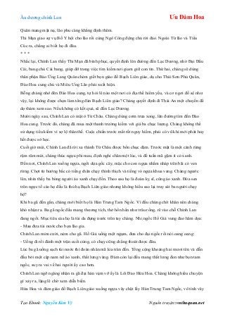 Âu dƣơng chính Lan Ưu Đàm Hoa
Tạo Ebook: Nguyễn Kim Vỹ Nguồn truyện: vnthuquan.net
Quân mang mặt nạ, lão phu càng khẳng định thêm.
Thi Mạn giao sự vụ Bố Y hội cho lão rồi cùng Ngô Công động chủ rời đảo. Ngoài Từ lão và Tiểu
Cúc ra, chẳng ai biết họ đi đâu.
* * *
Nhắc lại, Chính Lan thấy Thi Mạn đã bình phục, quyết định lên đƣờng đến Lạc Dƣơng, nhờ Đại Đầu
Cái, bang chủ Cái bang, giúp đỡ trong việc tìm kiếm nơi giam giữ con tin. Thứ hai, chàng sẽ dùng
thân phận Báo Ứng Lang Quân chém giết bọn giáo đồ Bạch Liên giáo, dụ cho Thái Sơn Phủ Quân,
Đào Hoa cung chủ và Miêu Ƣng Lão phải xuất hiện.
Bỗng chàng nhớ đên Đào Hoa cung, tự hỏi lẽ nào một nơi có địa thế hiểm yếu, và cơ ngơi đồ sộ nhƣ
vậy, lại không đƣợc chọn làm tổng đàn Bạch Liên giáo? Chàng quyết định đi Thái An một chuyến để
dọ thám xem sao. Nếu không có kết quả, sẽ đến Lạc Dƣơng.
Mƣời ngày sau, Chính Lan có mặt ở Từ Châu. Chàng dùng cơm trƣa xong, lên đƣờng tìm đến Đào
Hoa cung. Trƣớc đó, chàng đã mua một thanh trƣờng kiếm với giá ba chục lƣợng. Chàng không thể
sử dụng tiểu kiếm vì sợ lộ thân thế. Cuộc chiến trƣớc mắt rất nguy hiểm, phải có vũ khí mới phát huy
hết đƣợc sở học.
Cuối giờ mùi, Chính Lan đã rời xa thành Từ Châu đƣợc bốn chục dặm. Trƣớc mặt là một cánh rừng
rậm râm mát, chàng thúc ngựa phi mau, định nghỉ chân một lúc, và để tuấn mã gặm ít cỏ xanh.
Đến nơi, Chính Lan xuống ngựa, ngồi dựa gốc cây, mặc cho con ngựa nhấm nháp trên bãi cỏ ven
rừng. Chợt từ hƣớng bắc có tiếng chân chạy thình thịch và tiếng vó ngựa khua vang. Chàng ngƣớc
lên, nhìn thấy ba bóng ngƣời áo xanh chạy đến. Theo sau họ là đoàn kỵ sĩ, cũng áo xanh. Đóa sen
trên ngực tố cáo họ đều là thủ hạ Bạch Liên giáo nhƣng không hiểu sao lại truy sát ba ngƣời chạy
bộ?
Khi ba gã đến gần, chàng mới biết họ là Hán Trung Tam Ngốc. Vì đầu chúng chít khăn nên chàng
khó nhận ra. Ba gã ngốc đều mang thƣơng tích, thở hổn hển nhƣ trâu rống, rẽ vào chỗ Chính Lan
đang ngồi. Mục tiêu của họ là túi da đựng nƣớc trên tay chàng. Nhị ngốc Hồ Giả vung đao hăm dọa:
- Mau đƣa túi nƣớc cho bọn lão gia.
Chính Lan mỉm cƣời, ném cho gã. Hồ Giả uống một ngụm, đƣa cho đại ngốc rồi nói oang oang:
- Uống đi rồi đánh một trận cuối cùng, có chạy cũng chẳng thoát đƣợc đâu.
Lúc ba gã uống sạch túi nƣớc thì đoàn nhân mã kia tràn đến. Tổng cộng khoảng hai mƣơi tên và dẫn
đầu bởi một cặp nam nữ áo xanh, thắt lƣng vàng. Đám còn lại đều mang thắt lƣng đen nhƣ bọn tam
ngốc, suy ra vai vế hai ngƣời ấy cao hơn.
Chính Lan ngỡ ngàng nhận ra gã đại hán vạm vỡ ấy là Lôi Đao Hứa Hoa. Chàng không hiểu chuyện
gì xảy ra, lặng lẽ chờ xem diễn biến.
Hứa Hoa và đám giáo đồ Bạch Liên giáo xuống ngựa vây chặt lấy Hán Trung Tam Ngốc, vô tình vây
 