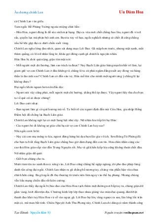 Âu dƣơng chính Lan Ưu Đàm Hoa
Tạo Ebook: Nguyễn Kim Vỹ Nguồn truyện: vnthuquan.net
cả Chính Lan vào giữa.
Tam ngốc Hồ Phùng Tƣờng ngoác miệng chửi liền:
- Hứa Hoa, ngƣơi đúng là đồ súc sinh mạt hạng. Đại ca vừa mới chết chẳng bao lâu, ngƣơi đã vì nữ
sắc, quyền lực mà phản bội anh em. Bọn ta tuy vô học, ngốc nghếch nhƣng có chết đi cũng chẳng
xấu hổ khi gặp đại ca dƣới chốn suối vàng.
Chính Lan nghe lòng đau nhói, quan sát dung mạo Lôi Đao. Gã mập hơn trƣớc, nhƣng mặt xanh, mắt
thâm quầng, có lẽ nữ nhân lẳng lơ, khêu gợi đứng cạnh gã chính là nguyên nhân.
Hứa Hoa bị chửi quá nặng, giận tím mặt nói:
- Mỗi ngƣời một chí hƣớng, làm sao trách ta đƣợc? Nay Bạch Liên giáo hùng mạnh nhất võ lâm, lại
giam giữ vợ con Chính Lan ở đâu không rõ, chẳng lẽ ta cứ phải ngậm đắng nuốt cay đóng vai hàng
thần lơ láo mãi sao? Chính Lan có đến sáu vợ, Hứa mỗ tìm cho mình một ngƣời ƣng ý chẳng lẽ lại
không đƣợc?
Đại ngốc khôn ngoan hơn nên đấu dịu:
- Ngƣơi nói vậy cũng phải, mỗi ngƣời một chí hƣớng, chẳng thể ép đƣợc. Vậy ngƣơi hãy tha cho bọn
ta về quê cũ có đƣợc chăng?
Lôi Đao cƣời nhạt:
- Bọn ngƣơi làm gì có quê hƣơng mà về. Ta biết rõ các ngƣơi định đến núi Cửu Hoa, gia nhập Hồng
Điểm hội để chống lại Bạch Liên giáo.
Chính Lan không ngờ lại có một bang hội nhƣ vậy. Nữ nhân kia tiếp lời họ Hứa:
- Các ngƣơi bỏ đi không sợ giáo chủ hạ sát vợ con Chính Lan hay sao?
Nhị ngốc cƣời hì hì:
- Này cái con mụ mông to kia, ngƣơi đừng hòng hù dọa bọn lão gia vô ích. Sơn Đông Tử Phòng đã
cho bọn ta biết rằng Bạch Liên giáo chẳng bao giờ dám đụng đến con tin. Hỏa chân nhân cùng các
cao thủ Hỏa giáo sắp vào đến Trung Nguyên rồi. Mụ và gã khốn kiếp kia cũng không thoát chết đâu.
Nữ nhân giận dữ quát:
- Giết bọn chúng cho ta.
Mƣời tám tên áo xanh theo ả xông vào, Lôi Đao cũng chẳng hề ngập ngừng, dở pho đao pháp lừng
danh tấn công đại ngốc. Chính Lan nhận ra gã chẳng hề nƣơng tay, chàng vừa phẫn hận vừa chua
chát khôn cùng. Ba gã ngốc đã thọ thƣơng từ trƣớc nên lâm ngay vào thế hạ phong. Nhƣng chúng
vẫn liều mạng chiến đấu rất kiên cƣờng.
Chính Lan thấy đại ngốc bị bảo đao của Hứa Hoa rạch thêm một đƣờng nơi bắp tay tả, chàng giận dữ
gầm vang, lƣớt đến trận địa. Chƣởng kình lớp lớp theo nhau giáng vào màn đao quang, đánh bật
thanh đao khỏi tay Hứa Hoa và vỗ vào ngực gã. Lôi Đao hự lên, văng ngƣợc ra sau, lăn lông lốc trên
mặt cỏ, mê man bất tỉnh. Chiêu Nguyệt Anh Thu Phong này, Chính Lan chỉ dùng có năm thành công
 