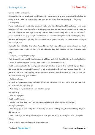 Âu dƣơng chính Lan Ưu Đàm Hoa
Tạo Ebook: Nguyễn Kim Vỹ Nguồn truyện: vnthuquan.net
lực nên họ Hứa không chết.
Nhƣng chiêu thứ hai lại nặng nề gấp đôi, đánh gãy xƣơng vai, xƣơng lồng ngực của ả lẳng lơ kia, rồi
chàng hạ thân xuống lao vào hàng ngũ bọn giáo đồ, thi triển phần thƣợng của pho Cuồng Lãng
Chƣởng Pháp.
Pho tuyệt chƣởng này có đến tám mƣơi mốt chiêu, gồm chín chiêu phách không chƣởng và bảy mƣơi
hai chiêu phối hợp, gồm đủ quyền, cƣớc, chƣởng, trảo. Tuy là phần thƣợng, dành cho ngƣời công lực
yếu kém, chƣa đủ sức phát ra phách không chƣởng, nhƣng cũng vô cùng biến ảo, lợi hại. Nhất là đối
với kẻ có đến hơn hoa giáp công lực nhƣ Chính Lan. Thủ cƣớc chàng liên tiếp đƣa ra hàng loạt đòn,
nối nhau nhƣ sóng Trƣờng giang. Với phép khoái chƣởng tuyệt luân này, bọn giáo đồ Bạch Liên giáo
làm sao địch nổi?
Chúng bỏ chạy thì bị Hán Trung Tam Ngốc chặn lại. Cuối cùng, chẳng còn một ai sống sót cả. Chính
Lan dừng tay, nhìn về phía Lôi Đao, phát hiện nhị ngốc đang định chặt đầu Lôi Đao. Chính Lan quát
vang:
- Dừng tay, không cần phải giết gã.
Chút tình nghĩa ngày xƣa khiến chàng đau đớn, không muốn Lôi Đao chết. Nhị ngốc bực bội hỏi lại:
- Kẻ đã táng tận lƣơng tâm, lừa thầy phản bạn nhƣ vậy làm sao tha đƣợc?
Chính Lan tần ngần nhớ đến câu “quân tử cố cùng.” Lôi Đao là ngƣời thiếu ý chí, không giữ đƣợc
đạo nghĩa khi lâm vào cảnh khốn cùng. Vậy mà ba gã ngốc kia vẫn một lòng một dạ chung thủy với
ngƣời đã chết. Phải chăng Khổng Phu Tử hoàn toàn đúng khi bảo rằng kẻ khờ dại, mộc mạc gần với
đức nhân hơn? Chàng quắc mắt bảo:
- Ta bảo tha là tha.
Anh mắt uy nghiêm của chàng khiến nhị ngốc sợ hãi, không dám cãi lệnh. Ba gã định quì xuống vái
tạ. Chính Lan xua tay hỏi ngay:
- Phải chăng ba vị vừa đào thoát khỏi Đào Hoa cung?
Đại Ngốc đáp:
- Bẩm đại hiệp phải.
Chính Lan hỏi thêm:
- Vậy ba vị có dám đoán chắc rằng Đào Hoa cung không phải là nơi giam giữ tù nhân?
Nhị ngốc quả quyết:
- Bẩm đúng vậy, anh em tại hạ đƣợc tự do đi lại nên đã dò xét khắp cung, hoàn toàn không thấy một
nhà lao nào cả.
Chính Lan biết gã nói đúng. Nếu không Bạch Liên giáo đâu dại gì để tam ngốc ở đấy. Chàng bảo
chúng:
- Mua cƣớp lấy ba con tuấn mã rồi rời nơi này mau.
 