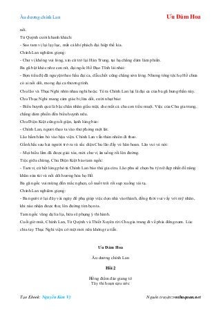 Âu dƣơng chính Lan Ưu Đàm Hoa
Tạo Ebook: Nguyễn Kim Vỹ Nguồn truyện: vnthuquan.net
nổi.
Tử Quỳnh cƣời khanh khách:
- Sao tam vị lại lạy lục, mất cả khí phách đại hiệp thế kia.
Chính Lan nghiêm giọng:
- Chƣ vị không vui lòng, xin cứ trở lại Hán Trung, tại hạ chẳng dám làm phiền.
Ba gã bật khóc nhƣ con nít, đại ngốc Hồ Đạo Tĩnh lải nhải:
- Bọn tiểu đệ đã nguyện theo hầu đại ca, dẫu chết cũng chẳng sờn lòng. Nhƣng tông tộc họ Hồ chƣa
có ai nối dõi, mong đại ca thƣơng tình.
Chu lão và Thục Nghi nhìn nhau nghi hoặc. Té ra Chính Lan lại là đại ca của ba gã hung thần này.
Chu Thục Nghi mang cảm giác bị lừa dối, cƣời nhạt bảo:
- Biểu huynh quả là bậc chân nhân giấu mặt, che mắt cả cha con tiểu muội. Việc của Chu gia trang,
chẳng dám phiền đến biểu huynh nữa.
Chu Điện Kiệt cũng nổi giận, lạnh lùng bảo:
- Chính Lan, ngƣơi theo ta vào thƣ phòng một lát.
Lão hầm hầm bỏ vào hậu viện. Chính Lan vẫn thản nhiên đi theo.
Gần khắc sau hai ngƣời trở ra và sắc diện Chu lão đầy vẻ hân hoan. Lão vui vẻ nói:
- Mọi hiểu lầm đã đƣợc giải tỏa, mời chƣ vị ăn uống rồi lên đƣờng.
Tiệc giữa chừng, Chu Điện Kiệt bảo tam ngốc:
- Tam vị cứ hết lòng phò tá Chính Lan báo thù gia cừu. Lão phu sẽ chọn ba tỳ nữ đẹp nhất để nâng
khăn sửa túi và nối dõi hƣơng hỏa họ Hồ.
Ba gã ngốc vui mừng đến mắc nghẹn, cố nuốt trôi rồi sụp xuống vái tạ.
Chính Lan nghiêm giọng:
- Ba ngƣời ở lại đây vài ngày để phụ giúp việc dọn nhà vào thành, đồng thời vui vầy với mỹ nhân,
khi nào nhận đƣợc thƣ, lên đƣờng tìm bọn ta.
Tam ngốc vâng dạ lia lịa, hứa sẽ phụng ý thi hành.
Cuối giờ mùi, Chính Lan, Tử Quỳnh và Thiết Xuyên rời Chu gia trang đi về phía đông nam. Lúc
chia tay Thục Nghi viện cớ mệt mỏi nên không ra tiễn.
Ưu Đàm Hoa
Âu dƣơng chính Lan
Hồi 2
Hồng điểm đáo giang tô
Tây thi hoạn cựu ƣớc
 