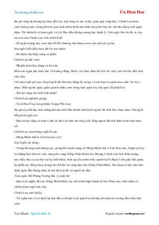 Âu dƣơng chính Lan Ưu Đàm Hoa
Tạo Ebook: Nguyễn Kim Vỹ Nguồn truyện: vnthuquan.net
Ba gã vâng dạ nhƣng lại chạy đến lục soát lƣng áo các tử thi, gom góp vàng bạc. Chính Lan mỉm
cƣời thông cảm, chàng đã trải qua cảnh thiếu thốn nên hiểu rằng tiền bạc rất cần khi dong ruổi ngàn
dặm. Tất nhiên là cả tam ngốc và Lôi Đao đều không mang bọc hành lý. Nhị ngốc bèn bỏ tất cả vào
tay nải của Chính Lan. Gã cƣời hề hề:
- Số ngân lƣợng này xem nhƣ để bồi thƣờng tiền thuốc men cho anh em tại hạ.
Đại ngốc biết điều hơn, đỡ lời em mình:
- Dĩ nhiên đại hiệp cũng có phần.
Chính Lan phì cƣời:
- Nhanh chân lên, đừng cà kê nữa.
Bốn con ngựa phi nƣớc đại về hƣớng đông. Đƣợc vài chục dặm thì trời tối, may mà vừa lúc đến một
tiểu trấn.
Chỉ nửa canh giờ sau, ba gã ngốc đã tắm rửa, băng bó xong, và còn kịp ra ngoài mua sắm vài bộ y
phục. Bốn ngƣời quây quần quanh mâm cơm trong một quán trọ, đại ngốc lễ phép hỏi:
- Xin ân công cho biết tính danh?
Chính Lan nghiêm giọng:
- Ta là Báo Ứng Lang Quân Trọng Phú Lan.
Ba gã này dốt đặc nên chẳng thể nào biết đến thanh danh một ngƣời đã chết bảy chục năm. Nhị ngốc
bỗng bùi ngùi nói:
- Bọn tại hạ cũng có một vị đại ca tên Lan nhƣ ân công, tiếc rằng ngƣời đã chết đƣợc hơn một năm
rồi.
Chính Lan cảm động, ngắt lời gã:
- Hồng Điểm hội là tổ chức nào vậy?
Đại Ngốc cất tiếng:
- Trong khoảng một tháng nay, giang hồ truyền tụng về Hồng Điểm hội ở Cửu Hoa sơn. Nghe nói họ
là những hào kiệt trẻ tuổi, từng tôn xƣng Hồng Nhất Điểm Âu Dƣơng Chính Lan làm thần tƣợng,
nay thấy đại ca của bọn tại hạ chết thảm, thân quyến mƣời mấy ngƣời lại bị Bạch Liên giáo bắt giam,
họ phẫn nộ, đồng lòng chung sức để đòi lại công đạo cho Hồng Nhất Điểm. Họ chƣa có hội chủ, nên
định ngày đầu tháng năm sẽ mở đại hội để cử ngƣời tài đức.
Tam ngốc Hồ Phùng Tƣờng đắc ý cƣớp lời:
- Bọn ta là nghĩa đệ của Hồng Nhất Điểm, lại nổi danh hiệp khách từ lâu. Phen này chắc chắn sẽ
chiếm đƣợc ngôi hội chủ.
Chính Lan cƣời khẩy:
- Võ nghệ tam vị có địch lại bọn đầu sỏ Bạch Liên giáo hay không mà dám mơ tƣởng đến chức hội
chủ?
 