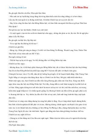 Âu dƣơng chính Lan Ưu Đàm Hoa
Tạo Ebook: Nguyễn Kim Vỹ Nguồn truyện: vnthuquan.net
Ba gã ngốc bẽn lẽn cúi đầu. Nhị ngốc lẩm bẩm:
- Nếu anh em tại hạ không xứng đáng thì trong đám thiếu niên kia cũng chẳng có ai hơn đƣợc.
Lần này thì tam ngốc tỏ ra thông minh hơn. Gã nhìn Chính Lan nở nụ cƣời cầu tài:
- Hay là ân công lên làm hội chủ Hồng Điểm hội, với bản lĩnh của ngƣời thì đâu sợ gì bọn Thái Sơn
Phủ Quân?
Hai gã kia cực lực tán thành, Chính Lan cƣời mát:
- Có một ngƣời vừa nói tên ra đã trở thành hội chủ ngay, chẳng cần phải so tài, đọ sức. Đó là ngũ phu
nhân Liễu Thi Mạn.
Ba gã ngốc ủa thật lớn, lắp bắp nói:
- Té ra ngũ đại tẩu không bị bắt sao?
Chính Lan gật đầu:
- Đúng vậy. Hiện giờ nàng ta đang ở Vu Hồ với Sơn Đông Tử Phòng, Thanh Long Trảo, Thiên Thủ
Thƣ Sinh và hai trăm anh em Bố Y hội.
Đại ngốc mừng rỡ nói:
- Thế thì bọn tại hạ sẽ đi ngay Vu Hồ, không đến với Hồng Điểm hội nữa.
Chính Lan bác ngay:
- Không đƣợc, ba vị bắt buộc phải tham gia Hồng Điểm hội, dù có đƣợc bầu làm hội chủ hay không.
Sau đó sẽ đƣa Hồng Điểm hội phối hợp cùng Bố Y hội mà đối phó với Bạch Liên giáo.
Chàng kể lại mọi việc ở Vu Hồ, dặn dò kỹ lƣỡng ba gã ngốc về kế hoạch hành động. Hán Trung Tam
Ngốc bỗng có cảm giác nhƣ đang đƣợc đại ca Chính Lan chỉ bảo, bất giác nhất nhất tuân theo.
Mƣời một ngày sau, bọn Chính Lan đến trấn Lăng Dƣơng gần chân núi Cửu Hoa. Sáng mai đã là
ngày khai mạc đại hội của Hồng Điểm hội. Nơi đây, đang diễn ra một hiện tƣợng kỳ lạ nhất lịch sử
võ lâm. Hàng ngàn chàng trai tuổi trên dƣới ba mƣơi áo học trò vải thô, mũ thƣ sinh đen, vai mang
kiếm tràn ngập khắp nơi. Có nhiều ngƣời giống Âu Dƣơng Chính Lan đến nỗi ba gã ngốc phải sa lệ
vì thƣơng nhớ đại ca. Tuy nhiên, họ đều rất ít khi nở nụ cƣời, ấnh mắt long lanh thù hận, mặt lạnh
nhƣ tiền.
Chính Lan vô cùng cảm động nhƣng lại càng bội phần lo lắng. Họ có lòng nhiệt huyết nhƣng thiếu
bản lĩnh và kinh nghiệm để đối phó với tà ma. Không chừng, chính ngƣời của Bạch Liên giáo sẽ trà
trộn vào và trở thành hội chủ. Không có Sơn Đông Tử Phòng ở đây, chàng đành phải dựa vào Hán
Trung Tam Ngốc để cứu vãn tình hình. Ngƣời quá đông nên bọn chàng không tìm đƣợc chỗ trọ.
Chính Lan suy nghĩ rồi bảo:
- Chúng ta cứ lên thẳng núi Cửu Hoa mà nghỉ ngơi. Nhân tiện tìm hiểu xem ai là ngƣời đã triệu tập
đại hội này.
Nhị Ngốc khen phải:
 