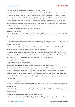 Âu dƣơng chính Lan Ưu Đàm Hoa
Tạo Ebook: Nguyễn Kim Vỹ Nguồn truyện: vnthuquan.net
- Đúng thế, bọn tại hạ thừa danh nghĩa để tham gia ban tổ chức.
Ánh tà dƣơng mùa hạ đỏ rực trải vàng trên chín ngọn núi, khiến Cửu Hoa sơn càng thêm diễm lệ.
Chính Lan hỏi thăm đƣờng, ngạc nhiên khi thấy căn cứ của Hồng Điểm hội nằm ngay trên nền cũ
của tòa đạo am nơi Cửu Hoa Bà Bà từng ẩn dật. Bốn ngƣời gởi ngựa nhà tiều phu, phi thân lên núi.
Khoảng rừng trúc trên bình đài giờ đây đã bị chặt sạch, và những thân trúc ấy đã biến thành mấy
chục căn tiểu xá vây quanh một khoảng đất rộng ở giữa có lôi đài bằng tre. Cuối đƣờng sơn đạo có
bốn hán tử đứng gác. Họ hòa nhã vòng tay chào và hỏi:
- Sáng mai đại hội mới khai mạc, chƣ vị lên núi làm gì?
Nhị ngốc vênh mặt đáp:
- Bọn tại hạ là Hán Trung Tam Hiệp, nghĩa đệ của Hồng Nhất Điểm, muốn tham gia việc tổ chức đại
hội.
Gã chột mắt cƣời khẩy:
- Tam vị bấy lâu phục vụ cho Bạch Liên giáo, còn tƣ cách gì mà xƣng là em của Âu Dƣơng công tử?
Đại ngốc giận dữ nói:
- Bọn chúng đem sinh mạng thê tử của đại ca bọn ta ra làm áp lực. Là phận em, Hán Trung Tam
Hiệp đành phải nhẫn nhục, có thế mà ngƣơi cũng không hiểu sao?
Chính Lan không muốn dài dòng lôi thôi, truyền âm chỉ bảo cho đại ngốc, gã hiểu ý nghiêm giọng:
- Nay anh em ta đã điều tra ra hạ lạc thân quyến của đại ca. Bọn ngƣơi không mau đƣa vào yết kiến
những nhân vật chủ chốt, thì đừng trách sao Hán Trung Tam Hiệp tàn nhẫn?
Gã cao gầy biến sắc, dịu giọng:
- Vậy để tại hạ chạy vào trong bẩm báo.
Gã rảo bƣớc về phía căn trúc xá trong cùng. Lát sau trở ra, kính cẩn mời khách vào.
Căn trúc xá này tuy thoạt nhìn có vẻ cũng giống nhƣ những căn khác, nhƣng vào rồi mới biết nó sâu
gấp đôi. Gian ngoài là khách sảnh rộng rãi, đƣợc ngăn bởi một tấm rèm làm bằng những đoạn trúc
ngắn xâu với nhau. Ngoài này đèn nến sáng rực nhƣng sau rèm hoàn toàn tăm tối. Hán tử cao gầy
mời bọn Chính Lan ngồi xuống quanh chiếc bàn gỗ mộc, rồi cung kính vòng tay, hƣớng vào bức rèm
trúc thƣa rằng:
- Bẩm ngũ vị lão gia, khách đã đến.
Nhƣ vậy, bộ phận đầu não có đến năm ngƣời. Hán tử lui ra ngoài, và từ sau bức rèm có tiếng ngƣời
già nua vọng ra:
- Chƣ vị bảo rằng biết đƣợc hạ lạc thân quyến của Hồng Nhất Điểm đại hiệp xin cứ trình bày cho bọn
lão phu nghe thử.
Chính Lan vội truyền âm chỉ dẫn. Nhị ngốc liền cƣời nhạt:
- Tin này cực kỳ quan trọng, đâu thể dễ dàng tiết lộ cho những ngƣời không rõ lai lịch. Biết đâu chƣ
 