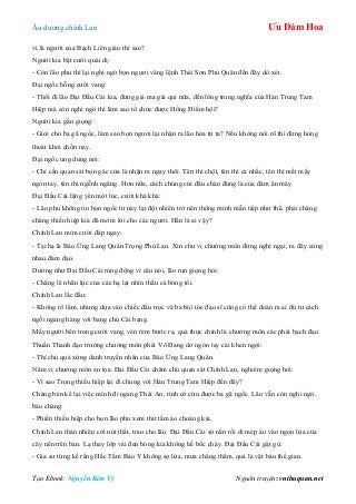 Âu dƣơng chính Lan Ưu Đàm Hoa
Tạo Ebook: Nguyễn Kim Vỹ Nguồn truyện: vnthuquan.net
vị là ngƣời của Bạch Liên giáo thì sao?
Ngƣời kia bật cƣời quái dị:
- Còn lão phu thì lại nghi ngờ bọn ngƣơi vâng lệnh Thái Sơn Phủ Quân đến đây dò xét.
Đại ngốc bỗng cƣời vang:
- Thôi đi lão Đại Đầu Cái kia, đừng giả ma giả quỉ nữa, đến lòng trung nghĩa của Hán Trung Tam
Hiệp mà còn nghi ngờ thì làm sao tổ chức đƣợc Hồng Điểm hội?
Ngƣời kia gằn giọng:
- Giỏi cho ba gã ngốc, làm sao bọn ngƣơi lại nhận ra lão hóa tử ta? Nếu không nói rõ thì đừng hòng
thoát khỏi chốn này.
Đại ngốc ung dung nói:
- Chỉ cần quan sát bọn gác cửa là nhận ra ngay thôi. Tên thì chột, tên thì cà nhắc, tên thì mất mấy
ngón tay, tên thì ngễnh ngãng. Hơn nữa, cách chúng cúi đầu chào đúng là của đám ăn mày.
Đại Đầu Cái lặng yên một lúc, cƣời khà khà:
- Lão phu không tin bọn ngốc tử này lại đột nhiên trở nên thông minh mẫn tiệp nhƣ thế, phải chăng
chàng thiếu hiệp kia đã mớm lời cho các ngƣơi. Hắn là ai vậy?
Chính Lan mỉm cƣời đáp ngay:
- Tại hạ là Báo Ứng Lang Quân Trọng Phú Lan. Xin chƣ vị chƣởng môn đừng nghi ngại, ra đây cùng
nhau đàm đạo.
Dƣờng nhƣ Đại Đầu Cái rúng động vì câu nói, lão run giọng hỏi:
- Chẳng lẽ nhãn lực của các hạ lại nhìn thấu cả bóng tối.
Chính Lan lắc đầu:
- Không rõ lắm, nhƣng dựa vào chiếc đầu trọc và ba búi tóc đạo sĩ cũng có thể đoán ra ai đủ tƣ cách
ngồi ngang hàng với bang chủ Cái bang.
Mấy ngƣời bên trong cƣời vang, vén rèm bƣớc ra, quả thực chính là chƣởng môn các phái bạch đạo.
Thuần Thanh đạo trƣởng chƣởng môn phái Võ Đang dơ ngón tay cái khen ngợi:
- Thí chủ quả xứng danh truyền nhân của Báo Ứng Lang Quân.
Năm vị chƣởng môn an tọa. Đại Đầu Cái chăm chú quan sát Chính Lan, nghiêm giọng hỏi:
- Vì sao Trọng thiếu hiệp lại đi chung với Hán Trung Tam Hiệp đến đây?
Chàng bèn kể lại việc mình đi ngang Thái An, tình cờ cứu đƣợc ba gã ngốc. Lão vẫn còn nghi ngờ,
bảo chàng:
- Phiền thiếu hiệp cho bọn lão phu xem thử tấm áo choàng kia.
Chính Lan thản nhiên cởi nút thắt, trao cho lão. Đại Đầu Cái sờ nắn rồi dí mép áo vào ngọn lửa của
cây nến trên bàn. Lạ thay lớp vải đen bóng kia không hề bốc cháy. Đại Đầu Cái gật gù:
- Gia sƣ từng kể rằng Hắc Tằm Bảo Y không sợ lửa, mƣa chẳng thấm, quả là vật báu thế gian.
 