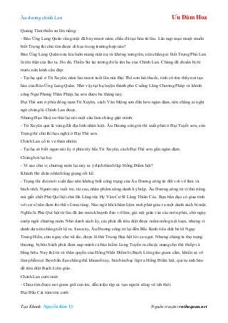 Âu dƣơng chính Lan Ưu Đàm Hoa
Tạo Ebook: Nguyễn Kim Vỹ Nguồn truyện: vnthuquan.net
Quảng Tâm thiền sƣ lên tiếng:
- Báo Ứng Lang Quân vắng mặt đã bảy mƣơi năm, chắc đã tạo hóa từ lâu. Lão nạp mạo muội muốn
biết Trọng thí chủ tìm đƣợc di học trong trƣờng hợp nào?
Báo Ứng Lang Quân xƣa kia luôn mang mặt nạ và không xƣng tên, nên chẳng ai biết Trọng Phú Lan
là tên thật của lão ta. Do đó, Thiền Sƣ lại tƣởng đó là tên họ của Chính Lan. Chàng đã chuẩn bị từ
trƣớc nên kính cẩn đáp:
- Tại hạ quê ở Tứ Xuyên, năm hai mƣơi tuổi lên núi Đại Thê sơn hái thuốc, tình cờ tìm thấy nơi tạo
háo của Báo Ứng Lang Quân. Nhờ vậy tại hạ luyện thành pho Cuồng Lãng Chƣởng Pháp và khinh
công Ngự Phong Thân Pháp, hạ sơn đƣợc ba tháng nay.
Đại Thê sơn ở phía đông nam Tứ Xuyên, cách Vân Mộng sơn đến hơn ngàn dặm, nên chẳng ai nghi
ngờ chàng là Chính Lan đƣợc.
Nhƣng Đạo Huệ sƣ thái lại nói một câu làm chàng giật mình:
- Tứ Xuyên quả là vùng đất địa linh nhân kiệt. Âu Dƣơng công tử thì xuất phát ở Đại Tuyết sơn, còn
Trọng thí chủ thì học nghệ ở Đại Thê sơn.
Chính Lan cố tỏ vẻ thản nhiên:
- Tại hạ có biết ngọn núi ấy ở phía tây bắc Tứ Xuyên, cách Đại Thê sơn gần ngàn dặm.
Chàng hỏi lại họ:
- Vì sao chƣ vị chƣởng môn lại nảy ra ý định thành lập Hồng Điểm hội?
Khánh Hƣ chân nhân hắng giọng rồi kể:
- Trọng thí chủ mới xuất đạo nên không biết công trạng của Âu Dƣơng công tử đối với võ lâm và
bách tính. Ngƣời này tuổi trẻ, tài cao, nhân phẩm xứng danh kỳ hiệp. Âu Dƣơng công tử vì thù riêng
mà giết chết Phú Quí hội chủ Hà Lăng tức Hy Văn Cƣ Sĩ Lăng Thiên Các. Bọn bần đạo có giao tình
với cƣ sĩ nên đem thi thể về mai táng. Nào ngờ khi khâm liệm mới phát giác ra một danh sách bí mật.
Nghĩa là Phú Quí hội từ lâu đã âm mƣu khuynh đảo võ lâm, gài nội gián vào các môn phái, chờ ngày
cƣớp ngôi chƣởng môn. Nhờ danh sách ấy, các phái đã tiêu diệt đƣợc mầm mống nội loạn, nhƣng vì
danh dự nên chẳng tiết lộ ra. Sau này, Âu Dƣơng công tử lại đến Bắc Kinh tiêu diệt bè lũ Ngụy
Trung Hiền, cứu nguy cho xã tắc, đƣợc lê thứ Trung Hoa hết lời ca ngợi. Nhƣng chàng ta thọ trọng
thƣơng, bị bức bách phải đem nạp mình và bảo kiếm Long Tuyền ra chuộc mạng cho thê thiếp và
bằng hữu. Nay thê tử và thân quyến của Hồng Nhất Điểm bị Bạch Liên giáo giam cầm, khiến cả võ
lâm phẫn nộ. Bọn bần đạo chẳng thể khoanh tay, bèn bàn bạc lập ra Hồng Điểm hội, qui tụ anh hào
để tiêu diệt Bạch Liên giáo.
Chính Lan cƣời mát:
- Chƣa tìm đƣợc nơi giam giữ con tin, dẫu triệu tập cả vạn ngƣời cũng vô ích thôi.
Đại Đầu Cái tủm tỉm cƣời:
 