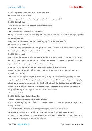 Âu dƣơng chính Lan Ưu Đàm Hoa
Tạo Ebook: Nguyễn Kim Vỹ Nguồn truyện: vnthuquan.net
- Thiếu hiệp tƣởng cái bang là một lũ vô dụng hay sao?
Chính Lan hoan hỉ phi thƣờng:
- Té ra bang chủ đã tìm ra rồi ƣ? Họ bị giam giữ ở địa phƣơng nào vậy?
Đại Đầu Cái lạnh lùng:
- Chƣ vị bảo rằng biết rõ tọa lạc của họ, sao còn hỏi làm gì?
Chính Lan cƣời đáp:
- Quả đúng nhƣ vậy, nhƣng chỉ hai ngƣời thôi.
Chàng bèn kể lại việc Liễu Thi Mạn đang ở Vu Hồ, và Hỏa chân nhân đi Tây Vực cầu viện. Đạo Huệ
sƣ thái mừng rỡ nói:
- Hay lắm, chờ Tây Môn thí chủ vào đến, chúng ta phối hợp khởi sự đƣợc rồi.
Chính Lan không tán thành:
- Tại hạ cho rằng chúng ta phải cứu thân quyến của Chính Lan trƣớc đã. Đêm dài lắm mộng, biết đâu
Bạch Liên giáo sợ hãi, di chuyển tù nhân đi nơi khác thì sao?
Đại Đầu Cái rầu rĩ nói:
- Họ bị giam cầm ở một nơi hiểm địa, phải có bậc đại cao thủ êm thắm đột nhập, bảo vệ các con tin,
thì lực lƣợng bên ngoài mới tiến vào đƣợc. Nếu không, phút chót bọn Bạch Liên giáo kề đao vào cổ
vợ con Chính Lan, vậy chúng ta có dám xuất thủ hay không?
Nhị ngốc nãy giờ chẳng đƣợc nói câu nào, chụp lấy cơ hội, vỗ ngực xƣng tên:
- Bang chủ cứ chỉ rõ địa điểm, dẫu long đàm hổ huyệt, anh em tại hạ cũng không hề chùn bƣớc.
Đại Đầu Cái cƣời khẩy:
- Để ta nói cho bọn ngốc các ngƣơi đƣợc rõ, nơi ấy là một sơn cốc bốn vách dựng đứng cao năm
chục trƣợng, đƣờng vào hẹp bằng bốn bƣớc chân. Hai bên vách đá của đoạn đƣờng mƣời trƣợng ấy
đều có những khoảng lõm chứa mƣời tám đao thủ. Chỉ cần một tên lên tiếng báo động là kế hoạch
giải cứu tù nhân thất bại. Tình hình nhƣ vậy đấy, mong Hán Trung Tam Hiệp liệu mà hành động.
Ba gã ngốc tái mặt, le lƣỡi, ngồi im thin thít. Chính Lan tƣ lự hỏi:
- Sơn cốc ấy ở đâu?
Đại Đầu Cái Lô Chính Ngôn hờ hững đáp:
- Phong Nhân cốc trong núi Hành sơn, phủ Hồ Nam.
Hán Trung Tam Ngốc nghe nói đến chỗ ở của ngƣời cùi hủi, kinh hãi rú lên ghê sợ. Nhị ngốc buột
miệng lẩm nhẩm:
- Thế thì thê tử Âu Dƣơng đại ca đã lây bệnh phong rồi, còn cứu về làm gì nữa?
Chính Lan đã học qua y đạo nên biết rằng bệnh phong không lây. Chàng khẳng khái nói:
- Tại hạ tự tin có thể tiến vào một cách êm thắm, bảo vệ an toàn cho tù nhân. Khi nghe tiếng hú của
tại hạ, lực lƣợng bên ngoài có thể yên tâm tiến vào.
 