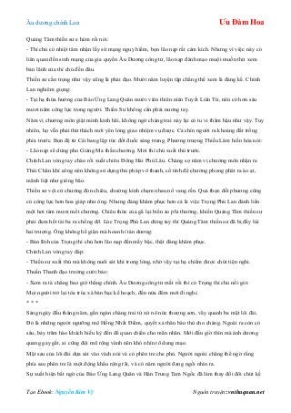 Âu dƣơng chính Lan Ưu Đàm Hoa
Tạo Ebook: Nguyễn Kim Vỹ Nguồn truyện: vnthuquan.net
Quảng Tâm thiền sƣ e hèm rồi nói:
- Thí chủ có nhiệt tâm nhận lấy sứ mạng nguy hiểm, bọn lão nạp rất cảm kích. Nhƣng vì việc này có
liên quan đến sinh mạng của gia quyến Âu Dƣơng công tử, lão nạp đành mạo muội muốn thử xem
bản lãnh của thí chủ đến đâu.
Thiền sƣ cẩn trọng nhƣ vậy cũng là phải đạo. Mƣời năm luyện tập chẳng thể xem là đáng kể. Chính
Lan nghiêm giọng:
- Tại hạ thừa hƣởng của Báo Ứng Lang Quân mƣời viên thiên niên Tuyết Liên Tử, nên có hơn sáu
mƣơi năm công lực trong ngƣời. Thiền Sƣ không cần phải nƣơng tay.
Năm vị chƣởng môn giật mình kinh hãi, không ngờ chàng trai này lại có tu vi thâm hậu nhƣ vậy. Tuy
nhiên, họ vẫn phải thử thách mới yên lòng giao nhiệm vụ đƣợc. Cả chín ngƣời ra khoảng đất trống
phía trƣớc. Bọn đệ tử Cái bang lập tức đốt đuốc sáng trƣng. Phƣơng trƣợng Thiếu Lâm hiền hòa nói:
- Lão nạp sẽ dùng pho Giáng Ma thần chƣởng. Mời thí chủ xuất thủ trƣớc.
Chính Lan vòng tay chào rồi xuất chiêu Đông Hải Phù Lâu. Chàng sợ năm vị chƣởng môn nhận ra
Thái Chân khí công nên không sử dụng thủ pháp vô thanh, cố tình để chƣởng phong phát ra ào ạt,
mãnh liệt nhƣ giông bão.
Thiền sƣ vội cử chƣởng đón chiêu, chƣởng kình chạm nhau nổ vang rền. Quả thực đối phƣơng cũng
có công lực hơn hoa giáp nhƣ ông. Nhƣng đáng khâm phục hơn cả là việc Trọng Phú Lan đánh liền
một hơi tám mƣơi mốt chƣởng. Chiêu thức của gã lại biến ảo phi thƣờng, khiến Quảng Tâm thiền sƣ
phải đem hết tài ba ra chống đỡ. Lúc Trọng Phú Lan dừng tay thì Quảng Tâm thiền sƣ đã bị đẩy lùi
hai trƣợng. Ông không hề giận mà hoan hỉ tán dƣơng:
- Bản lĩnh của Trọng thí chủ hơn lão nạp đến mấy bậc, thật đáng khâm phục.
Chính Lan vòng tay đáp:
- Thiền sƣ xuất thủ mà không nuôi sát khí trong lòng, nhờ vậy tại hạ chiếm đƣợc chút tiện nghi.
Thuần Thanh đạo trƣởng cƣời bảo:
- Xem ra tà chẳng bao giờ thắng chính. Âu Dƣơng công tử mất rồi thì có Trọng thí chủ nối gót.
Mọi ngƣời trở lại tòa trúc xá bàn bạc kế hoạch, đến nửa đêm mới đi nghỉ.
* * *
Sáng ngày đầu tháng năm, gần ngàn chàng trai tứ xứ nô nức thƣợng sơn, vây quanh ba mặt lôi đài.
Đó là những ngƣời ngƣỡng mộ Hồng Nhất Điểm, quyết xả thân báo thù cho chàng. Ngoài ra còn có
sáu, bảy trăm hào khách hiếu kỳ đến để quan chiến cho mãn nhãn. Mới đầu giờ thìn mà ánh dƣơng
quang gay gắt, ai cũng đội mũ rộng vành nên khó nhìn rõ dung mạo.
Mặt sau của lôi đài dựa sát vào vách núi và có phên tre che phủ. Ngƣời ngoài chẳng thể ngờ rằng
phía sau phên tre là một động khẩu rộng rãi, và có năm ngƣời đang ngồi nhìn ra.
Sự xuất hiện bất ngờ của Báo Ứng Lang Quân và Hán Trung Tam Ngốc đã làm thay đổi đôi chút kế
 