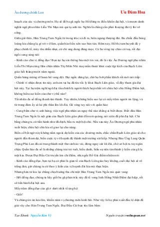 Âu dƣơng chính Lan Ưu Đàm Hoa
Tạo Ebook: Nguyễn Kim Vỹ Nguồn truyện: vnthuquan.net
hoạch của các vị chƣởng môn. Họ sẽ để ba gã ngốc họ Hồ đứng ra điều khiển đại hội, và mƣợn danh
nghĩa ngũ phu nhân Liễu Thi Mạn mà qui tụ anh tài. Nghĩa là chẳng cần phải thƣợng đài tỷ thí võ
công.
Giữa giờ thìn, Hán Trung Tam Ngốc từ trong trúc xá đi ra, hiên ngang thƣợng đài. Ba chiếc đầu bóng
loáng kia chẳng lạ gì với võ lâm, quần hào liền xôn xao bàn tán. Hôm nay, Hồ thị tam huynh đệ y
phục chỉnh tề, mày râu nhẵn nhụi, cử chỉ ung dung đúng mực. Cả ba vòng tay chào cử toạ, rồi đại
ngốc sang sảng nói:
- Kính cáo chƣ vị đồng đạo! Bọn tại hạ xin thông báo một tin vui, đó là việc Âu Dƣơng ngũ phu nhân
Liễu Thi Mạn cùng Hỏa chân nhân Tây Môn Nhỉ may mắn thoát khỏi cuộc tập kích của Bạch Liên
giáo hồi tháng mƣời năm ngoái.
Quần hùng mừng rỡ hoan hô vang dội. Đại ngốc dừng lại, chờ họ bớt phấn khích rồi mới nói tiếp:
- Chính vì nhận đƣợc tin này, anh em tại hạ đã tức tốc ly khai Bạch Liên giáo, về đây tham gia đại
hội này. Tại hạ trộm nghĩ ngũ đại tẩu chính là ngƣời thích hợp nhất với chức hội chủ Hồng Điểm hội,
không hiểu cao kiến của chƣ vị thế nào?
Tất nhiên đa số đồng thanh tán thành. Tuy nhiên, không hiểu sao lại có mấy trăm ngƣời im lặng, và
từ trong đám ấy có kẻ phi thân lên lôi đài. Gã vòng tay nói với quần hào:
- Cung bẩm chƣ vị anh hùng, việc ngũ phu nhân an nguy thế nào chẳng ai biết đƣợc. Biết đâu Hán
Trung Tam Ngốc là nội gián của Bạch Liên giáo phái đến nói quàng, nói xiên để phá đại hội. Chi
bằng chúng ta cứ tiến hành nhƣ đã định, bầu ra một hội chủ. Nếu sau này Âu Dƣơng ngũ phu nhân
xuất hiện, chức hội chủ kia sẽ giao lại cho nàng.
Biến cố bất ngờ này không nằm ngoài dự kiến của các chƣởng môn, chắc chắn Bạch Liên giáo sẽ cho
ngƣời đến tham dự, biến cuộc tỷ võ huynh đệ thành một trƣờng sát kiếp. Nhƣng Báo Ứng Lang Quân
Trọng Phú Lan đã cải trang thành một thƣ sinh áo vải, đứng ngay sát lôi đài, chờ cơ hội ra tay ngăn
chặn. Quần hào đa số là những chàng trai trẻ tuổi, hiếu danh, hiếu sự nên tán thành ý kiến của gã lạ
mặt kia. Đƣợc Đại Đầu Cái truyền âm chỉ điểm, nhị ngốc Hồ Giả điềm nhiên nói:
- Kính cáo đồng đạo, bọn tại hạ có phải là gian tế của Bạch Liên giáo hay không, cuối đại hội sẽ rõ
trắng đen, giờ chúng ta cứ theo ý kiến của vị huynh đài kia mà thực hiện.
Nhƣng hán tử kia lại chẳng chịu buông tha chỉ mặt Hán Trung Tam Ngốc mà quát vang:
- Hỡi đồng đạo, chúng ta hãy giết ba gã phản trắc này để tế vong linh Hồng Nhất Điểm đại hiệp, rồi
sẽ tiến hành đại hội sau.
Mấy trăm đồng đạo của gã ở dƣới nhất tề ủng hộ:
- Giết!
Và chúng ùn ùn kéo lên, khiến năm vị chƣởng môn kinh hãi. Nhƣ vậy là họ phải xuất đầu lộ diện để
giải vây cho Hán Trung Tam Ngốc. Đại Đầu Cái bực tức lẩm bẩm:
 