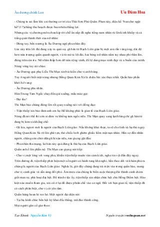 Âu dƣơng chính Lan Ưu Đàm Hoa
Tạo Ebook: Nguyễn Kim Vỹ Nguồn truyện: vnthuquan.net
- Chúng ta sai lầm khi coi thƣờng cơ trí của Thái Sơn Phủ Quân. Phen này, diệu kế “ban chƣ ngật
hổ”(17)chẳng thu hoạch đƣợc bao nhiêu thắng lợi.
Nhƣng các vị chƣởng môn chƣa kịp rời chỗ ẩn nấp đã nghe tiếng nam nhân rú lên kinh khiếp và cả
tiếng quát thánh thót của nữ nhân:
- Dừng tay, bổn nƣơng là Âu Dƣơng ngũ phu nhân đây.
Lúc này trên lôi đài đang xảy ra quái sự, gã hán tử Bạch Liên giáo bị một con rắn vàng óng, dài độ
hơn nửa trƣợng quấn quanh ngƣời, và từ mé tả lôi đài, hai bóng nữ nhân nắm tay nhau phi thân lên,
đứng trên sàn tre. Nữ nhân thấp hơn dỡ nón rộng vành, để lộ dung mạo xinh đẹp và u buồn của mình.
Nàng vòng tay cúi chào:
- Âu Dƣơng quả phụ Liễu Thi Mạn xin bái kiến chƣ vị anh hùng.
Tuy ít ngƣời biết mặt nàng nhƣng Hồng Quan Kim Xà là chiêu bài xác thực nhất. Quần hào phấn
khởi hô vang:
- Âu Dƣơng phu nhân.
Hán Trung Tam Ngốc chạy đến quì xuống, mếu máo gọi:
- Đại tẩu!
Thi Mạn bảo chúng đứng lên rồi quay xuống nói với đồng đạo:
- Tiện thiếp xin bảo đảm anh em họ Hồ không phải là gian tế của Bạch Liên giáo.
Nàng đã nói thế thì còn ai dám vu khống tam ngốc nữa. Thi Mạn quay sang lạnh lùng chỉ gã hán tử
đang bị kim xà khống chế:
- Gã kia, ngƣơi mới là ngƣời của Bạch Liên giáo. Nếu không khai thực, ta sẽ cho linh xà hạ thủ ngay.
Hồng Quan Kim Xà rít lên ghê rợn, thò chiếc lƣỡi ghớm ghiếc liếm mặt nạn nhân. Hắn sợ đến nhũn
ngƣời, chẳng còn chút dũng khí nào nữa, run giọng gật đầu:
- Phu nhân tha mạng, kẻ hèn này quả đúng là thủ hạ của Bạch Liên giáo.
Quần anh ồ lên phẫn nộ. Thi Mạn cao giọng nói tiếp:
- Chƣ vị một lòng với vong phu, khiến tiện thiếp muôn vàn cảm kích, nghe tin vội đến đây ngay.
Trên đƣờng đi, tiện thiếp phát hiện một số ngƣời có hành tung khả nghi, liền theo dõi và khám phá ra
chúng là ngƣời của Bạch Liên giáo. Nghĩa là, giờ đây chúng đang trà trộn vào trong quần hào, mong
chƣ vị cảnh giác và sẵn sàng đối phó. Âm mƣu của chúng là biến cuộc thƣợng đài thành cảnh chém
giết man rợ, phá hoại đại hội. Để tránh việc ấy, tiện thiếp xin nhận chức hội chủ Hồng Điểm hội. Hào
kiệt nào muốn tham gia, xin cứ ở lại để đƣợc phiên chế vào cơ ngũ. Đối với bọn gian tế, tiện thiếp đã
có cách phân biệt, chƣ vị cứ yên tâm.
Quần hùng hoan hỉ reo hò. Một ngƣời đại diện nói:
- Tại hạ kính chúc bổn hội kỳ khai đắc thắng, mã đáo thành công.
Mọi ngƣời gân cổ gào theo:
 