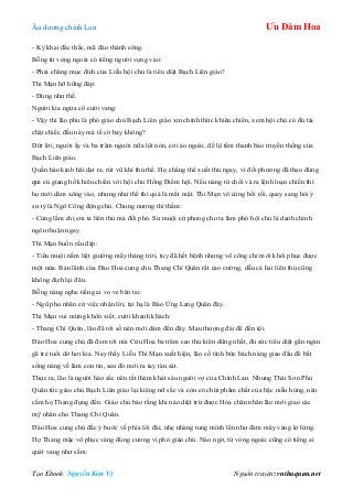 Âu dƣơng chính Lan Ưu Đàm Hoa
Tạo Ebook: Nguyễn Kim Vỹ Nguồn truyện: vnthuquan.net
- Kỳ khai đắc thắc, mã đáo thành công.
Bỗng từ vòng ngoài có tiếng ngƣời vọng vào:
- Phải chăng mục đích của Liễu hội chủ là tiêu diệt Bạch Liên giáo?
Thi Mạn hỡ hững đáp:
- Đúng nhƣ thế.
Ngƣời kia ngửa cổ cƣời vang:
- Vậy thì lão phu là phó giáo chủ Bạch Liên giáo xin chính thức khiêu chiến, xem hội chủ có đủ tài
chặt chiếc đầu này mà tế cờ hay không?
Dứt lời, ngƣời ấy và ba trăm ngƣời nữa lột nón, cởi áo ngoài, để lộ tấm thanh bào truyền thống của
Bạch Liên giáo.
Quần hào kinh hãi dạt ra, rút vũ khí thủ thế. Họ chẳng thể xuất thủ ngay, vì đối phƣơng đã theo đúng
qui củ giang hồ khiêu chiến với hội chủ Hồng Điểm hội. Nếu nàng từ chối và ra lệnh loạn chiến thì
họ mới dám xông vào, nhƣng nhƣ thế thì quả là mất mặt. Thi Mạn vô cùng bối rối, quay sang hỏi ý
sƣ tỷ là Ngô Công động chủ. Chung nƣơng thì thầm:
- Cùng lắm chị em ta liên thủ mà đối phó. Sƣ muội cứ phong cho ta làm phó hội chủ là danh chính
ngôn thuận ngay.
Thi Mạn buồn rầu đáp:
- Tiểu muội nằm liệt giƣờng mấy tháng trời, tuy đã hết bệnh nhƣng võ công chỉ mới khôi phục đƣợc
một nửa. Bản lãnh của Đào Hoa cung chủ Thang Chí Quân rất cao cƣờng, dẫu cả hai liên thủ cũng
không địch lại đâu.
Bỗng nàng nghe tiếng ai vo ve bên tai:
- Ngũ phu nhân cứ việc nhận lời, tại hạ là Báo Ứng Lang Quân đây.
Thi Mạn vui mừng khôn xiết, cƣời khanh khách:
- Thang Chí Quân, lão đã tới số nên mới dám đến đây. Mau thƣợng đài để đền tội.
Đào Hoa cung chủ đã đem tới núi Cửu Hoa ba trăm cao thủ kiên dũng nhất, đủ sức tiêu diệt gần ngàn
gã trẻ tuổi dở hơi kia. Nay thấy Liễu Thi Mạn xuất hiện, lão cố tình bức bách nàng giao đấu để bắt
sống nàng về làm con tin, sau đó mới ra tay tàn sát.
Thực ra, lão là ngƣời háo sắc nên rất thèm khát sáu ngƣời vợ của Chính Lan. Nhƣng Thái Sơn Phủ
Quân tức giáo chủ Bạch Liên giáo lại kiêng nữ sắc và còn có chút phẩm chất của bậc niễu hùng, nên
cấm họ Thang đụng đến. Giáo chủ bảo rằng khi nào diệt trừ đƣợc Hỏa chân nhân lão mới giao các
mỹ nhân cho Thang Chí Quân.
Đào Hoa cung chủ đắc ý bƣớc về phía lôi đài, nhẹ nhàng tung mình lên nhƣ đám mây vàng lơ lửng.
Họ Thang mặc võ phục vàng đúng cƣơng vị phó giáo chủ. Nào ngờ, từ vòng ngoài cũng có tiếng ai
quát vang nhƣ sấm:
 