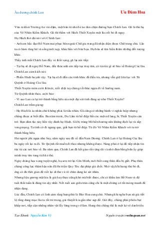 Âu dƣơng chính Lan Ưu Đàm Hoa
Tạo Ebook: Nguyễn Kim Vỹ Nguồn truyện: vnthuquan.net
Vừa ra khỏi Trƣờng An vài dặm, một hán tử nhỏ bé áo đen chặn đƣờng bọn Chính Lan. Gã là thủ hạ
của Vô Nhân Kiếm Khách. Gã thì thầm với Hách Thiết Xuyên một lúc rồi bỏ đi ngay.
Họ Hách thở dài nói với Chính Lan:
- Anh em hắc đạo Hồ Nam mai phục bên ngoài Chữ gia trang đã nhận diện đƣợc Chữ trang chủ. Lão
ta có hàm răng hô và sống mũi xẹp, khác hẳn với bức họa. Họ hứa sẽ tìm hiểu thêm những đối tƣợng
khác.
Thấy ánh mắt Chính Lan đầy vẻ thất vọng, gã lại nói tiếp:
- Tại hạ sẽ đi ngay Hồ Nam, đốc thúc anh em tiếp tục truy tìm, có tin tức gì sẽ báo về Hoàng Cúc lâu.
Chính Lan cảm kích nói:
- Phiền Hách huynh vậy. Tại hạ sẽ đi đến các tỉnh khác để điều tra, nhƣng vẫn giữ liên lạc với Tử
Quỳnh ở Hoàng Cúc lâu.
Thiết Xuyên mỉm cƣời thân ái, xiết chặt tay chàng rồi thúc ngựa đi về hƣớng nam.
Tử Quỳnh nhìn theo, cƣời bảo:
- Vì sao Lan ca lại trở thành bằng hữu của một đại sát tinh đáng sợ nhƣ Thiết Xuyên?
Chính Lan trầm giọng:
- Họ Hách là ác nhân chứ không phải là tiểu nhân. Gã cũng có những hành vi nghĩa hiệp nhƣng
chẳng đƣợc ai biết đến. Ba năm trƣớc, Du Lâm tứ hồ điệp bắt cóc một nữ lang, bị Thiết Xuyên cản
trở. Bọn dâm tặc này liền vây đánh họ Hách. Gã bị trúng Mê hồn hƣơng nên không địch lại và sắp
vong mạng. Ta tình cờ đi ngang qua, giết bọn tứ hồ điệp. Từ đó Vô Nhân Kiếm Khách với ta trở
thành bằng hữu.
Hai ngƣời phi ngựa nhƣ bay, năm ngày sau đã về đến Nam Dƣơng. Chính Lan ở lại Hoàng Cúc lâu
ba ngày rồi lại ra đi. Tử Quỳnh rất muốn đi theo nhƣng không đƣợc. Nàng phải ở lại để tiếp nhận tin
tức từ các nơi báo về. Ba năm qua, Chính Lan đã kết giao rất rộng rãi và nhờ đám bằng hữu ấy giúp
mình truy tìm tung tích kẻ thù.
Ngày chàng học xong tuyệt nghệ, hạ sơn trở lại Côn Minh, mới biết song thân đều bị giết. Phụ thân
chàng công lực thâm hậu nên đã thi triển Quy Tức đại pháp giả chết. Nhờ vậy khi hung thủ bỏ đi,
ông có đủ thời gian để viết lại di thƣ và vẽ chân dung kẻ sát nhân.
Nhƣng liệu gƣơng mặt kia là giả hay thực cũng khó mà biết đƣợc, chỉ có khẩu âm Hồ Nam và độ
tuổi thất tuần là đáng tin cậy nhất. Nốt ruồi son giữa trán cũng chỉ là một chứng cớ rất mỏng manh để
nhận dạng.
Lúc đầu, Chính Lan có linh cảm rằng hung thủ là Đào Hoa cung chủ. Nhƣng khi nghe bọn sứ giả tiết
lộ rằng dung mạo lão ta rất trẻ trung, giả thuyết kia gần nhƣ sụp đổ. Giờ đây, chàng phải phiêu bạt
khắp nơi, tiếp cận những nhân vật lẫy lừng trong võ lâm. Hung thủ chẳng thể là một kẻ vô danh tiểu
 