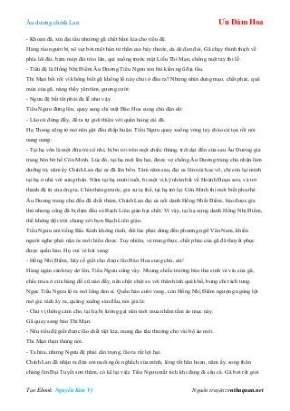 Âu dƣơng chính Lan Ưu Đàm Hoa
Tạo Ebook: Nguyễn Kim Vỹ Nguồn truyện: vnthuquan.net
- Khoan đã, xin đại tẩu nhƣờng gã chết bầm kia cho tiểu đệ.
Hàng rào ngƣời bị xô vạt bởi một hán tử thân cao bảy thƣớc, da dẻ đen đủi. Gã chạy thình thịch về
phía lôi đài, bám mép đài trèo lên, quì xuống trƣớc mặt Liễu Thi Mạn, chống một tay thi lễ:
- Tiểu đệ là Hồng Nhị Điểm Âu Dƣơng Tiểu Ngƣu xin bái kiến ngũ đại tẩu.
Thi Mạn bối rối vì không biết gã khổng lồ này chui ở đâu ra? Nhƣng nhìn dung mạo, chất phác, quê
mùa của gã, nàng thấy yên tâm, gƣợng cƣời:
- Ngƣu đệ bất tất phải đa lễ nhƣ vậy.
Tiểu Ngƣu đứng lên, quay sang chỉ mặt Đào Hoa cung chủ dặn dò:
- Lão cứ đứng đấy, để ta tự giới thiệu với quần hùng cái đã.
Họ Thang cũng tò mò nên gật đầu chấp huận. Tiểu Ngƣu quay xuống vòng tay chào cử tọa rồi nói
oang oang:
- Tại hạ vốn là một đứa trẻ cô nhi, bị bỏ rơi trên một chiếc thúng, trôi dạt đến cửa sau Âu Dƣơng gia
trang bên bờ hồ Côn Minh. Lúc đó, tại hạ mới lên hai, đƣợc vợ chồng Âu Dƣơng trang chủ nhận làm
dƣỡng tử, năm ấy Chính Lan đại ca đã lên bốn. Tám năm sau, đại ca lên núi học võ, chỉ còn lại mình
tại hạ ở nhà với song thân. Năm tại hạ mƣời tuổi, bị một vị kỳ nhân bắt về Hoành Đoạn sơn, và trở
thành đệ tử của ông ta. Chín tháng trƣớc, gia sƣ tạ thế, tại hạ trở lại Côn Minh thì mới biết phu thê
Âu Dƣơng trang chủ đều đã chết thảm, Chính Lan đại ca nổi danh Hồng Nhất Điểm, báo đƣợc gia
thù nhƣng cũng đã bị đám đầu sỏ Bạch Liên giáo hại chết. Vì vậy, tại hạ xƣng danh Hồng Nhị Điểm,
thề không đội trời chung với bọn Bạch Liên giáo.
Tiểu Ngƣu nói tiếng Bắc Kinh không rành, đôi lúc phải dùng đến phƣơng ngữ Vân Nam, khiến
ngƣời nghe phải nặn óc mới hiểu đƣợc. Tuy nhiên, vẻ trung thực, chất phác của gã đã thuyết phục
đƣợc quần hào. Họ vui vẻ hét vang:
- Hồng Nhị Điểm, hãy cố giết cho đƣợc lão Đào Hoa cung chủ, sát!
Hàng ngàn cánh tay dơ lên, Tiểu Ngƣu cũng vậy. Nhƣng chiếc trƣờng bào thƣ sinh vá víu của gã,
chắc mua ở cửa hàng đồ cũ nào đấy, nên chật chội so với thân hình quá khổ, bung chỉ rách tung.
Ngực Tiểu Ngƣu lộ ra mớ lông đen sì. Quần hào cƣời vang, còn Hồng Nhị Điểm ngƣợng ngùng lột
mớ giẻ rách ấy ra, quăng xuống sàn đấu, nói giả lả:
- Chƣ vị thông cảm cho, tại hạ bị lƣờng gạt nên mới mua nhầm tấm áo mục này.
Gã quay sang bảo Thi Mạn:
- Nếu tiểu đệ giết đƣợc lão chết tiệt kia, mong đại tẩu thƣởng cho vài bộ áo mới.
Thi Mạn thẹn thùng nói:
- Ta hứa, nhƣng Ngƣu đệ phải cẩn trọng, lão ta rất lợi hại.
Chính Lan đã nhận ra đứa em nuôi ngốc nghếch của mình, lòng rất hân hoan, năm ấy, song thân
chàng lên Đại Tuyết sơn thăm, có kể lại việc Tiểu Ngƣu mất tích khi đang đi câu cá. Gã bơi rất giỏi
 