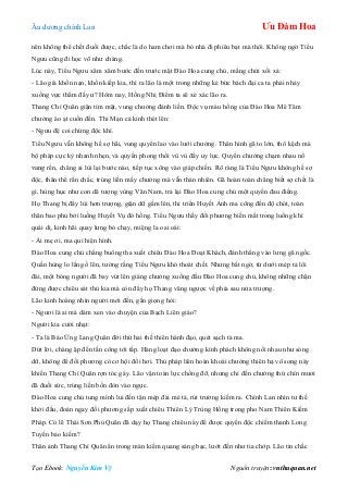 Âu dƣơng chính Lan Ưu Đàm Hoa
Tạo Ebook: Nguyễn Kim Vỹ Nguồn truyện: vnthuquan.net
nên không thể chết đuối đƣợc, chắc là do ham chơi mà bỏ nhà đi phiêu bạt mà thôi. Không ngờ Tiểu
Ngƣu cũng đi học võ nhƣ chàng.
Lúc này, Tiểu Ngƣu xăm xăm bƣớc đến trƣớc mặt Đào Hoa cung chủ, mắng chửi xối xả:
- Lão già khốn nạn, khốn kiếp kia, thì ra lão là một trong những kẻ bức bách đại ca ta phải nhảy
xuống vực thẳm đấy ƣ? Hôm nay, Hồng Nhị Điểm ta sẽ xé xác lão ra.
Thang Chí Quân giận tím mặt, vung chƣởng đánh liền. Độc vụ màu hồng của Đào Hoa Mê Tâm
chƣởng ào ạt cuốn đến. Thi Mạn cả kinh thét lên:
- Ngƣu đệ coi chừng độc khí.
Tiểu Ngƣu vẫn không hề sợ hãi, vung quyển lao vào lƣới chƣởng. Thân hình gã to lớn, thô kệch mà
bộ pháp cực kỳ nhanh nhẹn, và quyền phong thổi vù vù đầy uy lực. Quyền chƣởng chạm nhau nổ
vang rền, chẳng ai lùi lại bƣớc nào, tiếp tục xông vào giáp chiến. Rõ ràng là Tiểu Ngƣu không hề sợ
độc, thân thể rắn chắc, trúng liền mấy chƣởng mà vẫn thản nhiên. Gã hoàn toàn chẳng biết sợ chết là
gì, hùng hục nhƣ con dã tƣợng vùng Vân Nam, trả lại Đào Hoa cung chủ một quyền đau điếng.
Họ Thang bị đẩy lùi hơn trƣợng, giận dữ gầm lên, thi triển Huyết Ảnh ma công đến độ chót, toàn
thân bao phủ bởi luồng Huyết Vụ đỏ hồng. Tiểu Ngƣu thấy đối phƣơng biến mất trong luồng khí
quái dị, kinh hãi quay lƣng bỏ chạy, miệng la oai oái:
- Ái mẹ ơi, ma quỉ hiện hình.
Đào Hoa cung chủ chẳng buông tha xuất chiêu Đào Hoa Đoạt Khách, đánh thẳng vào lƣng gã ngốc.
Quần hùng lo lắng ồ lên, tƣởng rằng Tiểu Ngƣu khó thoát chết. Nhƣng bất ngờ, từ dƣới mép tả lôi
đài, một bóng ngƣời đã bay vút lên giáng chƣởng xuống đầu Đào Hoa cung chủ, không những chặn
đứng đƣợc chiêu sát thủ kia mà còn đẩy họ Thang văng ngƣợc về phía sau nửa trƣợng.
Lão kinh hoàng nhìn ngƣời mới đến, gằn giọng hỏi:
- Ngƣơi là ai mà dám xen vào chuyện của Bạch Liên giáo?
Ngƣời kia cƣời nhạt:
- Ta là Báo Ứng Lang Quân đời thứ hai thế thiên hành đạo, quét sạch tà ma.
Dứt lời, chàng ập đến tấn công tới tấp. Hàng loạt đạo chƣởng kình phách không nối nhau nhƣ sóng
dữ, không để đối phƣơng có cơ hội đổi hơi. Thủ pháp liên hoàn khoái chƣởng thiên hạ vô song này
khiến Thang Chí Quân rợn tóc gáy. Lão vận toàn lực chống đỡ, nhƣng chỉ đến chƣởng thứ chín mƣơi
đã đuối sức, trúng liền bốn đòn vào ngực.
Đào Hoa cung chủ tung mình lui đến tận mép đài mé tả, rút trƣờng kiếm ra. Chính Lan nhìn tƣ thế
khởi đầu, đoán ngay đối phƣơng sắp xuất chiêu Thiên Lý Trùng Hồng trong pho Nam Thiên Kiếm
Pháp. Có lẽ Thái Sơn Phủ Quân đã dạy họ Thang chiêu này để đƣợc quyền độc chiếm thanh Long
Tuyền bảo kiếm?
Thân ảnh Thang Chí Quân ẩn trong màn kiếm quang sáng bạc, lƣớt đến nhƣ tia chớp. Lão tin chắc
 