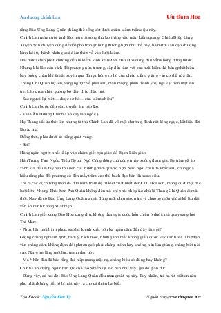 Âu dƣơng chính Lan Ưu Đàm Hoa
Tạo Ebook: Nguyễn Kim Vỹ Nguồn truyện: vnthuquan.net
rằng Báo Ứng Lang Quân chẳng thể sống sót dƣới chiêu kiếm thần diệu này.
Chính Lan mỉm cƣời lạnh lẽo, múa tít song thủ lao thẳng vào màn kiếm quang. Chiêu Điệp Lãng
Xuyên Sơn chuyên dùng để đối phó trong những trƣờng hợp nhƣ thế này, ba mƣơi sáu đạo chƣởng
kình hội tụ thành những quả đấm thép vỗ vào lƣới kiếm.
Hai mƣơi chín phát chƣởng đều bị kiếm kình xé nát và Đào Hoa cung chủ vẫn không dừng bƣớc.
Nhƣng khi lão còn cách đối phƣơng nửa trƣợng, sắp đến tầm với của mũi kiếm thì bỗng phát hiện
bảy luồng chân khí êm ái xuyên qua đúng những sơ hở của chiêu kiếm, giáng vào cơ thể của lão.
Thang Chí Quân hự lên, văng ngƣợc về phía sau, máu miệng phun thành vòi, ngã vật trên mặt sàn
tre. Lão chƣa chết, gƣợng bò dậy, thều thào hỏi:
- Sao ngƣơi lại biết… đƣợc sơ hở… của kiếm chiêu?
Chính Lan bƣớc đến gần, truyền âm bảo lão:
- Ta là Âu Dƣơng Chính Lan đây lão ngốc ạ.
Họ Thang uất ức thét lên nhƣng tả thủ Chính Lan đã vỗ một chƣởng, đánh nát lồng ngực, kết liễu đời
lão ác ma.
Đồng thời, phía dƣới có tiếng quát vang:
- Sát!
Hàng ngàn ngƣời nhất tề ập vào chém giết bọn giáo đồ Bạch Liên giáo.
Hán Trung Tam Ngốc, Tiểu Ngƣu, Ngô Công động chủ cũng nhảy xuống tham gia. Ba trăm gã áo
xanh kia đều là tay hảo thủ nên coi thƣờng đám quân ô hợp. Nào ngờ, chỉ nửa khắc sau, chúng đã
hiểu rằng phe đối phƣơng có đến mấy trăm cao thủ bạch đạo bản lĩnh cao siêu.
Thì ra các vị chƣởng môn đã đƣa năm trăm đệ tử kiệt xuất nhất đến Cửu Hoa sơn, mong quét một mẻ
lƣới lớn. Nhƣng Thái Sơn Phủ Quân không đến mà chỉ phái phó giáo chủ là Thang Chí Quân đi mà
thôi. Nay đã có Báo Ứng Lang Quân ra mặt đứng mũi chịu sào, năm vị chƣởng môn vì đại kế lâu dài
vẫn ẩn mình không xuất hiện.
Chính Lan giết xong Đào Hoa cung chủ, không tham gia cuộc hỗn chiến ở dƣới, mà quay sang hỏi
Thi Mạn:
- Phu nhân mới bình phục, sao lại khinh xuất bôn ba ngàn dặm đến đây làm gì?
Giọng chàng nghiêm lạnh, hàm ý trách móc, nhƣng ánh mắt không giấu đƣợc vẻ quan hoài. Thi Mạn
vẫn chẳng dám khẳng định đối phƣơng có phải chồng mình hay không, nên lúng túng, chẳng biết nói
sao. Nàng im lặng một lúc, mạnh dạn hỏi:
- Ma Nhãn đầu đà bảo rằng đại hiệp mang mặt nạ, chẳng hiểu có đúng hay không?
Chính Lan chẳng ngờ nhãn lực của lão Nhiếp lại sắc bén nhƣ vậy, giả đò giận dữ:
- Đúng vậy, cả hai đời Báo Ứng Lang Quân đều mang mặt nạ này. Tuy nhiên, tại hạ rất biết ơn nếu
phu nhân không tiết lộ bí mật này ra cho cả thiên hạ biết.
 