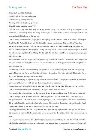 Âu dƣơng chính Lan Ưu Đàm Hoa
Tạo Ebook: Nguyễn Kim Vỹ Nguồn truyện: vnthuquan.net
Biệt quân khứ hề hà thời hoàn
Thả phóng bạch lộc thanh nhai gian
Tu hành tức kỵ phỏng danh san
An năng tồi mi chiết yêu sự quyền quí
Sở ngã bất đắc khai tâm nhan.”(18)
Triết học Lão Trang luôn luôn bàng bạc trong thi văn Trung Hoa, và rõ nét nhất qua con ngƣời và thi
phẩm của Trích Tiên Lý Bạch. Tƣ tƣởng thoát tục, vô vi chính là chỗ ẩn náu cuối cùng của nhân sinh
trong cuộc đời biến loạn, vô thƣờng này.
Chính Lan rót thêm chén nữa, suy nghĩ về trƣờng hợp của Vô Nhân Kiếm Khách Hách Thiết Xuyên.
Sơn Đông Tử Phòng kể rằng trƣớc đây lão và họ Hách ở chung trong thủy trại Hồng Trạch hồ,
nhƣng cách đây hai tháng, Thiết Xuyên đã bỏ đi đâu không rõ. Chính Lan kết giao với gã đã lâu,
hiểu rõ cơ trí con ngƣời trầm lặng này. Chàng cho rằng Thiết Xuyên ly khai Bạch Liên giáo, để dễ bề
tìm kiếm nơi giam giữ tù nhân. Chàng thở dài nghĩ đến Lôi Đao Hứa Hoa, uống cạn chung rƣợu, gọi
tiểu nhị tính tiền.
Rời quán đƣợc vài dặm, thấy từ góc đông nam mây đen vần vũ kéo đến, Chính Lan vội thúc ngựa phi
mau, tìm chỗ trú ẩn. Thấy phía trƣớc có tòa nhà lớn nằm mé tả đƣờng quan đạo Chính Lan phi mau
đến đấy và rẽ vào.
Tòa nhà này nằm chơ vơ nơi bìa rừng, cổng chính xiêu vẹo cỏ mọc đầy sân. Bốn bức tƣờng xung
quanh đã sụp đổ cả. Chỉ còn những cây cột là còn vững chắc, đỡ lấy giàn mái ngói đã dột nát. Thì ra
đây là đại diện của một ngôi chùa bỏ hoang.
Chính Lan định bụng sẽ ngủ lại nơi này nếu mƣa kéo dài đến tối. Từ ngày rời vực thẳm, trở lại nhân
gian, chàng đã quen với cảnh gội gió dầm sƣơng, ăn quán ngủ đình.
Chàng đi dạo một vòng phế tích phát hiện nhà bếp vẫn còn kín đáo, liền dẫn tuấn mã vào nơi đây.
Chính Lan là ngƣời nhân hậu, luôn chăm sóc ngƣời bạn đƣờng của mình.
Cơn mƣa ập đến, theo gió bay vào đến tận giữa chùa, và nhỏ qua hàng trăm lỗ thủng trên mái ngói.
Chính Lan ngao ngán quan sát, thấy chỉ có khoảng trống dƣới bệ thờ là khô ráo. Chàng mừng rỡ
vung chƣởng thổi sạch cát bụi, chui vào đấy nghỉ ngơi. Tấm áo choàng Hắc Tằm Bảo Y có thể thay
thế cả chiếu lẫn chăn, quả là vật vô cùng hữu dụng. Đêm qua trời đẹp, đƣờng bằng phẳng nên Chính
Lan đi luôn đến sáng, giờ này chàng mệt mỏi chìm vào giấc ngủ.
Khoảng giữa canh một, Chính Lan giật mình thức giấc vì tiếng ngựa xe khua động trƣớc sân, và cả
tiếng ngƣời trò chuyện. Hình nhƣ có đoàn xa mã nào ghé vào đây trú ẩn, vì trời vẫn còn mƣa nhƣ trút
nƣớc.
Lát sau, đám ngƣời kéo vào chùa, bật hỏa tập đốt đuốc, tìm chỗ không dột mà cắm. Chính Lan nhờ
ánh đuốc ấy mà phát hiện mặt trƣớc bệ thờ có vết nứt rộng bằng bề ngang một ngón tay. Chàng ngồi
 