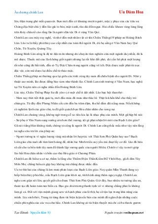 Âu dƣơng chính Lan Ưu Đàm Hoa
Tạo Ebook: Nguyễn Kim Vỹ Nguồn truyện: vnthuquan.net
lên, thận trọng ghé mắt quan sát. Bọn mới đến có khoảng mƣời ngƣời, mặc y phục của các tiêu sƣ.
Chàng đặc biệt chú ý đến lão già to béo, mặt xanh, râu dài đến ngực. Hai chiếc khoen vàng lủng lẳng
trên thùy châu tố cáo rằng lão là ngƣời dân tộc Di ở vùng Vân Quí.
Chính Lan cau mày suy nghĩ, và nhớ đến một nhân vật có tên Chiêu Thống(19)pháp sƣ Hoàng Bỉnh
Lân. Lão ta là thầy phù thủy cao cấp nhất của toàn thể ngƣời Di, dù họ sống ở Vân Nam hay Quí
Châu, Tứ Xuyên, Quảng Tây.
Hoàng Bỉnh Lân cũng là đệ tử độc môn nhƣng chỉ chuyên tâm nghiên cứu một ngành duy nhất, đó là
mê dƣợc. Thuốc mê của lão không giết ngƣời nhƣng lại rất khó đối phó, chỉ cần hít phải một lƣợng
rất nhỏ cũng đủ bất tỉnh, dẫu có Tỵ Độc Châu trong ngƣời cũng vô ích. Độc dƣợc xuất phát từ nọc
độc vật, còn mê dƣợc lại điều chế từ thảo mộc.
Chiêu Thống pháp sƣ thƣờng qua lại giữa các tỉnh vùng tây nam để chữa bệnh cho ngƣời Di. Nhờ y
thuật cao minh, lão đƣợc đồng bào xem nhƣ thánh lão. Chính Lan sinh trƣởng ở Vân Nam, học nghệ
tại Tứ Xuyên nên có nghe nhắc đến Hoàng Bỉnh Lân.
Lúc này, Chiêu Thống Pháp Sƣ đã yên vị ở một chỗ ít dột nhất. Lão bực bội than thở:
- Năm nay thời tiết thật quái lạ, mới đầu mùa đã mƣa nhƣ thác lũ. Thật là khốn khổ cho thầy trò
chúng ta. Từ đây đến Phong Nhân cốc còn đến ba trăm dặm, tha hồ dầm dãi nắng mƣa. Nếu không
có nghiêm lệnh của giáo chủ, ta đã giết quách bọn Hỏa chân nhân cho xong nợ.
Chính Lan choáng váng, không ngờ trong cỗ xe tiêu kia lại là nhạc phụ của mình. Một gã bập bẽ nói:
- Sƣ phụ ở Vân Nam sung sƣớng còn hơn thổ vƣơng, tội gì phải nhận lời mời của Bạch Liên giáo?
Gã nói tiếng Hán không rành, chứng tỏ cũng là ngƣời Di. Chính Lan cũng thắc mắc nhƣ vậy nên lắng
tai nghe câu trả lời của pháp sƣ:
- Ngƣơi tƣởng ta vì ngàn lƣợng vàng mà nhận lời hợp tác với Thái Sơn Phủ Quân hay sao? Bạch
Liên giáo chủ nuôi dã tâm làm hoàng đế, nhân lúc Minh triều suy yếu mà đoạt lấy cơ đồ. Lão đã hứa
sẽ cắt cho ta bốn tỉnh tây nam để thành lập vƣơng quốc của ngƣời Miêu. Chính vì vậy ta mới giúp
lão bắt Hỏa chân nhân và bốn cao thủ Hỏa giáo ở Chƣơng Phàn.
Chính Lan đã hiểu ra cớ sự, thầm lo lắng cho Thiểm Điện Thần Kiếm Đỗ Vĩnh Huy, gã đi đón Tây
Môn Nhỉ, chẳng hiểu có gặp hay không mà chẳng đƣợc nhắc đến.
Ƣu tƣ thứ hai của chàng là âm mƣu phản loạn của Bạch Liên giáo. Nay quân Mãn Thanh đang uy
hiếp biên thùy phía bắc, nếu Bạch Liên giáo khởi sự, tình hình càng thêm nguy ngập. Chính Lan
nghe cơn giận sôi lên, quyết giết cho đƣợc Thái Sơn Phủ Quân. Giờ đây, bao nhiêu tƣ tƣởng cầu an,
thoát tục đã hoàn toàn tan biến cả. Đạo gia chủ trƣơng thanh tịnh vô vi nhƣng chẳng phải là không
làm gì cả. Đối với vận mệnh giang sơn và hạnh phúc của lê thứ, họ sẽ tận lực trong khả năng của
mình. Lúc sinh thời, Trang tử từng đem tài biện luận sắc bén của mình để ngăn chặn những cuộc
chiến phi nghĩa của các vua chƣ hầu. Chính Lan không có tài biện thuyết mà chỉ có ba thƣớc gƣơm
 