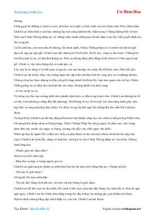 Âu dƣơng chính Lan Ưu Đàm Hoa
Tạo Ebook: Nguyễn Kim Vỹ Nguồn truyện: vnthuquan.net
thiêng.
Chàng gạt bỏ những ý niệm xa xôi, chú tâm suy nghĩ, cố tìm cách cứu cho đƣợc bọn Hỏa chân nhân.
Chính Lan thân hoài tuyệt học nhƣng lúc nào cũng khiêm tốn, thận trọng. Chàng không biết rõ bản
lĩnh của Chiêu Thống pháp sƣ, và chẳng chắc mình chống lại nổi mê dƣợc của lão, liền quyết định dụ
lão ra ngoài.
Cuối canh hai, cơn mƣa dịu đi nhƣng vẫn chƣa tạnh, Chiêu Thống pháp sƣ và mƣời tên đệ tử ngồi
dựa cột ngủ gà ngủ gật. Chính Lan nhẹ nhàng rời bỏ bệ thờ, đi lối sau, vòng ra sân trƣớc. Chàng len
lỏi đến cạnh tù xa, sờ nắn thử thùng xe. Hóa ra chúng đƣợc phủ đồng lá rất kiên cố ở bên ngoài lớp
gỗ. Chính vì vậy nên chẳng cần ai canh gác cả.
Lúc này tù xa đang ở tƣ thế quay ra ngoài, cửa sau hƣớng vào chùa để dễ kiểm soát. Nhờ thế, khi
Chính Lan rút kiếm, thọc vào mông ngựa thì cặp tuấn mã đau đớn hí vang, kéo xe tù phóng nhanh.
Chàng cũng lao theo nhƣng ra đến cổng thì tung mình lên bám lấy vòm tam quan còn sót lại. Chiêu
Thống pháp sƣ và đám thủ hạ kinh hãi rời chùa. Hoảng Bỉnh Lân thét vang:
- Có kẻ cƣớp xe tù.
Võ công của lão cao cƣờng nhất nên nhanh chân hơn, ra đến cổng trƣớc tiên. Chính Lan không bỏ lỡ
cơ hội, bủa chƣởng xuống đầu đối phƣơng. Họ Hoàng là tay lão luyện, lúc nào cũng cảnh giác nên
kịp thời cử song chƣởng đón chiêu. Có điều, trong lúc bất ngờ lão chẳng thể nào dồn hết toàn lực
đƣợc.
Trong khi ấy Chính Lan đã huy động đến mƣời hai thành công lực vào chiêu Cuồng Lãng Trầm Chu.
Chƣởng kình chạm nhau nổ lùng bùng, Chiêu Thống Pháp Sƣ văng ngƣợc về phía sau. Lão trúng
năm đòn cực mạnh vào ngực và bụng, xƣơng cốt gẫy vụn, chết ngay tức khắc.
Mƣời gã hán tử ngƣời Di ra đến nơi, thấy sƣ phụ thảm tử sau chỉ một chiêu, kinh hãi bỏ chạy tán
loạn. Chính Lan lƣớt đến, chụp cổ một tên, xách gã và xác Chiêu Thống pháp sƣ vào chùa. Chàng
lạnh lùng hỏi:
- Thuốc giải mê dƣợc đâu?
Hán tử run lên cầm cập:
- Bẩm đại vƣơng, ở trong ngƣời gia sƣ.
Chính Lan giật tung áo pháp sƣ, phát hiện hai túi da hƣơu lớn bằng bàn tay. Chàng lại hỏi:
- Túi nào là giải dƣợc?
Gã ngƣời Di mau mắn đáp:
- Túi cột dây hồng là thuốc mê, còn túi cột dây trắng là giải dƣợc.
Chính Lan bế khí, mở túi thứ nhất, bốc một ít bột mịn, màu bụi đất, búng vào mặt hắn ta. Hán tử gục
ngã ngay, Chính Lan bỏ ít bột màu hồng trong túi dây trắng vào miệng gã, quả nhiên cứu đƣợc.
Hán tử nhìn chàng bằng cặp mắt khiếp sợ, van xin. Chính Lan hỏi thêm:
 