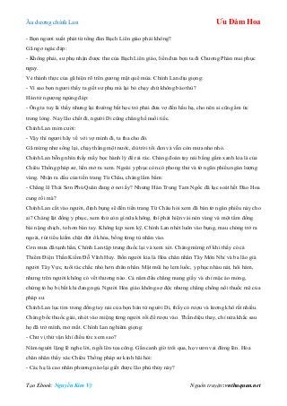 Âu dƣơng chính Lan Ưu Đàm Hoa
Tạo Ebook: Nguyễn Kim Vỹ Nguồn truyện: vnthuquan.net
- Bọn ngƣơi xuất phát từ tổng đàn Bạch Liên giáo phải không?
Gã ngơ ngác đáp:
- Không phải, sƣ phụ nhận đƣợc thƣ của Bạch Liên giáo, liền đƣa bọn ta đi Chƣơng Phàn mai phục
ngay.
Vẻ thành thực của gã hiện rõ trên gƣơng mặt quê mùa. Chính Lan dịu giọng:
- Vì sao bọn ngƣơi thấy ta giết sƣ phụ mà lại bỏ chạy chứ không báo thù?
Hán tử ngƣợng ngùng đáp:
- Ông ta tuy là thầy nhƣng lại thƣờng bắt học trò phải đƣa vợ đến hầu hạ, cho nên ai cũng ấm ức
trong lòng. Nay lão chết đi, ngƣời Di cũng chẳng hề nuối tiếc.
Chính Lan mỉm cƣời:
- Vậy thì ngƣơi hãy về với vợ mình đi, ta tha cho đó.
Gã mừng nhƣ sống lại, chạy thẳng một nƣớc, dù trời tối đen và vẫn còn mƣa nho nhỏ.
Chính Lan bỗng nhìn thấy mấy bọc hành lý để rải rác. Chàng đoán tay nải bằng gấm xanh kia là của
Chiêu Thống pháp sƣ, liền mở ra xem. Ngoài y phục còn có phong thƣ và tờ ngân phiếu ngàn lƣợng
vàng. Nhận ra dấu của tiền trang Từ Châu, chàng lẩm bẩm:
- Chẳng lẽ Thái Sơn Phủ Quân đang ở nơi ấy? Nhƣng Hán Trung Tam Ngốc đã lục soát hết Đào Hoa
cung rồi mà?
Chính Lan cất vào ngƣời, định bụng sẽ đến tiền trang Từ Châu hỏi xem đã bán tờ ngân phiếu này cho
ai? Chàng lật đống y phục, xem thử còn gì nữa không, thì phát hiện vài nén vàng và một tấm đồng
bài nặng chịch, to hơn bàn tay. Không kịp xem kỹ, Chính Lan nhét luôn vào bụng, mau chóng trở ra
ngoài, rút tiểu kiếm chặt đứt ổ khóa, bồng từng tù nhân vào.
Cơn mƣa đã tạnh hẳn, Chính Lan tập trung đuốc lại và xem xét. Chàng mừng rỡ khi thấy có cả
Thiểm Điện Thần Kiếm Đỗ Vĩnh Huy. Bốn ngƣời kia là Hỏa chân nhân Tây Môn Nhỉ và ba lão già
ngƣời Tây Vực, tuổi tác chắc nhỏ hơn chân nhân. Mặt mũi họ lem luốc, y phục nhàu nát, hôi hám,
nhƣng trên ngƣời không có vết thƣơng nào. Cả năm đều chẳng mang giầy và chỉ mặc áo mỏng,
chứng tỏ họ bị bắt khi đang ngủ. Ngƣời Hỏa giáo không sợ độc nhƣng chẳng chống nổi thuốc mê của
pháp sƣ.
Chính Lan lục tìm trong đống tay nải của bọn hán tử ngƣời Di, thấy có rƣợu và lƣơng khô rất nhiều.
Chàng bốc thuốc giải, nhét vào miệng từng ngƣời rồi để rƣợu vào. Thần diệu thay, chỉ nửa khắc sau
họ đã trở mình, mở mắt. Chính Lan nghiêm giọng:
- Chƣ vị thử vận khí điều tức xem sao?
Năm ngƣời lặng lẽ nghe lời, ngồi lên tọa công. Gần canh giờ trôi qua, họ vƣơn vai đứng lên. Hỏa
chân nhân thấy xác Chiêu Thống pháp sƣ kinh hãi hỏi:
- Các hạ là cao nhân phƣơng nào lại giết đƣợc lão phù thủy này?
 