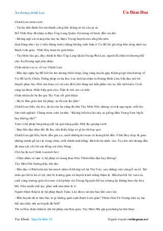 Âu dƣơng chính Lan Ưu Đàm Hoa
Tạo Ebook: Nguyễn Kim Vỹ Nguồn truyện: vnthuquan.net
Chính Lan mỉm cƣời:
- Tại hạ nhờ đánh lén mà thành công chứ chẳng có tài cán gì cả.
Đỗ Vĩnh Huy đã nhận ra Báo Ứng Lang Quân. Gã mừng rỡ bƣớc đến vái dài:
- Không ngờ cái mạng nhỏ này lại đƣợc Trọng huynh cứu sống lần nữa.
Quả đúng nhƣ vậy vì nếu tháng trƣớc chàng không xuất hiện ở Vu Hồ thì gã cũng khó sống dƣới tay
Bạch Liên giáo. Vĩnh Huy hoan hỉ giới thiệu:
- Tây Môn lão gia, đây chính là Báo Ứng Lang Quân Trọng Phú Lan, ngƣời đã chữa trị thƣơng thế
cho Âu Dƣơng ngũ phu nhân.
Chân nhân vui vẻ vỗ vai Chính Lan:
- Bần đạo nghe họ Đỗ hết lời tán dƣơng thiếu hiệp, lòng cũng muốn gặp. Không ngờ trên đƣờng về
Vu Hồ lại bị Chiêu Thống pháp sƣ hạ thủ. Lúc tỉnh lại nhận ra Hoàng Bỉnh Lân, bần đạo mở lời
thuyết phục lão. Mới nói đƣợc có vài câu đã bị lão búng mê hồn phấn vào xe, bất tỉnh luôn. Cuối
cùng lại đƣợc thiếu hiếp giải cứu. Thật là trời cao có mắt.
Chân nhân chỉ ba lão già Tây Vực rồi giời thiệu:
- Họ là Hỏa giáo tam hộ pháp, sƣ đệ của lão phu!
Chính Lan thấy râu tóc, da dẻ của họ cũng đỏ nhƣ Tây Môn Nhỉ, nhƣng vẻ mặt ngơ ngáo, mắt láo
liên tinh nghịch. Chàng mỉm cƣời tự nhủ: “Không hiểu ba lão này có giống Hán Trung Tam Ngốc
hay không nhỉ?”
Tam vị hộ pháp lúng túng xiết lại giải lƣng quần. Một lão gƣợng cƣời:
- Bọn bần đạo nhịn đói đã lâu, nếu thiếu hiệp có gì ăn thì hay quá.
Chính Lan gật đầu, bƣớc đến góc xa, xách những túi rƣợu và lƣơng khô đến. Vĩnh Huy chạy đi gom
những mảnh gỗ rải rác trong chùa, chất thành một đống, đút bốn bó đuốc vào. Tuy ẩm ƣớt nhƣng đều
đã mục nát, chỉ lát sau đống củi cháy bừng.
Chờ họ ăn no Chính Lan mới hỏi:
- Chân nhân và tam vị hộ pháp có mang theo Đảo Thiên thần đạn hay không?
Tây Môn Nhỉ buông đũa, thở dài:
- Bần đạo vì Bình nhi mà hai mƣơi năm rồi không trở lại Tây Vực, xao nhãng việc cúng tế sƣ tổ. Xét
môn qui thì là kẻ có tội, nên bị trƣởng giáo sƣ huynh trách mắng thậm tệ. Bần đạo hết lời van xin,
cuối cùng trƣởng giáo cho tam vị hộ pháp vào Trung Nguyên hỗ trợ, nhƣng lại không ban cho hỏa
khí. Nếu muốn chế tạo, phải mất nửa năm là ít.
Ngƣời thâm thấp là tứ hộ pháp Bạch Tuân. Lão đã no nê nên hào khí can vân:
- Bốn huynh đệ ta liên thủ, lo gì không quét sạch Bạch Liên giáo? Thiên Hỏa Tứ Tƣợng trận uy lực
thế nào chắc nhị sƣ huynh đã biết?
Thì ra Hỏa chân nhân là nhị hộ pháp của Hỏa giáo. Tây Môn Nhỉ gật gù nhƣng lại thở than:
 