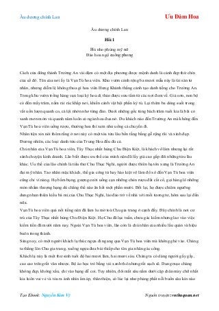 Âu dƣơng chính Lan Ưu Đàm Hoa
Tạo Ebook: Nguyễn Kim Vỹ Nguồn truyện: vnthuquan.net
Âu dƣơng chính Lan
Hồi 1
Hủ nho phùng mỹ nữ
Đào hoa ngộ cuồng phong
Cách cửa đông thành Trƣờng An vài dặm có một địa phƣơng đƣợc mệnh danh là cảnh đẹp thứ chín
của cố đô. Tên của nơi ấy là Vạn Tú hoa viên. Khu vƣờn cảnh rộng ba mƣơi mẫu này là tài sản tƣ
nhân, nhƣng diễm lệ không thua gì hoa viên Hƣng Khánh thắng cảnh tạo danh tiếng cho Trƣờng An.
Trong khu vƣờn trồng hàng vạn loại kỳ hoa dị thảo đƣợc sƣu tầm từ các nơi đem về. Giả sơn, non bộ
có đến mấy trăm, nằm rải rác khắp nơi, khiến cảnh vật bội phần kỳ tú. Lại thêm ba dòng suối trong
vắt uốn lƣợn quanh co, cá lội nhởn nhơ từng đàn. Dƣới những gốc tùng bách trăm tuổi kia là bãi cỏ
xanh mơn mởn và quanh năm luôn có ngàn hoa đua nở. Du khách nào đến Trƣờng An mà không đến
Vạn Tú hoa viên uống rƣợu, thƣởng hoa thì xem nhƣ uổng cả chuyến đi.
Nhân tiện xin nói thêm rằng ở nơi này có một tòa tửu lâu bốn tầng bằng gỗ rộng rãi và xinh đẹp.
Đƣơng nhiên, các loại danh tửu của Trung Hoa đều đủ cả.
Chủ nhân của Vạn Tú hoa viên, Tây Thục nhất hùng Chu Điện Kiệt, là khách võ lâm nhƣng lại rất
sành chuyện kinh doanh. Lão biết đƣợc ƣu thế của mình nên đã lấy giá cao gấp đôi những tửu lâu
khác. Ƣu thế của lão chính là tiểu thƣ Chu Thục Nghi, ngƣời đƣợc thiên hạ tôn xƣng là Trƣờng An
đại mỹ nhân. Tao nhân mặc khách, thế gia công tử hay hào kiệt võ lâm đổ xô đến Vạn Tú hoa viên
cũng chỉ vì nàng. Họ bấm bụng, gƣợng cƣời uống cạn những chén rƣợu đắt cắt cổ, gọi hàng lô những
món nhắm thƣợng hạng dù chẳng thể nào ăn hết một phần mƣời. Đổi lại, họ đƣợc chiêm ngƣỡng
dung nhan thiên kiều bá mị của Chu Thục Nghi, lảo đảo trở về nhà với mối tƣơng tƣ, hôm sau lại đến
nữa.
Vạn Tú hoa viên quá nổi tiếng nên đã làm lu mờ toà Chu gia trang ở cạnh đấy. Đây chính là nơi cƣ
trú của Tây Thục nhất hùng Chu Điện Kiệt. Họ Chu đã lục tuần, chƣa gác kiếm nhƣng lao vào việc
kiếm tiền đã mƣời năm nay. Ngoài Vạn Tú hoa viên, lão còn là chủ nhân của nhiều lầu quán và hiệu
buôn trong thành.
Sáng nay, có một ngƣời khách lạ thúc ngựa đi ngang qua Vạn Tú hoa viên mà không ghé vào. Chàng
ta thẳng lên Chu gia trang, xuống ngựa đƣa bái thiếp cho tên gia nhân gác cổng.
Khách lạ này là một thƣ sinh tuổi độ hai mƣơi lăm, hai mƣơi sáu. Chàng ta có dáng ngƣời gầy gầy,
cao cao trông rất văn nhƣợc. Bộ áo học trò bằng vải xanh thô nhƣng rất sạch sẽ. Dung mạo chàng
không đẹp, không xấu, chỉ vào hạng dễ coi. Tuy nhiên, đôi mắt sâu nằm dƣới cặp chân mày chữ nhất
kia luôn vui vẻ và tỏa ra ánh nhìn ấm áp, thân thiện, có lúc lại nhƣ phảng phất nỗi buồn sâu kín nào
 