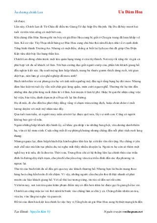 Âu dƣơng chính Lan Ưu Đàm Hoa
Tạo Ebook: Nguyễn Kim Vỹ Nguồn truyện: vnthuquan.net
tốt đƣợc.
Lần này, Chính Lan đi Từ Châu để điều tra Giang Tô đại hiệp Du Huỳnh. Họ Du đã bảy mƣơi hai
tuổi và trên trán cũng có một bớt son.
Khi chàng đến Hứa Xƣơng thì tin bảy sứ giả Đào Hoa cung bị giết ở Chu gia trang đã loan khắp võ
lâm. Kể cả việc Tây Thục nhất hùng sợ Đào Hoa cung chủ báo thù nên đã dọn nhà về ở cạnh dinh
Tổng binh thành Trƣờng An. Nhƣng có một điều, chẳng ai biết lai lịch cao thủ đã giúp Chu Điện
Kiệt tiêu diệt bảy lão hung thần kia.
Chính Lan dừng chân trƣớc một tửu quán hạng trung ở cửa tây thành. Nơi này rất rộng rãi và giá cả
phù hợp với đa số khách võ lâm. Trừ bọn cƣờng đạo giết ngƣời cƣớp của, phần lớn khách giang hồ
đều nghèo kiết xác. Họ nuôi mộng làm hiệp khách, mang ba thƣớc gƣơm thích dong ruổi, trừ gian
diệt bạo, nên làm gì có nghề nghiệp để mƣu sinh?
Bách tính nhìn vẻ oai phong của họ với ánh mắt ngƣỡng mộ, đâu ngờ rằng bụng họ đói meo. Nhƣng
đám hào kiệt trẻ tuổi ấy vẫn xiết chặt giải lƣng quần, mỉm cƣời ngạo nghễ. Thƣờng thì họ tìm đến
những nhà đại phú từng xuất thân từ võ lâm, hỏi mƣợn ít làm lộ phí. Hoặc bí quá thì nhận công việc
hộ viện, bảo tiêu, dành dụm một số bạc rồi lại lên đƣờng.
Họ đi mãi, đi cho đến lúc phơi thây đồng vắng vì chạm trán cƣờng địch, hoặc chùn chân vì mối
lƣơng duyên với một mỹ nhân nào đấy.
Qua tuổi tam tuần, có ngƣời may mắn còn trở lại đƣợc quê xƣa, lấy vợ sinh con. Cũng có ngƣời
không bao giờ về nữa.
Ngoài những hiệp khách độc hành ấy, số khác gia nhập vào những bang hội, vừa dƣơng danh thiên
hạ, vừa có kế mƣu sinh. Cuộc sống mất đi sự phóng khoáng nhƣng chẳng đến nỗi phải rách rƣới lang
thang.
Nhƣng ngƣợc lại, đám hiệp khách độc hành nghèo khó kia lại có kiến văn rất rộng. Họ chẳng ở yên
một chỗ nào mà liên tục phiêu du, tai nghe mắt thấy nhiều chuyện lạ. Ngoài ra họ còn có thêm một
nghề tay trái nữa, đó là đƣa tin. Thời xƣa, Trung Hoa chỉ có hệ thống liên lạc chính thức của triều
đình là đƣờng dây dịch trạm, chuyên để chuyển công văn của triều đình đến các địa phƣơng và
ngƣợc lại.
Thƣ từ của bách tính đa số đều gởi qua tay các khách thƣơng hồ. Nhƣng bọn lái buôn mang theo
hàng hoá cồng kềnh nên đi rất chậm. Vì vậy, những ngƣời cần chuyển thƣ đi thật nhanh sẽ phải
mƣớn các hào khách giang hồ. Với số thù lao tƣơng xứng, tin tức sẽ đến nơi rất sớm.
Và hôm nay, nơi toà tửu quán kiêm phạm điếm này có đến hơn trăm kẻ đƣợc gọi là giang hồ áo vải.
Chính Lan cũng mặc áo vải thô nên khi bƣớc vào chẳng làm ai chú ý cả. Chàng điềm nhiên an toạ,
vừa ăn, vừa lắng tai nghe và quan sát.
Đề tài của đám hào kiệt kia chính là việc bảy vị Tống hôn sứ giả Đào Hoa cung bị thiệt mạng khi đến
 