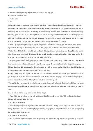 Âu dƣơng chính Lan Ưu Đàm Hoa
Tạo Ebook: Nguyễn Kim Vỹ Nguồn truyện: vnthuquan.net
- Nhƣng biết đối phƣơng nhốt tù nhân ở đâu mà tìm bây giờ?
Chính Lan chậm rãi nói:
- Tại hạ biết.
* * *
Đầu canh ba đêm rằm tháng năm, có một toán hắc y nhân tiến về phía Phong Nhân cốc, trong dãy
núi Hành sơn. Nam nhạc Hành sơn là một trong những danh sơn của Trung Hoa. Nhƣng đám hắc y
nhân này đến đây chẳng phải để thƣởng thức cảnh trăng treo đầu núi. Họ tản ra, ẩn mình sau những
bụi cây, giám sát cửa ra vào Phong Nhân cốc. Và có một ngƣời nhanh nhẹn tiến vào đƣờng độc đạo
nhỏ hẹp và đầy hung hiểm kia. Gã núp mình sát vào vách đá, tung một nắm bột mịn rồi ve vẩy song
thủ, tạo ra những trận gió nhẹ, đƣa mê hồn phấn bay vào đến tận cuối đƣờng.
Lát sau, gã nghe tiếng thân ngƣời ngã xuống nền đá, liền trở ra vẫy tay gọi đồng bọn. Năm bóng
ngƣời lƣớt đến ngay. Ánh trăng rằm soi rõ dung mạo của họ. Đó là Chính Lan, Hỏa chân nhân,
Thiểm Điện Thần Kiếm và ba lão già họ Bạch. Sáu ngƣời chạy vào đƣờng cốc đạo, phát hiện mƣời
tám thi thể nằm im nhƣ đã chết trong những ngách nhỏ hai bên vách. Bọn Hỏa chân nhân trụ lại để
trấn giữ cửa cốc, chỉ mình Chính Lan đột nhập vào trong.
Trăng vàng chênh chếch đằng đông nên vùng đất dƣới chân vách núi ấy không đƣợc soi sáng. Chính
Lan men theo mé hữu mà đánh một vòng. Đƣờng chàng đi chỉ toàn là cây cối, vì ngƣời trong cốc
không dám làm nhà sát vách cốc, đề phòng đá trên vách lở ra, rơi xuống đầu. Nhờ vậy, Chính Lan có
thể ung dung thám thính những căn nhà gỗ từ phía hậu.
Chàng không thấy một ngƣời cùi hủi nào, mà chỉ toàn bọn giáo đồ Bạch Liên giáo. Khi đến căn nhà
gỗ đồ sộ ở cuối, nằm đối diện với cửa cốc, cách chân vách tám trƣợng, Chính Lan biết rằng đây là
nơi cƣ trú của bọn thủ lãnh Phong Nhân cốc, liền êm thắm áp sát.
Trong nhà đèn vẫn sáng, và có bốn lão gìa áo vàng đang ngồi uống trà. Tuổi tác họ độ hơn sáu mƣơi,
dung mạo phảng phất giống nhau. Ngƣời nào cũng răng hô, mũi tẹt, trán thấp và ánh mắt vô cùng tà
quái.
Lão có nốt ruồi trên sống mũi thở dài thƣờn thƣợt:
- Chán thật, không hiểu đến bao giờ mới thoát khỏi kiếp canh tù này đây? Đã ba tháng rồi tiểu đệ
không biết mùi nữ nhân là gì cả.
Lão râu bạc mỉm cƣời:
- Nếu tứ đệ ngứa nghề thì ngày mai anh em ta rời cốc, đến Trƣờng Sa vài ngày. Tù nhân bị nhốt kỹ
trong thạch lao, cửa cốc lại phòng bị nghiêm mật, có gì phải lo lắng? Hơn nữa, có ai mà lại ngờ rằng
họ ở trong chốn đáng sợ này?
Lão không râu nhăn nhó:
- Đại ca, sao chúng ta không trở lại Chữ gia trang mà phải đầu nhập Bạch Liên giáo làm gì cho khổ
 