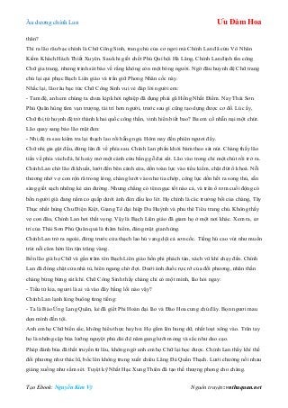 Âu dƣơng chính Lan Ưu Đàm Hoa
Tạo Ebook: Nguyễn Kim Vỹ Nguồn truyện: vnthuquan.net
thân?
Thì ra lão râu bạc chính là Chữ Công Sinh, trang chủ của cơ ngơi mà Chính Lan đã cứu Vô Nhân
Kiếm Khách Hách Thiết Xuyên. Sau khi giết chết Phú Quí hội Hà Lăng, Chính Lan định tấn công
Chữ gia trang, nhƣng trinh sát báo về rằng không còn một bóng ngƣời. Ngờ đâu huynh đệ Chữ trang
chủ lại qui phục Bạch Liên giáo và trấn giữ Phong Nhân cốc này.
Nhắc lại, lão râu bạc tức Chữ Công Sinh vui vẻ đáp lời ngƣời em:
- Tam đệ, anh em chúng ta chƣa kịp khởi nghiệp đã đụng phải gã Hồng Nhất Điểm. Nay Thái Sơn
Phủ Quân hùng tâm vạn trƣợng, tài trí hơn ngƣời, trƣớc sau gì cũng tạo dựng đƣợc cơ đồ. Lúc ấy,
Chữ thị tứ huynh đệ trở thành khai quốc công thần, vinh hiển biết bao? Ba em cố nhẫn nại một chút.
Lão quay sang bảo lão mặt đen:
- Nhị đệ ra sau kiểm tra lại thạch lao rồi hẵng ngủ. Hôm nay đến phiên ngƣơi đấy.
Chữ nhị gia gật đầu, đứng lên đi về phía sau. Chính Lan phấn khởi bám theo sát nút. Chàng thấy lão
tiến về phía vách đá, hí hoáy mở một cánh cửu bằng gỗ đai sắt. Lão vào trong chỉ một chút rồi trở ra.
Chính Lan chờ lão đi khuất, lƣớt đến bên cánh cửa, dồn toàn lực vào tiểu kiếm, chặt đứt ổ khoá. Nỗi
thƣơng nhớ vợ con rộn rã trong lòng, chàng lƣớt vào nhƣ tia chớp, công lực dồn hết ra song thủ, sẵn
sàng giết sạch những kẻ cản đƣờng. Nhƣng chẳng có tên ngục tốt nào cả, và trên ổ rơm cuối động có
bốn ngƣời già đang nằm co quắp dƣới ánh đèn dầu leo lét. Họ chính là các trƣởng bối của chàng, Tây
Thục nhất hùng Chu Điện Kiệt, Giang Tô đại hiệp Du Huỳnh và phu thê Tiêu trang chủ. Không thấy
vợ con đâu, Chính Lan hơi thất vọng. Vậy là Bạch Liên giáo đã giam họ ở một nơi khác. Xem ra, cơ
trí của Thái Sơn Phủ Quân quả là thâm hiểm, đáng mặt gian hùng.
Chính Lan trở ra ngoài, đứng trƣớc cửa thạch lao hú vang dội cả sơn cốc. Tiếng hú cao vút nhƣ muốn
trút nỗi căm hờn lên tận trăng vàng.
Bốn lão già họ Chữ và gần trăm tên Bạch Liên giáo hồn phi phách tán, xách vũ khí chạy đến. Chính
Lan đã đóng chặt cửa nhà tù, hiên ngang chờ đợi. Dƣới ánh đuốc rực rỡ của đối phƣơng, nhãn thần
chàng bừng bừng sát khí. Chữ Công Sinh thấy chàng chỉ có một mình, lão hỏi ngay:
- Tiểu tử kia, ngƣơi là ai và vào đây bằng lối nào vậy?
Chính Lan lạnh lùng buông từng tiếng:
- Ta là Báo Ứng Lang Quân, kẻ đã giết Phi Hoàn đại lão và Đào Hoa cung chủ đây. Bọn ngƣơi mau
dọn mình đền tội.
Anh em họ Chữ biến sắc, không hiểu thực hay hƣ. Họ gầm lên hung dữ, nhất loạt xông vào. Trên tay
họ là những cặp búa lƣỡng nguyệt phủ dài độ năm gang lƣỡi mỏng và sắc nhƣ dao cạo.
Phép đánh búa đã thất truyền từ lâu, không ngờ anh em họ Chữ lại học đƣợc. Chính Lan thấy khí thế
đối phƣơng nhƣ thác lũ, bốc lên không trung xuất chiêu Lãng Đả Quần Thạch. Lƣới chƣởng nối nhau
giáng xuống nhƣ sấm sét. Tuyệt kỹ Nhất Hạc Xung Thiên đã tạo thế thƣợng phong cho chàng.
 