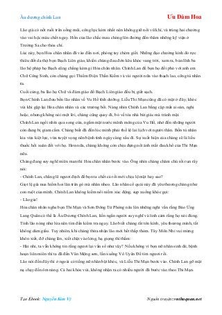 Âu dƣơng chính Lan Ưu Đàm Hoa
Tạo Ebook: Nguyễn Kim Vỹ Nguồn truyện: vnthuquan.net
Lão già có nốt ruồi trên sống mũi, công lực kém nhất nên không giữ nổi vũ khí, và trúng hai chƣởng
vào vai hộc máu chết ngay. Hồn của lão chắc mau chóng lên đƣờng đến thăm những kỹ viện ở
Trƣờng Sa cho thỏa chí.
Lúc này, bọn Hỏa chân nhân đã vào đến nơi, phóng tay chém giết. Những đạo chƣởng kình đỏ rực
thiêu đốt da thịt bọn Bạch Liên giáo, khiến chúng đau đớn kêu khóc vang trời, xem ra, bản lĩnh ba
lão hộ pháp họ Bạch cũng chẳng kém gì Hỏa chân nhân. Chính Lan để bọn họ đối phó với anh em
Chữ Công Sinh, còn chàng gọi Thiểm Điện Thần Kiếm và vài ngƣời nữa vào thạch lao, cõng tù nhân
ra.
Cuối cùng, ba lão họ Chữ và đám giáo đồ Bạch Liên giáo đều bị giết sạch.
Bọn Chính Lan đƣu bốn lão nhân về Vu Hồ tĩnh dƣỡng. Liễu Thi Mạn cũng đã có mặt ở đây, khóc
vùi khi gặp lại Hỏa chân nhân và các trƣởng bối. Nàng nhìn Chính Lan bằng cặp mắt ai oán, nghi
hoặc, nhƣng không nói một lời, chàng cũng quay đi, bỏ về tòa nhà bát giác mà tránh mặt.
Chính Lan ngồi nhìn qua song cửa, ngắm mặt nƣớc mênh mông của Vu Hồ, nhớ đến những ngƣời
còn đang bị giam cầm. Chàng biết đã đến lúc mình phải thố lộ lai lịch với ngƣời thân. Bốn tù nhân
kia vừa kiệt lực, vừa tuyệt vọng nên bệnh tình ngày càng xấu đi. Sự xuất hiện của chàng sẽ là liều
thuốc hồi xuân đối với họ. Hơn nữa, chàng không còn chịu đựng nổi ánh mắt đau khổ của Thi Mạn
nữa.
Chàng đang suy nghĩ miên man thì Hỏa chân nhân bƣớc vào. Ông nhìn chàng chăm chú rồi run rẩy
nói:
- Chính Lan, chẳng lẽ ngƣơi định để bọn ta chết cả rồi mới chịu lộ mặt hay sao?
Giọt lệ già nua hiếm hoi lăn trên gò mà nhăn nheo. Lão nhân cổ quái này đã yêu thƣơng chàng nhƣ
con ruột của mình. Chính Lan không kiềm nổi niềm xúc động, sụp xuống khóc gọi:
- Lão gia!
Hỏa chân nhân nghe bọn Thi Mạn và Sơn Đông Tử Phòng nêu lên những nghi vấn rằng Báo Ứng
Lang Quân có thể là Âu Dƣơng Chính Lan, liền ngẩn ngƣời suy nghĩ và linh cảm rằng họ nói đúng.
Tính lão nóng nhƣ lửa nên tìm đến kiểm tra ngay. Lão biết chàng rất tôn kính, yêu thƣơng mình, tất
không dám giấu. Tuy nhiên, khi chàng thừa nhận lão mới hết thấp thỏm. Tây Môn Nhỉ vui mừng
khôn xiết, đỡ chàng lên, xiết chặt vào lòng, hạ giọng thì thầm:
- Hài nhi, ta vẫn không tin rằng ngƣơi lại vắn số nhƣ vậy? Nếu không vì bọn nữ nhân sinh đẻ, bệnh
hoạn liên miên thì ta đã đến Vân Mộng sơn, lần xuống Vô Uyên Để tìm ngƣơi rồi.
Lão nói đến đây thì ở ngoài có tiếng nữ nhân bật khóc, và Liễu Thi Mạn bƣớc vào. Chính Lan gỡ mặt
nạ chạy đến ôm nàng. Cả hai khóc vùi, không nhận ra có nhiều ngƣời đã bƣớc vào theo Thi Mạn.
 