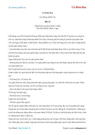 Âu dƣơng chính Lan Ưu Đàm Hoa
Tạo Ebook: Nguyễn Kim Vỹ Nguồn truyện: vnthuquan.net
Ưu Đàm Hoa
Âu dƣơng chính Lan
Hồi 13
Tuyệt bích nan phan nhân vi điểu
Thê thê hồ thuỷ nhân vi ngƣ
Gần tháng sau, Phi Ƣng Kiếm Dƣơng Mẫn chủ nhân kiêm tổng tiêu đầu Phi Ƣng tiêu cục cùng hai
tiêu sƣ, xuất hiện trong tiền trang thành Từ Châu. Chƣởng quĩ tiền trang là một lão già ngƣời Sơn
Tây, họ Ngụy, đích thân ra đón khách. Dƣơng Mẫn vui vẻ đƣa cho Ngụy lão xem một tờ ngân phiếu
trị giá ngàn lƣợng vàng:
- Lão phu đƣợc giao bảo tiêu một hòm gỗ đi Bắc Kinh mà không đƣợc biết có gì ở bên trong. Vị tài
chủ kia hào phòng chịu giá ngàn lƣợng vàng thù lao, lão phu thấy lạ nên muốn nhờ Ngụy lão huynh
kiếm tra giùm.
Ngụy Hành cầm lấy xem xét, gật gù bảo đảm:
- Dƣơng tổng tiêu đầu cứ yên tâm. Tờ ngân phiếu này đúng là của bổn hãng. Ngƣời đổi tiền là Tề đại
tài trong thành này.
Phi Ƣng Kiếm hoan hỉ cảm tạ rồi cáo từ, trở về khách điếm.
Canh tƣ đêm ấy, ngài đại phú đất Từ Châu đang ngủ say thì bỗng nghe văng vẳng bên tai có tiếng
gọi:
- Tề Trung Tín, Tề Trung Tín.
Lão giật mình mở mắt, chạm phải đôi nhãn quang sáng quắc và xanh biếc một cách ma quái. Thần
thức họ Tề lập tức mê mẩn, mơ hồ và tiếng nói lại vang lên:
- Giáo chủ Bạch Liên giáo hiện đang ở đâu?
Tề Trung Tín đáp ngay:
- Núi Độc Giác ở Sơn Đông.
Ngƣời kia hài lòng bảo:
- Tốt lắm, ngƣơi hãy ngủ đi.
Họ Tề ngoan ngoãn nhắm mắt ngủ say. Hai bóng đen rời Tề gia trang, lẫn vào bóng đêm mất dạng.
Sáng hôm sau, đoàn nhân mã đông đảo của Phi Ƣng tiêu cục lên đƣờng đi về hƣớng bắc, chiều ngày
mƣời sáu tháng sáu dừng chân ở cửa nam thành Tế Ninh. Từ đây có thể nhìn thấy núi Độc Giác, cách
xa chừng mƣời dặm về phía tây.
Ngọn núi này có tên nhƣ vậy vì hình dáng giống nhƣ con tề ngƣu Vân Nam đang nằm, chĩa sừng lên
trời. Phần phía bắc có đỉnh cong thoai thoải tựa chiếc lƣng, phần phía nam là một đỉnh núi đá bốn bề
 