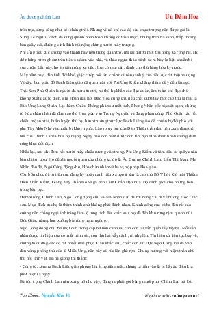 Âu dƣơng chính Lan Ưu Đàm Hoa
Tạo Ebook: Nguyễn Kim Vỹ Nguồn truyện: vnthuquan.net
tròn trịa, sừng sững nhƣ cột chống trời. Nhƣng vì nó chỉ cao độ sáu chục trƣợng nên đƣợc gọi là
Sừng Tề Ngƣu. Vách đá xung quanh hoàn toàn không có thảo mộc, nhƣng trên rìa đỉnh, thấp thoáng
bóng cây cối, đƣờng kính đỉnh núi rộng chừng mƣời mấy trƣợng.
Phi Ƣng tiêu cục không vào thành hay ngụ trong quán trọ, mà lại mƣớn một tòa nông xá rộng rãi. Họ
dỡ những rƣơng hòm trên tiêu xa đem vào nhà, và tháo ngựa, tháo bánh xe ra bày la liệt, chuẩn bị
sửa chữa. Lần này, họ áp tải những xe tiêu, loại có mui kín, dành cho thứ hàng hóa kỵ nƣớc.
Mấy năm nay, dân tình đói khổ, giặc cƣớp nổi lên khắp nơi nên sanh ý của tiêu cục rất thịnh vƣợng.
Vì vậy, bọn giáo đồ Bạch Liên giáo đã quen mặt với Phi Ƣng Kiếm chẳng thèm để ý đến làm gì.
Thái Sơn Phủ Quân là ngƣời đa mƣu túc trí, rải thủ hạ khắp các đạo quán, âm thầm chỉ đạo chứ
không xuất đầu lộ diện. Phi Hoàn đại lão, Đào Hoa cung chủ đều chết dƣới tay một cao thủ lạ mặt là
Báo Ứng Lang Quân. Lại thêm Chiêu Thống pháp sƣ mất tích, Phong Nhân cốc bị quét sạch, chứng
tỏ Hỏa chân nhân đã đƣa cao thủ Hỏa giáo vào Trung Nguyên và đang phản công. Phủ Quân ráo riết
chiêu mộ anh tài, huấn luyện thủ hạ, bành trƣớng thực lực Bạch Liên giáo để chuẩn bị đối phó với
phe Tây Môn Nhỉ và chuẩn bị khởi nghĩa. Lão sợ uy lực của Đảo Thiên thần đạn nên xem đám thê
nhi của Chính Lan là bùa hộ mạng. Ngày nào còn nắm đƣợc con tin, bọn Hỏa chân nhân chẳng dám
công khai đối địch.
Nhắc lại, sau khi đem hết mƣời mấy chiếc rƣơng vào trong, Phi Ƣng Kiếm và tám tiêu sƣ quây quần
bên chiếu rƣợu. Họ đều là ngƣời quen của chúng ta, đó là Âu Dƣơng Chính Lan, Liễu Thi Mạn, Ma
Nhãn đầu đà, Ngô Công động chủ, Hỏa chân nhân và ba vị hộ pháp Hỏa giáo.
Còn bốn chục đệ tử tiêu cục đang hý hoáy cạnh tiêu xa ngoài sân là cao thủ Bố Y hội. Có mặt Thiểm
Điện Thần Kiếm, Giang Tây Thần Bộ và gã béo Lâm Chấn Hạo nữa. Họ cảnh giới cho những bên
trong bàn bạc.
Đêm xuống, Chính Lan, Ngô Công động chủ và Ma Nhãn đầu đà rời nông xá, đi về hƣớng Độc Giác
sơn. Mục đích của họ là thám thính chứ không phải đánh nhau. Khinh công của cả ba đều rất cao
cƣờng nên chẳng ngại ánh trăng làm lộ tung tích. Ba khắc sau, họ đã đến khu rừng rậm quanh núi
Độc Giác, nằm phục xuống bìa rừng nghe ngóng.
Ngô Công động chủ thả một con trong cặp rết bốn cánh ra, con còn lại vẫn quấn lấy tay bà. Mỗi lần
nhận đƣợc tín hiệu của con rết trinh sát, con thứ hai vẫy cánh, rít nhẹ lên. Tín hiệu cứ liên tục bay về,
chứng tỏ đƣờng vào có rất nhiều mai phục. Gần khắc sau, chắc con Tứ Dực Ngô Công kia đã vào
đến vòng phòng thủ của lũ Miêu Ƣng, nên bầy cú rúc lên ghê rợn. Chung nƣơng vội niệm thần chú
thu hồi linh vật. Bà hạ giọng thì thầm:
- Công tử, xem ra Bạch Liên giáo phòng bị rất nghiêm mật, chúng ta tiến vào là bị bầy ác điểu kia
phát hiện ra ngay.
Bà tôn trọng Chính Lan nên xƣng hô nhƣ vậy, đúng ra phải gọi bằng muội phu. Chính Lan trả lời:
 