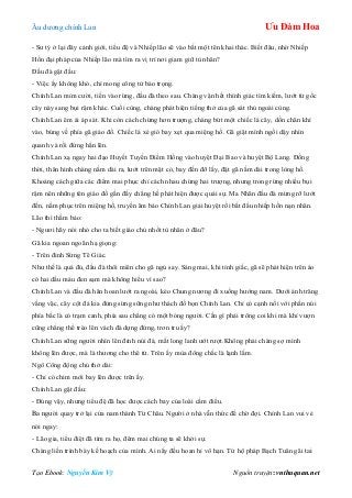 Âu dƣơng chính Lan Ưu Đàm Hoa
Tạo Ebook: Nguyễn Kim Vỹ Nguồn truyện: vnthuquan.net
- Sƣ tỷ ở lại đây cảnh giới, tiểu đệ và Nhiếp lão sẽ vào bắt một tên khai thác. Biết đâu, nhờ Nhiếp
Hồn đại pháp của Nhiếp lão mà tìm ra vị trí nơi giam giữ tù nhân?
Đầu đà gật đầu:
- Việc ấy không khó, chỉ mong công tử bảo trọng.
Chính Lan mỉm cƣời, tiến vào rừng, đầu đà theo sau. Chàng vận hết thính giác tìm kiếm, lƣớt từ gốc
cây này sang bụi rậm khác. Cuối cùng, chàng phát hiện tiếng thở của gã sát thủ ngoài cùng.
Chính Lan êm ái áp sát. Khi còn cách chừng hơn trƣợng, chàng bứt một chiếc lá cây, dồn chân khí
vào, búng về phía gã giáo đồ. Chiếc lá xé gió bay xẹt qua miệng hố. Gã giật mình ngồi dậy nhìn
quanh và rồi đứng hẳn lên.
Chính Lan xạ ngay hai đạo Huyết Tuyến Điểm Hồng vào huyệt Đại Bao và huyệt Bộ Lang. Đồng
thời, thân hình chàng nằm dài ra, lƣớt trên mặt cỏ, bay đến đỡ lấy, đặt gã nằm dài trong lòng hố.
Khoảng cách giữa các điểm mai phục chỉ cách nhau chừng hai trƣợng, nhƣng trong rừng nhiều bụi
rậm nên những tên giáo đồ gần đấy chẳng hề phát hiện đƣợc quái sự. Ma Nhãn đầu đà mừng rỡ lƣớt
đến, nằm phục trên miệng hố, truyền âm bảo Chính Lan giải huyệt rồi bắt đầu nhiếp hồn nạn nhân.
Lão thì thầm bảo:
- Ngƣơi hãy nói nhỏ cho ta biết giáo chủ nhốt tù nhân ở đâu?
Gã kia ngoan ngoãn hạ giọng:
- Trên đỉnh Sừng Tê Giác.
Nhƣ thế là quá đủ, đầu đà thôi miên cho gã ngủ say. Sáng mai, khi tỉnh giấc, gã sẽ phát hiện trên áo
có hai dấu máu đen sạm mà không hiểu vì sao?
Chính Lan và đầu đà hân hoan lƣớt ra ngoài, kéo Chung nƣơng đi xuống hƣớng nam. Dƣới ánh trăng
vằng vặc, cây cột đá kia đứng sừng sững nhƣ thách đố bọn Chính Lan. Chỉ có cạnh nối với phần núi
phía bắc là có trạm canh, phía sau chẳng có một bóng ngƣời. Cần gì phải trông coi khi mà khỉ vƣợn
cũng chẳng thể trèo lên vách đá dựng đứng, trơn tru ấy?
Chính Lan sững ngƣời nhìn lên đỉnh núi đá, mắt long lanh ƣớt rƣợt.Không phải chàng sợ mình
không lên đƣợc, mà là thƣơng cho thê tử. Trên ấy mùa đông chắc là lạnh lắm.
Ngô Công động chủ thở dài:
- Chỉ có chim mới bay lên đƣợc trên ấy.
Chính Lan gật đầu:
- Đúng vậy, nhƣng tiểu đệ đã học đƣợc cách bay của loài cầm điểu.
Ba ngƣời quay trở lại cửa nam thành Từ Châu. Ngƣời ở nhà vẫn thức để chờ đợi. Chính Lan vui vẻ
nói ngay:
- Lão gia, tiểu điệt đã tìm ra họ, đêm mai chúng ta sẽ khởi sự.
Chàng liền trình bày kế hoạch của mình. Ai nấy đều hoan hỉ vô hạn. Tứ hộ pháp Bạch Tuân gãi tai
 