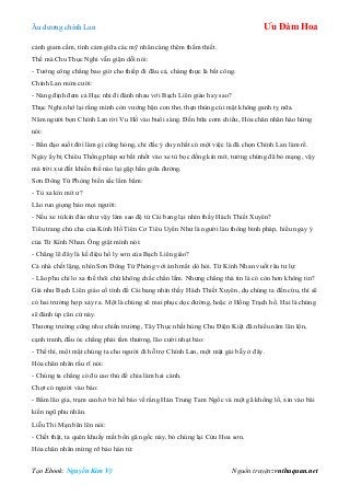 Âu dƣơng chính Lan Ưu Đàm Hoa
Tạo Ebook: Nguyễn Kim Vỹ Nguồn truyện: vnthuquan.net
cảnh giam cầm, tình cảm giữa các mỹ nhân càng thêm thắm thiết.
Thế mà Chu Thục Nghi vẫn giận dỗi nói:
- Tƣớng công chẳng bao giờ cho thiếp đi đâu cả, chàng thực là bất công.
Chính Lan mỉm cƣời:
- Nàng định đem cả Hạc nhi đi đánh nhau với Bạch Liên giáo hay sao?
Thục Nghi nhớ lại rằng mình còn vƣớng bận con thơ, thẹn thùng cúi mặt không ganh tỵ nữa.
Năm ngƣời bọn Chính Lan rời Vu Hồ vào buổi sáng. Đến bữa cơm chiều, Hỏa chân nhân hào hứng
nói:
- Bần đạo suốt đời làm gì cũng hỏng, chỉ đắc ý duy nhất có một việc là đã chọn Chính Lan làm rể.
Ngày ấy bị Chiêu Thống pháp sƣ bắt nhốt vào xe tù bọc đồng kín mít, tƣởng chừng đã bỏ mạng, vậy
mà trời xui đất khiến thế nào lại gặp hắn giữa đƣờng.
Sơn Đông Tử Phòng biến sắc lẩm bẩm:
- Tù xa kín mít ƣ?
Lão run giọng bảo mọi ngƣời:
- Nếu xe tù kín đáo nhƣ vậy làm sao đệ tử Cái bang lại nhìn thấy Hách Thiết Xuyên?
Tiêu trang chủ cha của Kính Hồ Tiên Cơ Tiêu Uyển Nhƣ là ngƣời làu thông binh pháp, hiểu ngay ý
của Từ Kính Nhan. Ông giật mình nói:
- Chẳng lẽ đây là kế điệu hổ ly sơn của Bạch Liên giáo?
Cả nhà chết lặng, nhìn Sơn Đông Tử Phòng với ánh mắt dò hỏi. Từ Kính Nhan vuốt râu tƣ lự:
- Lão phu chỉ lo xa thế thôi chứ không chắc chắn lắm. Nhƣng chẳng thà tin là có còn hơn không tin?
Giả nhƣ Bạch Liên giáo cố tình để Cái bang nhìn thấy Hách Thiết Xuyên, dụ chúng ta đến cứu, thì sẽ
có hai trƣờng hợp xảy ra. Một là chúng sẽ mai phục dọc đƣờng, hoặc ở Hồng Trạch hồ. Hai là chúng
sẽ đánh úp căn cứ này.
Thƣơng trƣờng cũng nhƣ chiến trƣờng, Tây Thục nhất hùng Chu Điện Kiệt đã nhiều năm lăn lộn,
cạnh tranh, đầu óc chẳng phải tầm thƣờng, lão cƣời nhạt bảo:
- Thế thì, một mặt chúng ta cho ngƣời đi hỗ trợ Chính Lan, một mặt gài bẫy ở đây.
Hỏa chân nhân rầu rĩ nói:
- Chúng ta chẳng có đủ cao thủ để chia làm hai cánh.
Chợt có ngƣời vào báo:
- Bẩm lão gia, trạm canh ở bờ hồ báo về rằng Hán Trung Tam Ngốc và một gã khổng lồ, xin vào bái
kiến ngũ phu nhân.
Liễu Thi Mạn bẽn lẽn nói:
- Chết thật, ta quên khuấy mất bốn gã ngốc này, bỏ chúng lại Cửu Hoa sơn.
Hỏa chân nhân mừng rỡ bảo hán tử:
 